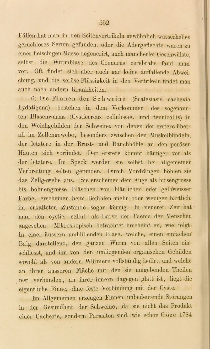 Fällen hat man in den Seitenvertrikeln gewöhnlich wasserhelles geruchloses Serum gefunden, oder die Adergeflechte waren zu einer fleischigen Masse degenerirt, auch mancherlei Geschwülste, selbst die Wurmblase des Coenurus cerebrahs fand man voi’. Oft findet sich aber auch gar keine auffallende Abwei- chung, und die seröse Flüssigkeit in den Vertrikeln findet man auch nach andern Ki'ankheiten. 6) Die Finnen der Schweine (Scalesiasis, cachexia hydatigena) bestehen in dem Vorkommen des sogenann- ten Blasenwurms (Cysticercus cellulosae, imd tenuicoUis) in den Weichgehilden der Schweine, von denen der erstere über- all im Zellengewebe, besonders zwischen-den Muskelbündehi, der letztere in der Brust- und Bauclihöhle an den porösen Häuten sich vorfindet. Der erstere kommt häufiger vor als der letztere. Im Speck werden sie seihst bei allgemeiner Verbreitung selten gefimden. Durch Vordi’äugen höhlen sie das Zellgewebe aus. Sie erscheinen dem Auge als hii’sengrosse bis bohnengrosse Bläschen von hläuhcher oder gelbweisser Farbe, erscheinen beim Befühlen mehr oder weniger härthch, im erkalteten Zustande sogar körnig. In neuerer Zeit hat man den cystic. cellul. als Larve der Taenia der Menschen angesehen. Mikroskopisch betrachtet erscheint er, wie folgt: In einer äussern mnhüllenden Blase, welche, einen einfachen' Balg darstellend, den ganzen Wurm von allen Seiten ein- schliesst, und ihn von den umhegenden organischen Gebilden sowohl als von andern Wüi-mern vollständig isolirt, imd welche an ihrer äusseren Fläche mit den sie umgebenden Theileu fest verbunden, an ihi’er Innern dagegen glatt ist, hegt die eigentliche Finne, ohne feste Verbindung mit der Cyste. Im Allgemeinen erzeugen Finnen unbedeutende Störungen in der GesuncUieit der Schweine, da sie nicht das Produkt einer Cachexie, sondern Parasiten sind, wie schon Göze 1784