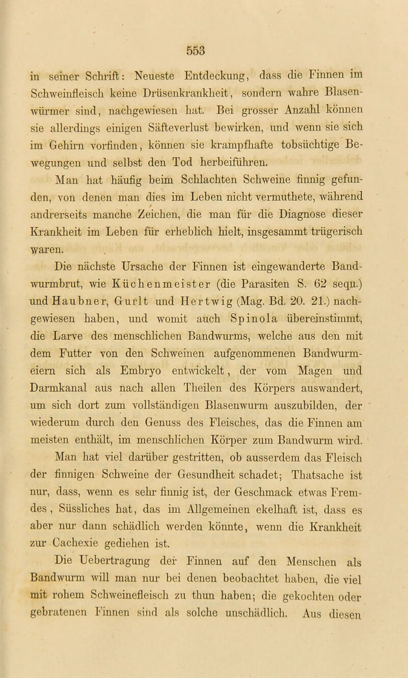 in seiner Schrift: Neueste Entdeckung, dass die Finnen im Schweinfleisch keine Drüsenkrankheit, sondern wahre Blasen- wiirmer sind, nachgewiesen hat. Bei grosser Anzahl können sie allerdings einigen Säfteverlust bewii’ken, und wenn sie sich im Gehirn vorfinden, können sie la-ampfliafte tobsüchtige Be- wegungen und seihst den Tod herbeifülmen. Man hat häufig beim Schlachten Schweine finnig gefun- den, von denen man dies im Leben nicht vermuthete, während / andrerseits manche Zeichen, die man für die Diagnose dieser Krankheit im Leben füi’ erheblich hielt, insgesammt trügerisch waren. Die nächste Ursache der Finnen ist eingewanderte Band- wurmbrut, wie Küchenmeister (die Parasiten S. 62 sequ-) und Hauhner, Gurlt und Hertwig (Mag. Bd. 20. 21.) nach- gewiesen haben, und womit auch Spinola übereinstimmt, die Larve des menschlichen Bandwimms, welche aus den mit dem Futter von den Schweinen aufgenommenen Band^vurm- eiem sich als Embryo entudckelt, der vom Magen und Darmkanal aus nach allen Theilen des Körpers auswandert, um sich dort zum vollständigen Blasenwurm auszubilden, der mederum durch den Genuss des Fleisches, das die Finnen am meisten enthält, im menschlichen Körper zum Baud^vui-m wird. Man hat viel daiüber gesti’itten, ob ausserdem das Fleisch der finnigen Schweine der Gesundheit schadet; Thatsache ist nur, dass, wenn es sehi* finnig ist, der Geschmack etwas Frem- des , Süssliches hat, das im Allgemeinen ekelhaft ist, dass es aber nm’ dann schädlich werden könnte, wenn die Krankheit zui- Cachexie gediehen ist. Die Uebertragung der Finnen auf den Menschen als Bandwmun will man nui- hei denen beobachtet haben, die viel mit rohem Schweinefleisch zu thun haben; die gekoditen oder gebratenen Finnen sind als solche unschädlich. Aus diesen