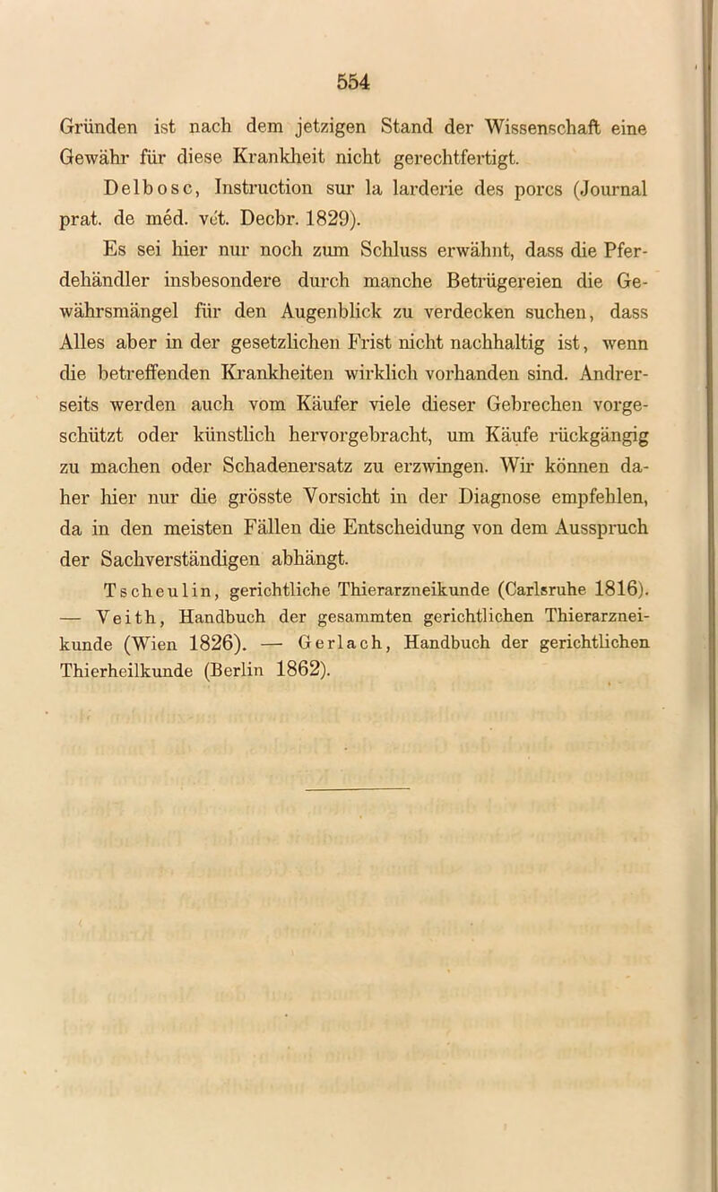 Gründen ist nach dem jetzigen Stand der Wissenschaft eine Gewähr für diese Krankheit nicht gerechtfertigt. Delbosc, Instruction sur la larderie des porcs (Journal prat. de med. vet. Decbr. 1829). Es sei hier nur noch zum Schluss erwähnt, dass die Pfer- dehändler insbesondere durch manche Betrügereien die Ge- währsmängel für den Augenblick zu verdecken suchen, dass Alles aber in der gesetzlichen Frist nicht nachhaltig ist, wenn die betreffenden Krankheiten wirklich vorhanden sind. Andrer- seits werden auch vom Käufer viele dieser Gebrechen vorge- schützt oder künstlich heiworgebracht, um Käufe i’ückgängig zu machen oder Schadenersatz zu erzwingen. Wir können da- her hier nur die grösste Vorsicht in der Diagnose empfehlen, da in den meisten Fällen die Entscheidung von dem Ausspruch der Sachverständigen ahhängt. Tscheulin, gerichtliche Thierarzneikunde (Carlsruhe 1816). — Veith, Handbuch der gesammten gerichtlichen Thierarznei- kunde (Wien 1826). — Gerlach, Handbuch der gerichtlichen Thierheilkunde (Berlin 1862).