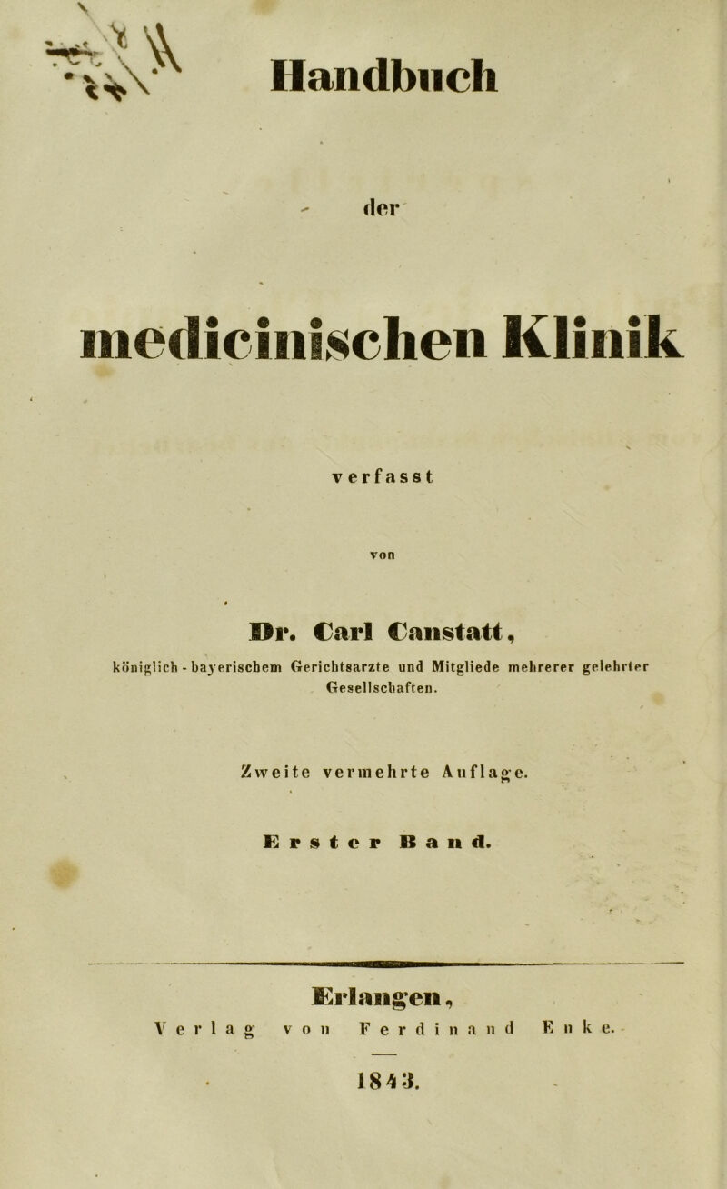 Handbuch der metlicinischen Klini k * \ verfasst von Di*. Carl C an statt, königlich - Ib erischem Gerichtsarzte und Mitgliede mehrerer gelehrter Gesellschaften. Zweite vermehrte Auflage. Erster Band. Crlangen, Verlag von F e r d i n a n d E n k e. 1843.