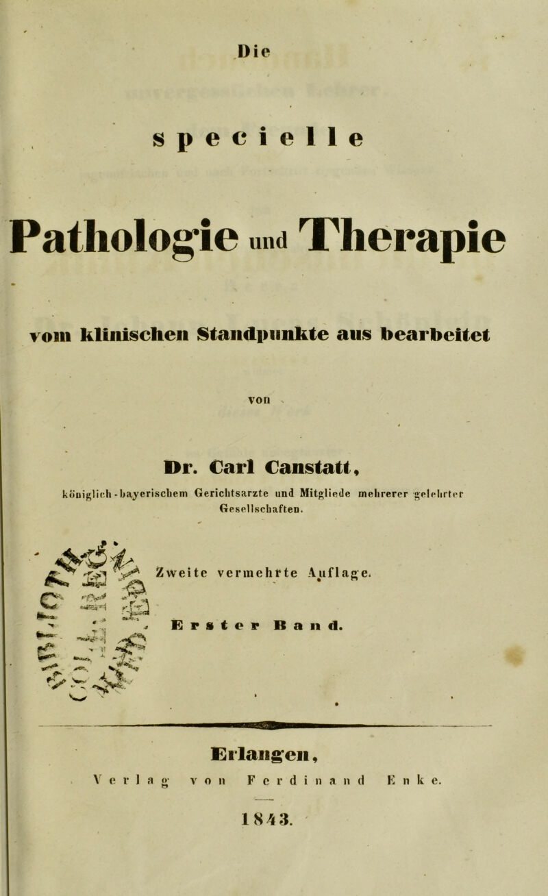 I)ie s p e c i e 1 1 e • » Pathologie und Therapie vom klinischen Standpunkte aus bearbeitet von . Dr. Carl (anstatt, königlich - bayerischem Gerichtsarzte und Mitgliede mehrerer gelehrter Gesellschaften. Erlangen, Verlag v o 11 F c r d i n a n d E n k e.