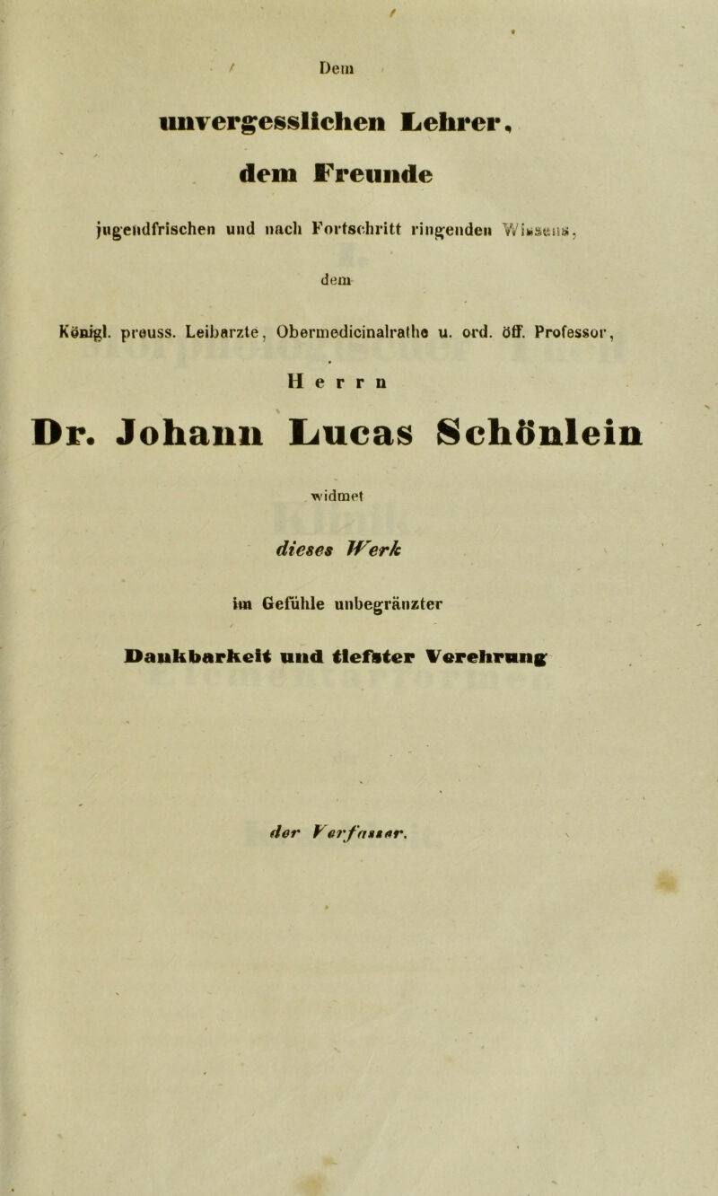 / Dem unvergesslichen Lehrer. dem Freunde jugendfrischen und nach Fortschritt ringenden dem Konigl. preuss. Leibarzte, Obermedicinalratho u. ord. öff. Professor, Herrn Dr. Johann Lucas Schönlein widmet dieses Werk im Gefühle unbegränzter Dankbarkeit und tlefteter Verehrung; * der y erfaßter.