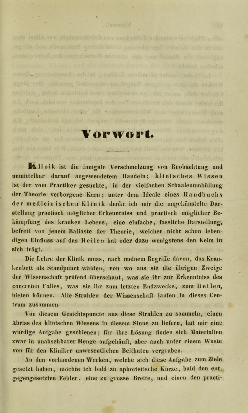 Vorwort K 1 i 11 i k ist die innigste Verschmelzung von Beobachtung und unmittelbar darauf angewendetem Handeln; klinisches Wissen ist der vom Practiker gesuchte, in der vielfachen Schaalenumhüllung der Theorie verborgene Kern; unter dem Ideale eines Handbuchs der medicin isehen Klinik denke ich mir die ungekünstelte Dar- stellung practisch möglicher Erkenntniss und practisch möglicher Be- kämpfung des kranken Lebens, eine einfache, fassliche Darstellung, befreit von jenem Ballaste der Theorie, welcher nicht schon leben- digen Einfluss auf das Heilen hat oder dazu wenigstens den Keim in sich trägt. Die Lehre der Klinik muss, nach meinem Begriffe davon, das Krau- kenbett als Standpunct wählen, von wo aus sie die übrigen Zweige der Wissenschaft prüfend überschaut, was sie ihr zur Erkenntniss des concreten Falles, was sie ihr zum letzten Endzwecke, zum Heilen, bieten können. Alle Strahlen der Wissenschaft laufen in dieses Cen- trum zusammen. Von diesem Gesichtspuncte aus diese Strahlen zu sammeln, einen Abriss des klinischen Wissens in diesem Sinne zu liefern, hat mir eine würdige Aufgabe geschienen; für ihre Lösung finden sich Materialien zwar in unabsehbarer Menge aufgehäuft, aber auch unter einem Wüste von für den Kliniker unwesentlichen Beithaten vergraben. An den vorhandenen Werken, welche sich diese Aufgabe zum Ziele gesetzt haben, möchte ich bald zu aphoristische Kürze, bald den ent- gegengesetzten Fehler, eine zu grosse Breite, und einen den practi-