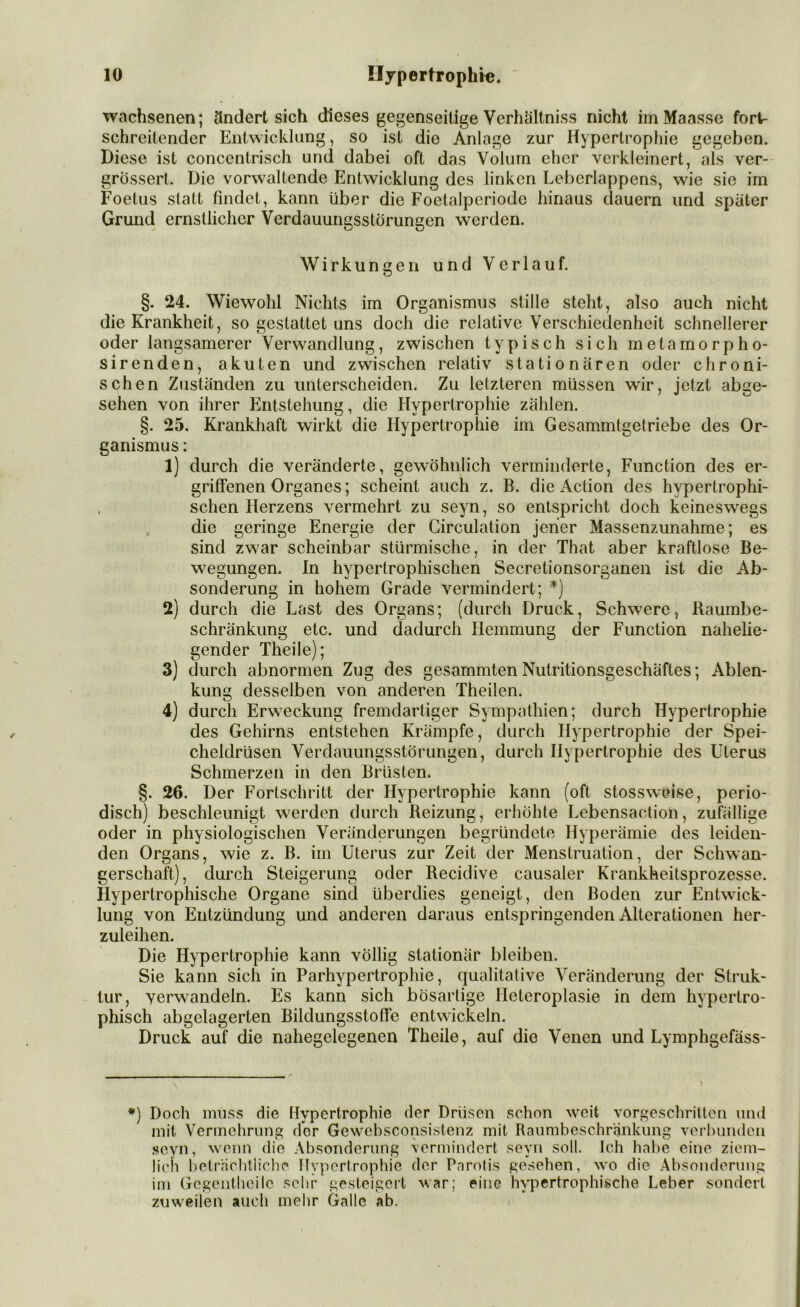 wachsenen; ändert sich dieses gegenseitige Verhältnis nicht im Maasse fort- schreitender Entwicklung, so ist die Anlage zur Hypertrophie gegeben. Diese ist concentrisch und dabei oft das Volum eher verkleinert, als ver- grossert. Die vorwaltende Entwicklung des linken Lebcrlappens, wie sie im Foetus statt findet, kann über die Foetalpcriodc hinaus dauern und später Grund ernstlicher Verdauungsstörungen werden. Wirkungen und Verlauf. §. 24. Wiewohl Nichts im Organismus stille steht, also auch nicht die Krankheit, so gestattet uns doch die relative Verschiedenheit schnellerer oder langsamerer Verwandlung, zwischen typisch sich metamorpho- sirenden, akuten und zwischen relativ stationären oder chroni- schen Zuständen zu unterscheiden. Zu letzteren müssen wir, jetzt abge- sehen von ihrer Entstehung, die Hypertrophie zählen. §. 25. Krankhaft wirkt die Hypertrophie im Gesammtgetriebe des Or- ganismus : 1) durch die veränderte, gewöhnlich verminderte, Function des er- griffenen Organes; scheint auch z. B. die Action des hvperlrophi- . sehen Herzens vermehrt zu seyn, so entspricht doch keineswegs die geringe Energie der Girculation jener Massenzunahme; es sind zwar scheinbar stürmische, in der That aber kraftlose Be- wegungen. In hypertrophischen Secretionsorganen ist die Ab- sonderung in hohem Grade vermindert; *) 2) durch die Last des Organs; (durch Druck, Schwere, Raumbe- schränkung etc. und dadurch Hemmung der Function nahelie- gender Theile); 3) durch abnormen Zug des gesummten Nutritionsgeschäftes; Ablen- kung desselben von anderen Theilen. 4) durch Erweckung fremdartiger Sympathien; durch Hypertrophie des Gehirns entstehen Krämpfe, durch Hypertrophie der Spei- cheldrüsen Verdauungsstörungen, durch Hypertrophie des Uterus Schmerzen in den Brüsten. §. 26. Der Fortschritt der Hypertrophie kann (oft stossweise, perio- disch) beschleunigt werden durch Reizung, erhöhte Lebensaction, zufällige oder in physiologischen Veränderungen begründete Hyperämie des leiden- den Organs, wie z. B. im Uterus zur Zeit der Menstruation, der Schwan- gerschaft), durch Steigerung oder Recidive causaler Krankheitsprozesse. Hypertrophische Organe sind überdies geneigt, den Boden zur Entwick- lung von Entzündung und anderen daraus entspringenden Alterationen her- zuleihen. Die Hypertrophie kann völlig stationär bleiben. Sie kann sich in Parhypertrophie, qualitative Veränderung der Struk- tur, verwandeln. Es kann sich bösartige Heteroplasie in dem hypertro- phisch abgelagerten Bildungsstoffe entwickeln. Druck auf die nahegelegenen Theile, auf die Venen und Lymphgefäss- *) Doch muss die Hypertrophie der Drüsen schon weit vorgeschritten und mit Vermehrung der Gcwebsconsistenz mit Raumbeschränkung verbunden sevn, wenn die Absonderung vermindert seyn soll. Ich habe eine ziem- lich beträchtliche Hypertrophie der Parotis gesehen, wo die Absonderung im Gegentheile sehr gesteigert war; eine hypertrophische Leber sondert zuweilen auch mehr Galle ab.