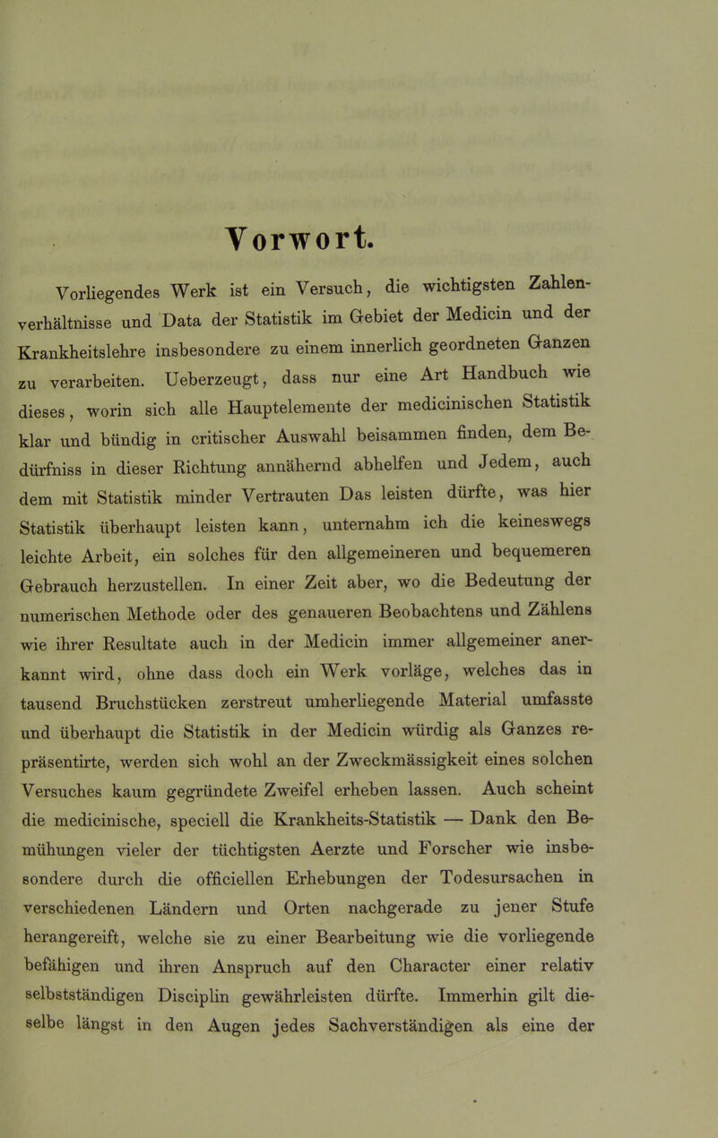 Vorwort. Vorliegendes Werk ist ein Versuch, die wichtigsten Zahlen- verhältnisse und Data der Statistik im Gebiet der Medicin und der Krankheitslehre insbesondere zu einem innerlich geordneten Ganzen zu verarbeiten. Ueberzeugt, dass nur eine Art Handbuch wie dieses, worin sich alle Hauptelemente der medicinischen Statistik klar und bündig in critischer Auswahl beisammen finden, dem Be- dürfniss in dieser Richtung annähernd abhelfen und Jedem, auch dem mit Statistik minder Vertrauten Das leisten dürfte, was hier Statistik überhaupt leisten kann, unternahm ich die keineswegs leichte Arbeit, ein solches für den allgemeineren und bequemeren Gebrauch herzustellen. In einer Zeit aber, wo die Bedeutung der numerischen Methode oder des genaueren Beobachtens und Zählens wie ihrer Resultate auch in der Medicin immer allgemeiner aner- kannt wird, ohne dass doch ein Werk vorläge, welches das in tausend Bruchstücken zerstreut umherliegende Material umfasste und überhaupt die Statistik in der Medicin würdig als Ganzes re- präsentirte, werden sich wohl an der Zweckmässigkeit eines solchen Versuches kaum gegründete Zweifel erheben lassen. Auch scheint die medicinische, speciell die Krankheits-Statistik — Dank den Be- mühungen vieler der tüchtigsten Aerzte und Forscher wie insbe- sondere durch die officiellen Erhebungen der Todesursachen in verschiedenen Ländern und Orten nachgerade zu jener Stufe herangereift, welche sie zu einer Bearbeitung wie die vorliegende befähigen und ihren Anspruch auf den Character einer relativ selbstständigen Disciplin gewährleisten dürfte. Immerhin gilt die- selbe längst in den Augen jedes Sachverständigen als eine der