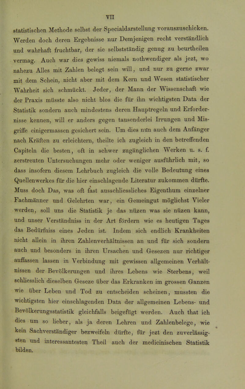 statistischen Methode selbst der Specialdarstellung vorauszuschicken. Werden doch deren Ergebnisse nur Demjenigen recht verständlich und wahrhaft fruchtbar, der sie selbstständig genug zu beurtheilen vermag. Auch war dies gewiss niemals nothwendiger als jezt, wo nahezu Alles mit Zahlen belegt sein will, und nur zu gerne zwar mit dem Schein, nicht aber mit dem Kern und Wesen statistischer Wahrheit sich schmückt. Jeder, der Mann der Wissenschaft wie der Praxis müsste also nicht blos die für ihn wichtigsten Data der Statistik sondern auch mindestens deren Hauptregeln und Erforder- nisse kennen, will er anders gegen tausenderlei Irrungen und Mis- griffe einigermassen gesichert sein. Um dies nitn auch dem Anfänger nach Kräften zu erleichtern, theilte ich zugleich in den betreffenden Capiteln die besten, oft in schwer zugänglichen Werken u. s. f. zerstreuten Untersuchungen mehr oder weniger ausführlich mit, so dass insofern diesem Lehrbuch zugleich die volle Bedeutung eines Quellenwerkes für die hier einschlagende Literatur zukommen dürfte. Muss doch Das, was oft fast ausschliessliches Eigenthum einzelner Fachmänner und Gfelehrten war, ein Gfemeingut möglichst Vieler werden, soll uns die Statistik je das nüzen was sie nüzen kann, und unser Verständniss in der Art fördern wie es heutigen Tages das Bedürfniss eines Jeden ist. Indem sich endlich Krankheiten nicht allein in ihren Zahlenverhältnissen an und für sich sondern auch und besonders in ihi’en Ursachen und Gesezen nur richtiger auffassen lassen in Verbindung mit gewissen allgemeinen Verhält- nissen der Bevölkerungen und ihres Lebens wie Sterbens, weil schliesslich dieselben Geseze über das Erkranken im grossen Ganzen wie über Leben und Tod zu entscheiden scheinen, mussten die wichtigsten hier einschlagenden Data der allgemeinen Lebens- und Bevölkerungsstatistik gleichfalls beigefügt werden. Auch that ich dies um so lieber, als ja deren Lehren und Zahlenbelege, wie kein Sachverständiger bezweifeln dürfte, für jezt den zuverlässig- sten und interessantesten Theil auch der medicinischen Statistik bilden.