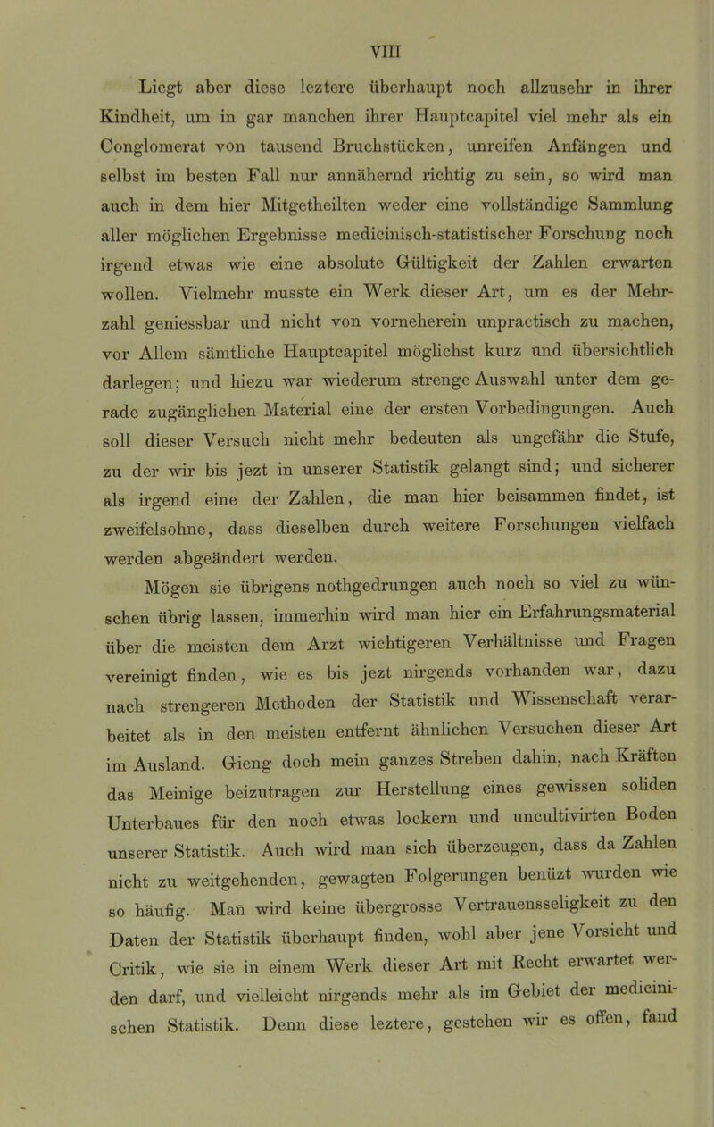 Liegt aber diese leztere überliaupt noch allzusehr in ihrer Kindheit, um in gar manchen ihrer Hauptcapitel viel mehr als ein Congloraerat von tausend Bruchstücken, unreifen Anfängen und selbst im besten Fall nur annähernd richtig zu sein, so wird man auch in dem hier Mitgetheilten weder eine vollständige Sammlung aller möglichen Ergebnisse medicinisch-statistischer Forschung noch irgend etwas wie eine absolute Gültigkeit der Zahlen erwarten wollen. Vielmehr musste ein Werk dieser Art, um es der Mehr- zahl geniessbar und nicht von vorneherein unpractisch zu machen, vor Allem sämtliche Hauptcapitel möglichst kurz und übersichtlich darlegen; und hiezu war wiederum strenge Auswahl unter dem ge- rade zugänglichen Material eine der ersten Vorbedingungen. Auch soll dieser Versuch nicht mehr bedeuten als ungefähr die Stufe, zu der wir bis jezt in unserer Statistik gelangt sind; und sicherer als irgend eine der Zahlen, die man hier beisammen findet, ist zweifelsohne, dass dieselben durch weitere Forschungen vielfach werden abgeändert werden. Mögen sie übrigens nothgedrungen auch noch so viel zu wün- schen übrig lassen, immerhin wird man hier ein Erfahrungsmaterial über die meisten dem Arzt wichtigeren Verhältnisse und Fragen vereinigt finden, wie es bis jezt nirgends vorhanden war, dazu nach strengeren Methoden der Statistik und Wissenschaft verar- beitet als in den meisten entfernt ähnlichen Versuchen dieser Art im Ausland. Gieng doch mein ganzes Streben dahin, nach Kräften das Meinige beizutragen zur Herstellung eines gewissen soliden Unterbaues für den noch etwas lockern und uncultivirten Boden unserer Statistik. Auch wird man sich überzeugen, dass da Zahlen nicht zu weitgehenden, gewagten Folgerungen benüzt ^vurden wie so häufig. Man wird keine übergrosse Vertrauensseligkeit zu den Daten der Statistik überhaupt finden, wohl aber jene Vorsicht und Critik, wie sie in einem Werk dieser Art mit Recht eiwartet wei den darf, und vielleicht nirgends mehr als im Gebiet der medicini- schen Statistik. Denn diese leztere, gestehen wir es offen, fand