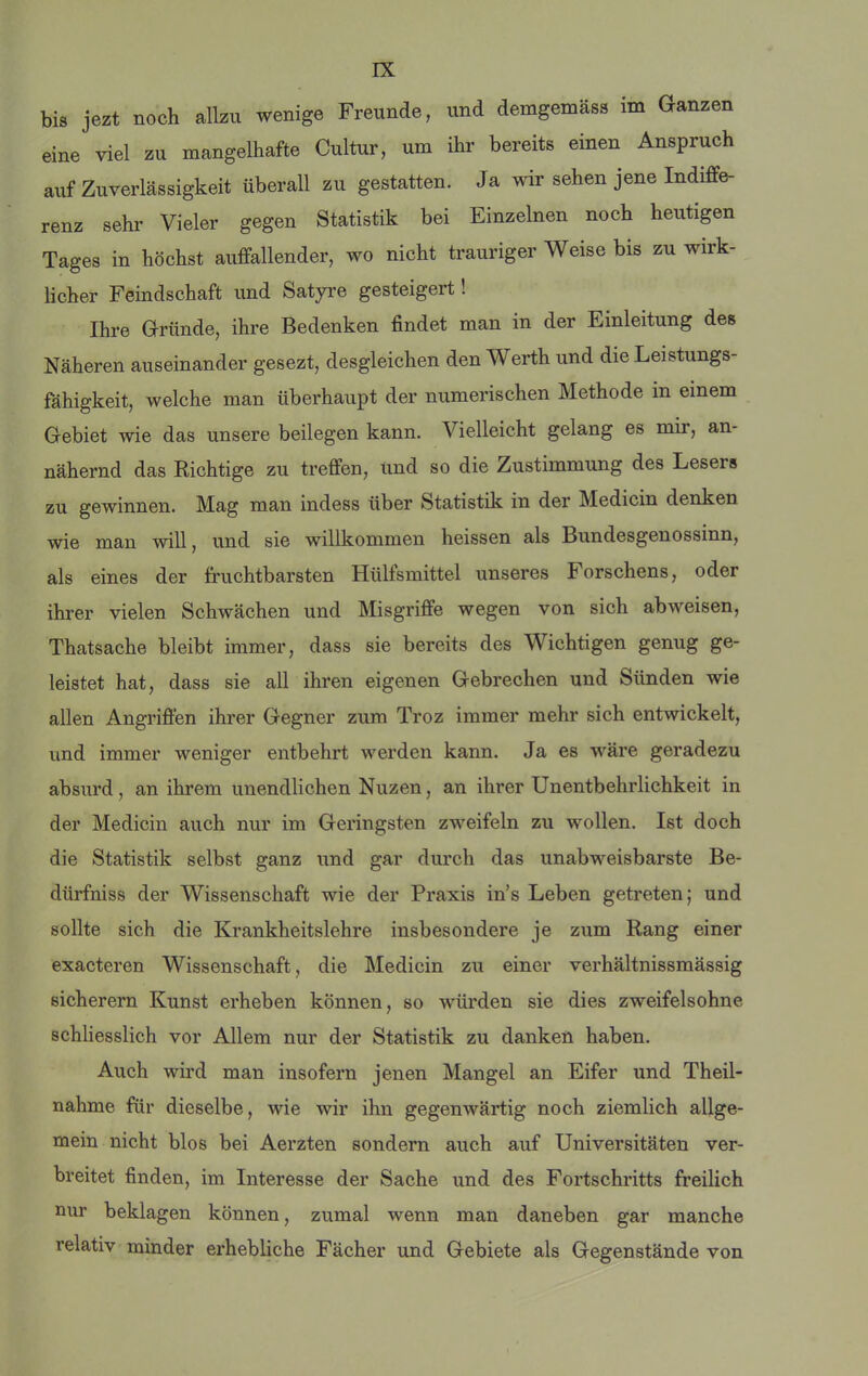 bis jezt noch allzu wenige Freunde, und demgemäss im Ganzen eine viel zu mangelhafte Cultur, um ihr bereits einen Anspruch auf Zuverlässigkeit überall zu gestatten. Ja wir sehen jene Indiffe- renz sehr Vieler gegen Statistik bei Einzelnen noch heutigen Tages in höchst auffallender, wo nicht trauriger Weise bis zu wirk- lieber Feindschaft und Satyre gesteigert! Ihre G-ründe, ihre Bedenken findet man in der Einleitung des Näheren auseinander gesezt, desgleichen den Werth und die Leistungs- fähigkeit, welche man überhaupt der numerischen Methode in einem Gebiet wie das unsere beilegen kann. Vielleicht gelang es mir, an- nähernd das Nichtige zu treffen, und so die Zustimmung des Lesers zu gewinnen. Mag man indess über Statistik in der Medicin denken wie man will, und sie willkommen heissen als Bundesgenossinn, als eines der fruchtbarsten Hülfsmittel unseres Forschens, oder ihrer vielen Schwächen und Misgriffe wegen von sich ab weisen, Thatsache bleibt immer, dass sie bereits des Wichtigen genug ge- leistet hat, dass sie all ihren eigenen Gebrechen und Sünden wie allen Angriffen ihrer Gegner zum Troz immer mehr sich entwickelt, und immer weniger entbehrt werden kann. Ja es wäre geradezu absurd, an ihrem unendlichen Nuzen, an ihrer Unentbehrlichkeit in der Medicin auch nur im Geringsten zweifeln zu wollen. Ist doch die Statistik selbst ganz und gar durch das unabweisbarste Be- dürfniss der Wissenschaft wie der Praxis in’s Leben getreten; und sollte sich die Krankheitslehre insbesondere je zum Rang einer exacteren Wissenschaft, die Medicin zu einer verhältnissmässig sicherem Kunst erheben können, so würden sie dies zweifelsohne schliesslich vor Allem nur der Statistik zu danken haben. Auch wird man insofern jenen Mangel an Eifer und Theil- nahme für dieselbe, wie wir ihn gegenwärtig noch ziemlich allge- mein nicht blos bei Aerzten sondern auch auf Universitäten ver- breitet finden, im Interesse der Sache und des Fortschritts freilich nur beklagen können, zumal wenn man daneben gar manche relativ minder erhebliche Fächer und Gebiete als Gegenstände von