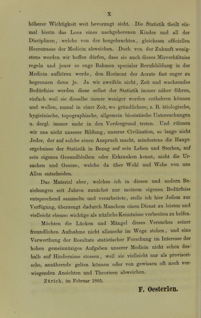 höherer Wichtigkeit weit bevorzugt sieht. Die Statistik theilt ein- mal hierin das Loos eines naehgeborenen Kindes und all der Disciplinen, welche von der hergebrachten, gleichsam officiellen Heerstrasse der Medicin abweichen. Doch von der Zukunft wenig- stens werden wir hoffen dürfen, dass sie auch dieses Misverhältniss regeln und jener so enge Rahmen speeialer Berufsbildung in der Medicin aufhören werde, den Horizont der Aerzte fast enger zu begrenzen denn je. Ja wir zweifeln nieht, Zeit und wachsendes Bedürfniss werden diese selbst der Statistik immer näher führen, einfach weil sie dieselbe immer weniger werden entbehren können und wollen, zumal in einer Zeit, wo gründlichere, z. B. ätiologische, hygieinische, topographische, allgemein biostatische Untersuchungen u. dergl. immer mehr in den Vordergrund treten. Und rühmen wir uns nicht unserer Bildung, unserer Civilisation, so lange nicht Jeder, der auf solche einen Anspruch macht, mindestens die Haupt- ergebnisse der Statistik in Bezug auf sein Leben und Sterben, auf sein eigenes Gesundbleiben oder Erkranken kennt, nicht die Ur- sachen und Geseze, welche da über Wohl und Wehe von uns Allen entscheiden. Das Material aber, welehes ich in diesen und andern Be- ziehungen seit Jahren zunächst nur meinem eigenen Bedürfniss entsprechend sammelte und verarbeitete, stelle ich hier Jedem zur Verfügung, überzeugt dadurch Manchem einen Dienst zu leisten und vielleicht ebenso wichtige als nüzliche Kenntnisse verbreiten zu helfen. Möchten die Lücken und Mängel dieses Versuches seiner freundlichen Aufnahme nicht allzusehr im Wege stehen, und eine Verwerthung der Resultate statistischer Forschung im Interesse der hohen gemeinnüzigen Aufgaben unserer Medicin nicht schon des- halb auf Hindernisse stossen, weil sie vielleicht nur als provisori- sche, annähernde gelten können oder von gewissen oft noch vor- wiegenden Ansichten und Theorieen abweichen. Zürich, im Februar 1865. F. Oesterlen.