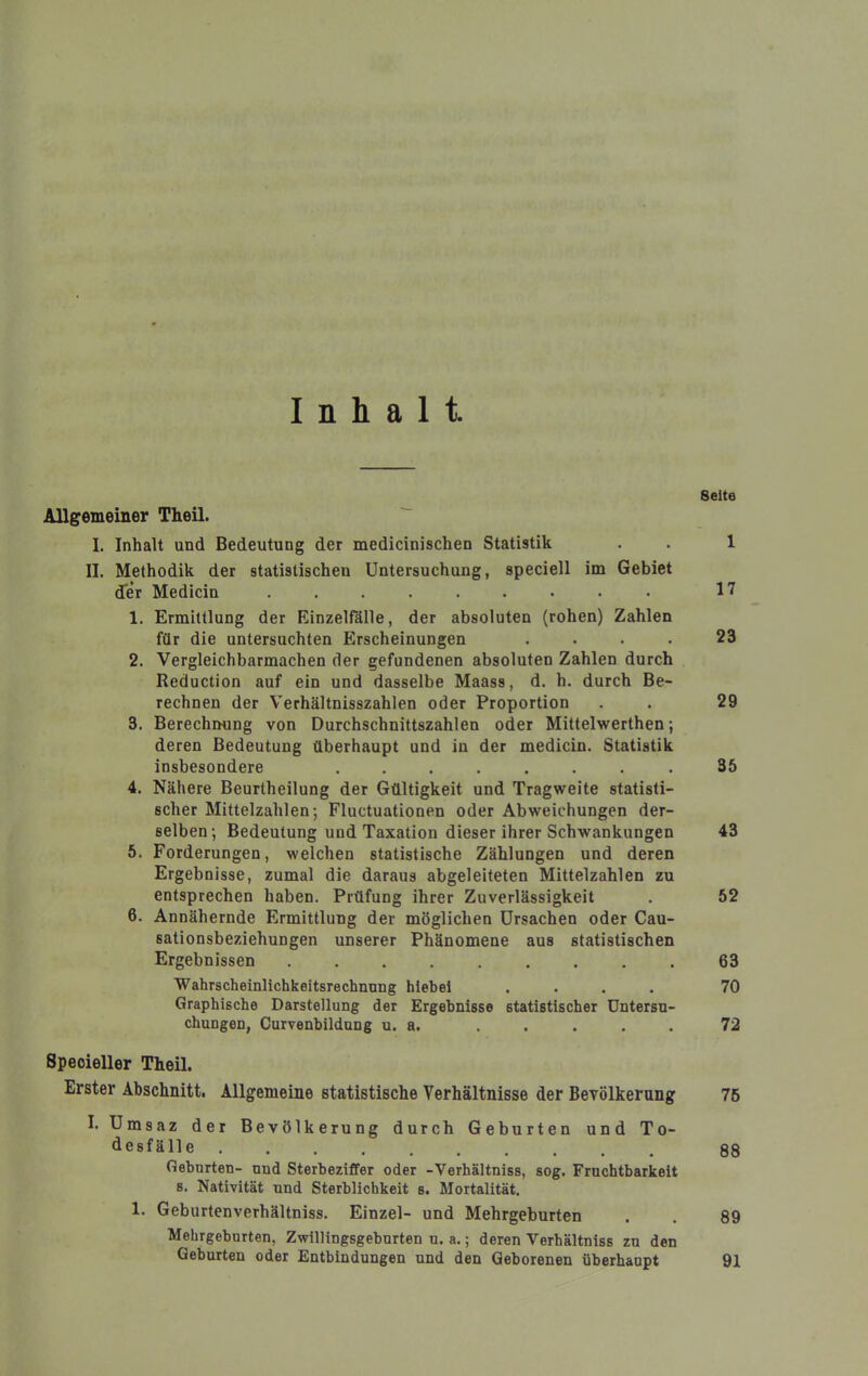 Inhalt Seite Allgemeiner Theil. I. Inhalt und Bedeutung der medicinischen Statistik . • 1 II. Methodik der statistischen Untersuchung, speciell im Gebiet der Medicin ......... 1? 1. Ermittlung der Einzelfälle, der absoluten (rohen) Zahlen für die untersuchten Erscheinungen .... 23 2. Vergleichbarmachen der gefundenen absoluten Zahlen durch Reduction auf ein und dasselbe Maass, d. h. durch Be- rechnen der Verhältnisszahlen oder Proportion . . 29 3. Berechnung von Durchschnittszahlen oder Mittelwerthen; deren Bedeutung überhaupt und in der medicin. Statistik insbesondere .35 4. Nähere Beurtheilung der Gültigkeit und Tragweite statisti- scher Mittelzahlen; Fluctuationen oder Abweichungen der- selben; Bedeutung und Taxation dieser ihrer Schwankungen 43 5. Forderungen, welchen statistische Zählungen und deren Ergebnisse, zumal die daraus abgeleiteten Mittelzahlen zu entsprechen haben. Prüfung ihrer Zuverlässigkeit . 52 6. Annähernde Ermittlung der möglichen Ursachen oder Cau- sationsbeziehungen unserer Phänomene aus statistischen Ergebnissen 63 Wahrscheinlichkeitsrechnung hiebei .... 70 Graphische Darstellung der Ergebnisse statistischer Untersu- chungen, Curvenbildung u. a. ..... 72 Speoieller Theil. Erster Abschnitt. Allgemeine statistische Verhältnisse der Bevölkerung 76 I. Umsaz der Bevölkerung durch Geburten und To- •iesfälle 88 Geburten- und Sterbeziffer oder -Verhältniss, sog. Fruchtbarkeit s. Nativität und Sterblichkeit s. Mortalität. 1. Geburtenverhältniss. Einzel- und Mehrgeburten . . 89 Mehrgebnrten, Zwillingsgebnrten u. a.; deren Verhältniss zu den Geburten oder Entbindungen und den Geborenen überhaupt 91