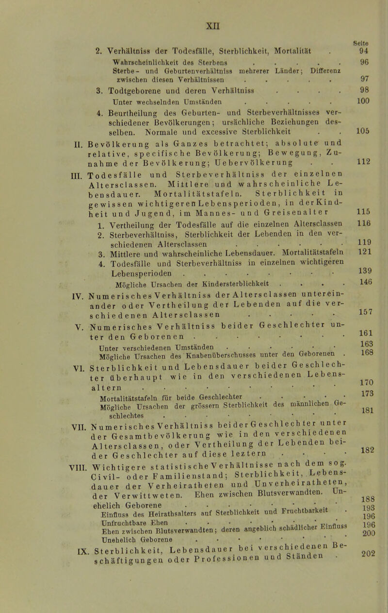 xri 2. VerhiUtniss der Todesfälle, Sterblichkeit, Mortalität Wahrscheinlichkeit des Sterbens . . . . . Sterbe- und Geburtenverhältniss mehrerer Länder; Differenz zwischen diesen Verhältnissen ..... 3. Todtgeborene und deren Verhältniss Unter wechselnden Umständen 4. Beurtheilung des Geburten- und Sterbeverhältnisses ver- schiedener Bevölkerungen; ursächliche Beziehungen des- selben. Normale und excessive Sterblichkeit II. Bevölkerung als Ganzes betrachtet; absolute und relative, specifische Bevölkerung; Bewegung, Zu- nahme der Bevölkerung; U e be rv ölk e r ung III. Todesfälle und Sterbeverhältniss der einzelnen Altersclassen. Mittlere und wahrscheinliche Le- bensdauer. Mortalitätstafeln. Sterblichkeit in gewissen wichtigerenLebensperioden, in derKind- heit und Jugend, im Mannes- und Greisenalter 1. Vertheilung der Todesfälle auf die einzelnen Altersclassen 2. Sterbeverhältniss, Sterblichkeit der Lebenden in den ver- schiedenen Altersclassen 3. Mittlere und wahrscheinliche Lebensdauer. Mortalitätstafeln 4. Todesfälle und Sterbeverhältniss in einzelnen wichtigeren Lebensperioden ....•••• Mögliche Ursachen der Kindersterblichkeit . . . . IV. Numerisches Verhältniss der Altersclassen unterein- ander oder Vertheilung der Lebenden auf die ver- schiedenen Altersclassen . . • • • V. Numerisches Verhältniss beider Geschlechter un- ter den Geborenen . Unter verschiedenen Umständen ....•• Mögliche Ursachen des Knabenüberschusses unter den Geborenen . VI. Sterblichkeit und Lebensdauer beider Geschlech- ter überhaupt wie in den verschiedenen Lebens- altern Mortalitätstafeln für beide Geschlechter . . ' . , ' ^ ’ Mögliche Ursachen der grossem Sterblichkeit des männlichen Ge- schlechtes VII Numerisches Verhältniss bei d e r G es ch le ch t e r unter ’ der Gesamtbevölkerung wie in den verschiedenen Altersclassen, oder Vertheilung der Lebenden bei- der Geschlechter auf diese leztern . . • • VIII. Wichtigere s t a ti st i s che V e r h äl t n i s se nach dem sog. Civil- oder Familienstand; Sterblichkeit, Lebens- dauer der Verheiratheten und U n v erh ei r a th e ten , der Verwittweten. Ehen zwischen Blutsverwandten. Un- ehelich Geborene • • • • \ x. ’ v.v i.„i+ Einfluss des Heirathsalters auf Sterblichkeit und Fruchtbarkei Unfruchtbare Ehen . • • ’ V , winfl'nsq Ehen zwischen Blutsverwandten; deren angeblich schädlicher Einfln ^ Unehelich Geborene . • • • • ' ‘ ‘ IX. Sterblichkeit, Lebensdauer bei verschiedenen e- schäftigungen oder Professionen und Standen . Seite 94 96 97 98 100 105 112 115 116 119 121 139 146 157 161 163 168 170 173 181 182 188 193 196 196 200 202