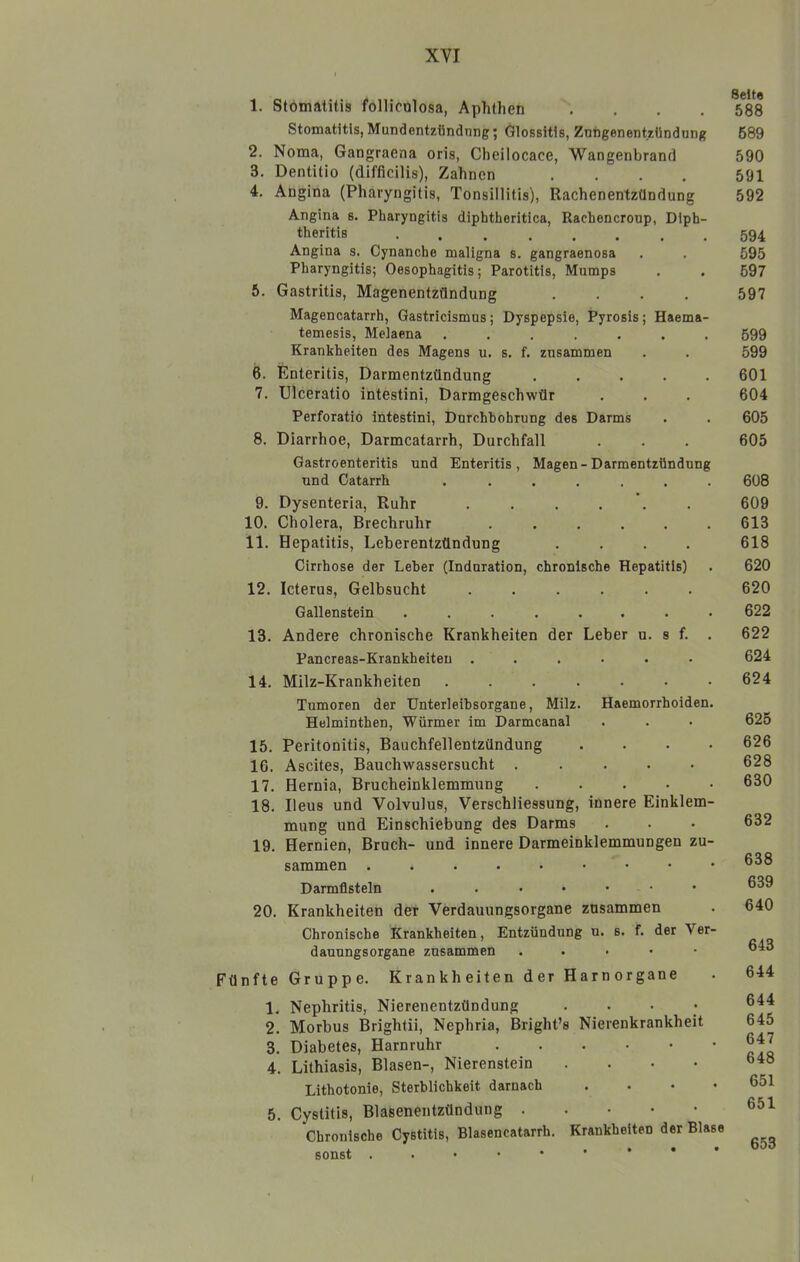 1. Stomatitis follicolosa, Aphthen .... Stomatitis, Mundentzündnng; Glossitis, Znftgenentzündung 2. Noma, Gangraena oris, Cheilocace, Wangenbrand 3. Dentitio (difficilis), Zahnen .... 4. Angina (Pharyngitis, Tonsillitis), Rachenentzündung Angina s. Pharyngitis diphtheritica, Rachencroup, Diph- theritis ........ Angina s. Cynanche maligna s. gangraenosa Pharyngitis; Oesophagitis; Parotitis, Mumps 5. Gastritis, Magenentzündung .... Magencatarrh, Gastricismus; Dyspepsie, Pyrosis; Haema- temesis, Melaena ....... Krankheiten des Magens u. s. f. zusammen 6. Enteritis, Darmentzündung ..... 7. Ulceratio intestini, Darmgeschwür Perforatio intestini, Durchbohrung des Darms 8. Diarrhoe, Darmcatarrh, Durchfall Gastroenteritis und Enteritis, Magen-Darmentzündung und Catarrh ....... 9. Dysenteria, Ruhr ...... 10. Cholera, Brechruhr ...... 11. Hepatitis, Leberentzündung .... Cirrhose der Leber (Induration, chronische Hepatitis) 12. Icterus, Gelbsucht ...... Gallenstein ........ 13. Andere chronische Krankheiten der Leber u. s f. . Pancreas-Krankheiten ...... 14. Milz-Krankheiten ....... Tumoren der Unterleibsorgane, Milz. Haemorrhoiden. Helminthen, Würmer im Darmcanal 15. Peritonitis, Bauchfellentzündung .... 16. Ascites, Bauchwassersucht ..... 17. Hernia, Brucheinklemmung 18. Ileus und Volvulus, Verschliessung, innere Einklem- mung und Einschiebung des Darms 19. Hernien, Bruch- und innere Darmeinklemmungen zu- sammen Darmfisteln ...•••• 20. Krankheiten der Verdauungsorgane zusammen Chronische Krankheiten, Entzündung u. s, f, der Ver- dauungsorgane zusammen . . . . • Fünfte Gruppe. Krankheiten der Harnorgane 1. Nephritis, Nierenentzündung .... 2. Morbus Brightii, Nephria, Bright’s Nierenkrankheit 3. Diabetes, Harnruhr 4. Lithiasis, Blasen-, Nierenstein .... Lithotonie, Sterblichkeit darnach .... 5. Cyslitis, Blasenentzündung Chronische Cystitis, Blasencatarrh. Krankheiten der Blase sonst Seite 588 689 590 591 592 594 695 697 597 699 599 601 604 605 605 608 609 613 618 620 620 622 622 624 624 625 626 628 630 632 638 639 640 643 644 644 645 647 648 651 651 653