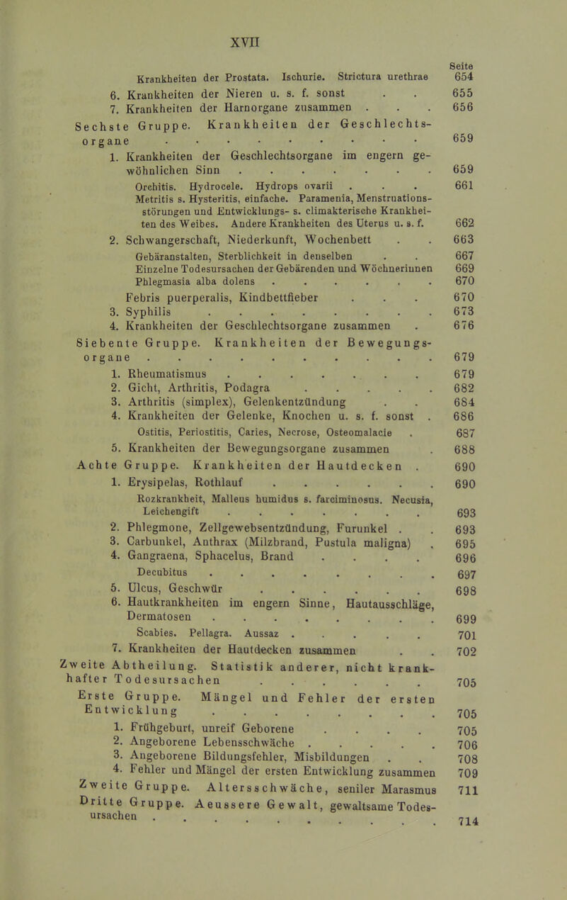 Seite Krankheiten der Prostata. Ischurie. Strictura urethrae 654 6. Krankheiten der Nieren u. s. f. sonst . . 655 7, Krankheiten der Harnorgane zusammen . . . 656 Sechste Gruppe. Krankheiten der Geschlechts- organe ......... 659 1. Krankheiten der Geschlechtsorgane im engem ge- wöhnlichen Sinn ....... 659 Orchitis. Hydrocele. Hydrops ovarii . . . 661 Metritis s. Hysteritis, einfache. Paramenia, Menstruations- störungen und Entwicklungs- s. climakterische Krankhei- ten des Weibes. Andere Krankheiten des Uterus u. s. f. 662 2. Schwangerschaft, Niederkunft, Wochenbett . . 663 Gebäranstalten, Sterblichkeit in denselben . . 667 Einzelne Todesursachen der Gebärenden und Wöchnerinnen 669 Phlegmasia alba dolens ...... 670 Febris puerperalis, Kindbettfieber . . . 670 3. Syphilis ........ 673 4. Krankheiten der Geschlechtsorgane zusammen . 676 Siebente Gruppe. Krankheiten der Bewegungs- organe. . . . . . . . . . 679 1. Rheumatismus . . . . . . . 679 2. Gicht, Arthritis, Podagra ..... 682 3. Arthritis (simplex), Gelenkentzündung . . 684 4. Krankheiten der Gelenke, Knochen u. s. f. sonst . 686 Ostitis, Periostitis, Caries, Necrose, Osteomalacie . 687 5. Krankheiten der Bewegungsorgane zusammen . 688 Achte Gruppe. Krankheiten der Hautdecken . 690 1. Erysipelas, Rothlauf ...... 690 Rozkrankheit, Malleus humidus s. farcimiaosus. Necusia, Leichengift 693 2. Phlegmone, Zellgewebsentzündung, Furunkel . . 693 3. Carbunkel, Anthrax (Milzbrand, Pustula maligna) , 695 4. Gangraena, Sphacelus, Brand .... 696 Decubitus ........ 697 5. Ulcus, Geschwür ...... 698 6. Hautkrankheiten im engem Sinne, Hautausschläge, Dermatosen 699 Scabies. Pellagra. Aussaz ..... 701 7. Krankheiten der Hautdecken zusammen . , 702 Zweite Abtheilung. Statistik anderer, nicht krank- hafter Todesursachen ...... 705 Erste Gruppe. Mängel und Fehler der ersten Entwicklung 795 1. Frühgeburt, unreif Geborene .... 705 2. Angeborene Lebensschwäche ..... 706 3. Angeborene Bildungsfehler, Misbildungen . . 708 4. Fehler und Mängel der ersten Entwicklung zusammen 709 Zweite Gruppe. Altersschwäche, seniler Marasmus 711 Dritte Gruppe. Aeussere Gewalt, gewaltsame Todes- ursachen