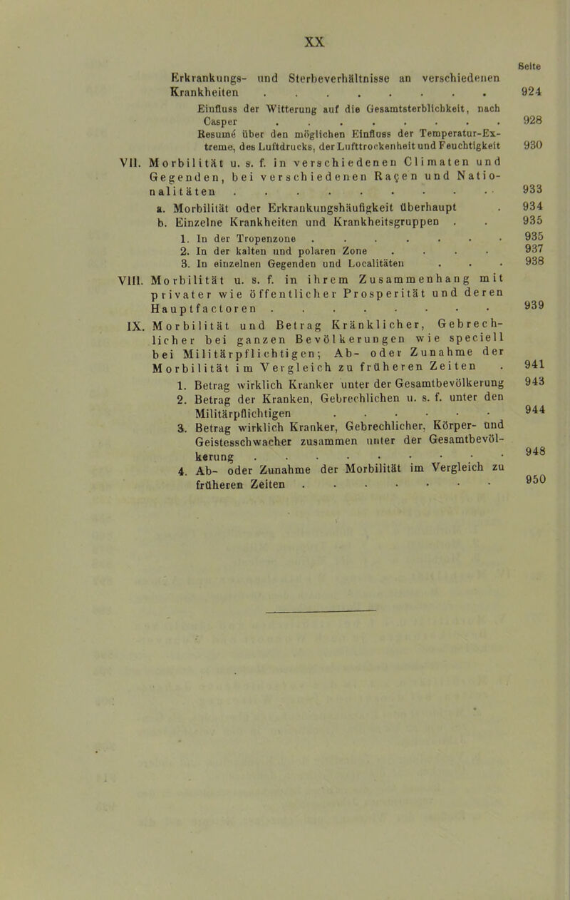 Erkrankungs- und Sterbeverhältnisse an verschiedenen Krankheiten ........ Einfluss der Witterung auf die Gesamtsterblichkeit, nach Casper ........ Resume über den möglichen Einfluss der Temperatur-Ex- treme, des Luftdrucks, derLufttrockenheitund Feuchtigkeit VII. Morbilität u. s. f. in verschiedenen Climaten und Gegenden, bei verschiedenen Ra^en und Natio- nalitäten ......... a. Morbilität oder Erkrankungshäufigkeit überhaupt b. Einzelne Krankheiten und Krankheitsgruppen 1. In der Tropenzone ....... 2. ln der kalten und polaren Zone .... 3. ln einzelnen Gegenden und Localitäten VIII. Morbilität u. s. f. in ihrem Zusammenhang mit privater wie öffentlicher Prosperität und deren Hauptfactoren ........ IX. Morbilität und Betrag Kränklicher, Gebrech- licher bei ganzen Bevölkerungen wie speciell bei Militärpflichtigen; Ab- oder Zunahme der Morbilität im Vergleich zu früheren Zeiten 1. Betrag wirklich Kranker unter der Gesamtbevölkerung 2. Betrag der Kranken, Gebrechlichen u. s. f. unter den Militärpflichtigen . . . • • 3. Betrag wirklich Kranker, Gebrechlicher, Körper- and Geistesschwacher zusammen unter der Gesamtbevöl- kerung 4. Ab- oder Zunahme der Morbilität im Vergleich zu früheren Zeiten Seite 924 928 930 933 934 935 935 937 938 939 941 943 944 948 950