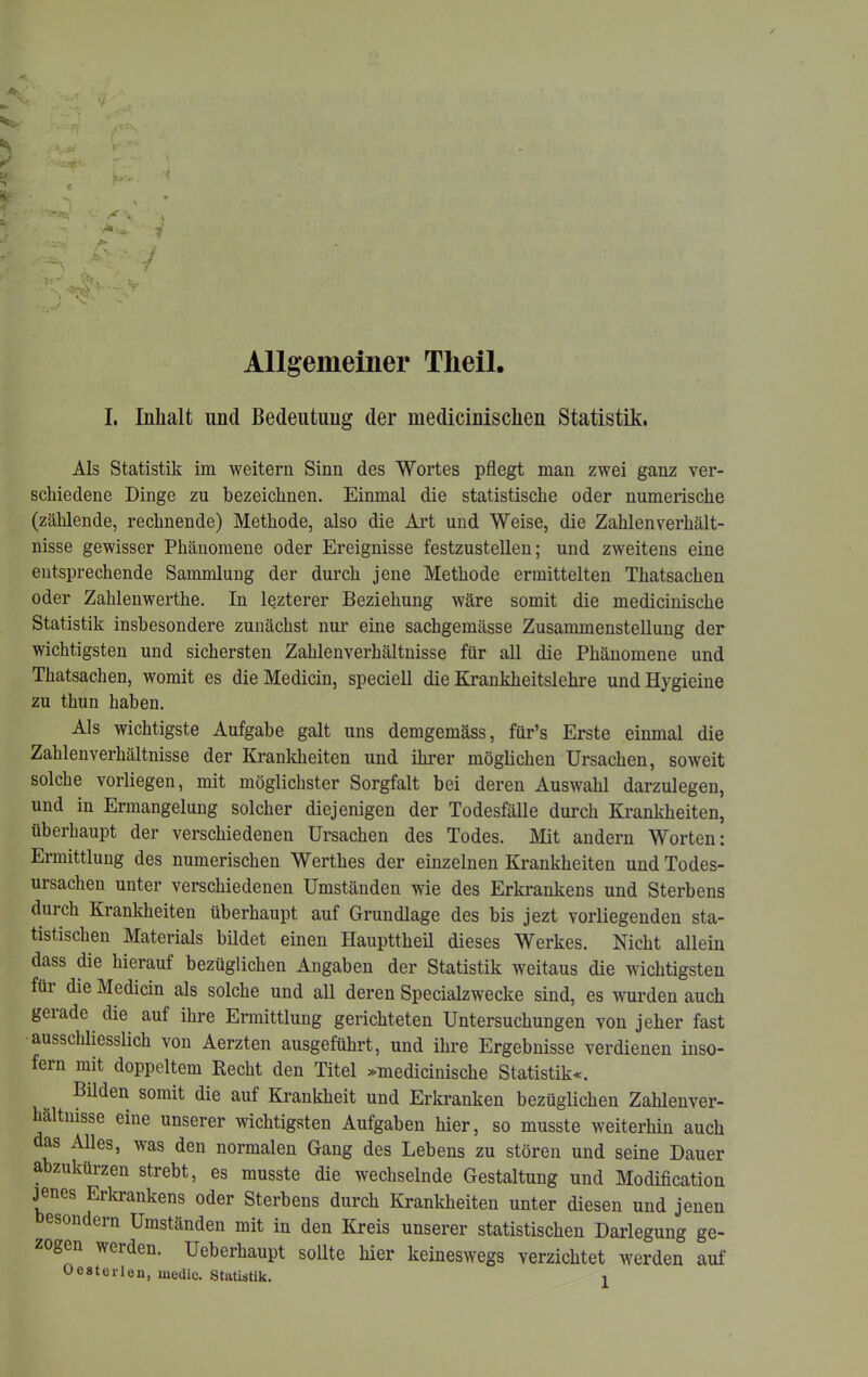 Allgemeiner Theil. I, Inhalt und Bedeutung der medicinischen Statistik. Als Statistik im •weitern Sinn des Wortes pflegt man zwei ganz ver- schiedene Dinge zu bezeichnen. Einmal die statistische oder numerische (zählende, rechnende) Methode, also die Art und Weise, die Zahlen Verhält- nisse gewisser Phänomene oder Ereignisse festzustellen; und zweitens eine entsprechende Sammlung der durch jene Methode ermittelten Thatsachen oder Zahlenwerthe. In lezterer Beziehung wäre somit die medicinische Statistik insbesondere zunächst nur eine sachgemässe Zusammenstellung der wichtigsten und sichersten Zahlenverhältnisse für all die Phänomene und Thatsachen, womit es die Medicin, speciell die Ki-ankheitslehre und Hygieine zu thun haben. Als wichtigste Aufgabe galt uns demgemäss, für’s Erste einmal die Zahlenverhältnisse der Kranldieiten und ihrer möglichen Ursachen, soweit solche vorliegen, mit möglichster Sorgfalt bei deren Auswahl darzulegeu, und in Ermangelung solcher diejenigen der Todesfälle duixh Krankheiten, überhaupt der verschiedenen Ursachen des Todes. Mit andern Worten: Ermittlung des numerischen Werthes der einzelnen Krankheiten und Todes- ursachen unter verschiedenen Umständen wde des Erkrankens und Sterbens durch Krankheiten überhaupt auf Grundlage des bis jezt vorliegenden sta- tistischen Materials bildet einen Haupttheil dieses Werkes. Nicht allein dass die hierauf bezüglichen Angaben der Statistik weitaus die wichtigsten füi die Medicin als solche und all deren Specialzwecke sind, es wurden auch geiade die auf ihre Ermittlung gerichteten Untersuchungen von jeher fast ausschliesslich von Aerzten ausgeführt, und ihre Ergebnisse verdienen inso- fern mit doppeltem Recht den Titel »medicinische Statistik«. Bilden somit die auf Krankheit und Erkranken bezüglichen Zahlenver- hältmsse eine unserer wichtigsten Aufgaben hier, so musste weiterhin auch as Alles, was den normalen Gang des Lebens zu stören und seine Dauer ahzukürzen strebt, es musste die wechselnde Gestaltung und Modification jenes Erkrankens oder Sterbens durch Krankheiten unter diesen und jenen esondern Umständen mit in den Kreis unserer statistischen Darlegung ge- zogen werden. Ueberhaupt sollte hier keineswegs verzichtet werden auf