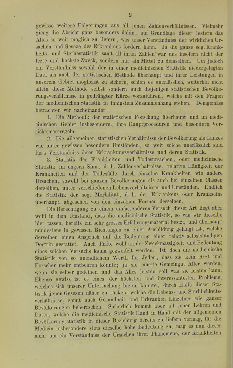 gewisse weitere Folgerungen aus all jenen Zalilenverliältnissen. Vielmehr gieng die Absicht ganz besonders dahin, auf Grundlage dieser leztern das Alles so weit möglich zu liefern, was unser Verständniss der wirklichen Ur- sachen und Geseze des Erkrankens fördern kann. Ja die ganze sog. Krank- heits- und Sterbestatistik samt all ihren Zahlen'war uns insofern nicht der lezte und höchste Zweck, sondern nur ein Mittel zu demselben. Um jedoch ein Verständniss sowohl der in einer medicinischen Statistik niedergelegten Data als auch der statistischen Methode überhaupt und ihrer Leistungen in unserem Gebiet möglichst zu sichern, schien es unerlässlich, weiterhin nicht allein diese Methode selbst sondern auch diejenigen statistischen Bevölke- rungsverhältnisse in gedrängter Kürze vorzuführen, welche mit den Fragen der medicinischen Statistik in innigstem Zusammenhang stehen. Demgemäss betrachten wir nacheinander 1. Die Methodik der statistischen Forschung überhaupt und im medi- cinischen Gebiet insbesondere, ihre Hauptproceduren und besondern Vor- sichtsmassregeln. 2. Die allgemeinen statistischen Verhältnisse der Bevölkerung als Ganzes wie unter gewissen besondern Umständen, so weit solche unerlässlich sind für’s Verständniss ihrer Erlo'ankungsverhältnisse und deren Statistik. 3. Statistik der Krankheiten und Todesursachen, oder medicinische Statistik im engem Sinn, d. h. Zahlenverhältnisse, relative Häufigkeit der Krankheiten und der Todesfälle durch einzelne Krankheiten wie andere Ursachen, sowohl bei ganzen Bevölkerungen als auch bei einzelnen Classen derselben, unter verschiedenen Lebensverhältnissen und Umständen. Endlich die Statistik der sog. Morbilität, d. h. des Erkrankens oder Krankseins überhaupt, abgesehen von den einzelnen Formen desselben. Die Berechtigung zu einem umfassenderen Versuch dieser Art liegt aber wohl in dem Umstand, dass die medicinische Statistik, so wie wir dieselbe hier fassen, bereits ein sehr grosses Erfahrungsmaterial besizt, und überhaupt mindestens in gewissen Richtungen zu einer Ausbildung gelangt ist, welche derselben einen Anspruch auf die Bedeutung einer relativ selbstständigen Doctrin gestattet. Auch dürfte wohl an der Zweckmässigkeit und Bedeutung eines solchen Versuchs kaum gezweifelt werden. Ist doch die medicinische Statistik von so unendlichem Werth für Jeden, dass sie kein Ai’zt und Forscher mehr entbehren könnte; ja sie müsste Gemeingut Aller werden, wenn sie selber gedeihen und das Alles leisten soll was sie leisten kann. Ebenso gewiss ist es eines der höchsten und interessantesten Probleme, welches sich unserer Untersuchung bieten könnte, durch Hülfe dieser Sta- tistik jenen Gesezen näher zu rücken, welche die Lebens- und Sterblichkeits- verhältnisse, somit auch Gesundheit und Erkranken Einzelner wie ganzer Bevölkerungen beherrschen. Sicherlich kommt aber all jenen Lehren und Daten, welche die medicinische Statistik Hand in Hand mit der allgemeinen Bevölkerungsstatistik in dieser Beziehung bereits zu liefern vermag, für die Mediciu insbesondere stets dieselbe hohe Bedeutung zu, mag es^nun diesei mehr um ein Verständniss der Ursachen ihrer Phänomene, der KianUieiten