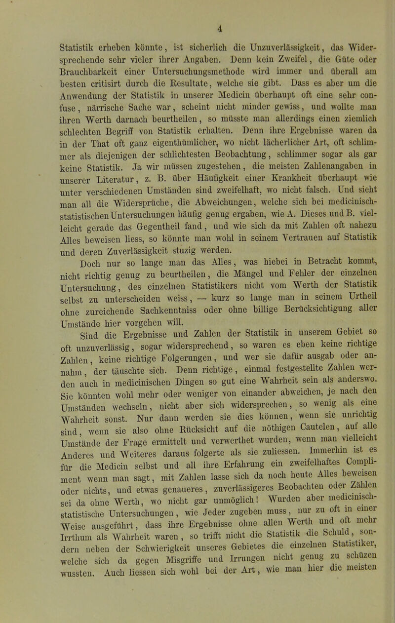 Statistik erheben könnte, ist sicherlich die Unzuverlässigkeit, das Wider- sprechende sehr vieler ihrer Angaben. Denn kein Zweifel, die Güte oder Brauchbarkeit einer Untersuchungsmethode wird immer und überall am besten critisirt durch die Resultate, welche sie gibt. Dass es aber um die Anwendung der Statistik in unserer Medicin überhaupt oft eine sehr con- fuse, närrische Sache war, scheint nicht minder gewiss, und wollte mau ihren Werth darnach beurtheilen, so müsste man allerdings einen ziemlich schlechten Begriff von Statistik erhalten. Denn ihre Ergebnisse waren da in der That oft ganz eigenthümlicher, wo nicht lächerlicher Art, oft schlim- mer als diejenigen der schlichtesten Beobachtung, schlimmer sogar als gar keine Statistik. Ja wir müssen zugestehen, die meisten Zahlenangaben in unserer Literatur, z. B. über Häufigkeit einer Krankheit überhaupt wie unter verschiedenen Umständen sind zweifelhaft, wo nicht falsch. Und sieht man all die Widersprüche, die Abweichungen, welche sich bei medicinisch- statistischen Untersuchungen häufig genug ergaben, wieA. Dieses undB. viel- leicht gerade das Gegentheil fand, und wie sich da mit Zahlen oft nahezu Alles beweisen liess, so könnte man wohl in seinem Vertrauen auf Statistik und deren Zuverlässigkeit stuzig werden. Doch nur so lange man das Alles, was hiebei in Betracht kommt, nicht richtig genug zu beurtheilen, die Mängel und Fehler der einzelnen Untersuchung, des einzelnen Statistikers nicht vom Werth der Statistik selbst zu unterscheiden weiss, — kurz so lange man in seinem Urtheil ohne zureichende Sachkenntniss oder ohne billige Berücksichtigung aller Umstände hier Vorgehen will. Sind die Ergebnisse und Zahlen der Statistik in unserem Gebiet so oft unzuverlässig, sogar widersprechend, so waren es eben keine richtige Zahlen, keine richtige Folgerungen, und wer sie dafür ausgab oder an- nahm, der täuschte sich. Denn richtige, einmal festgestellte Zahlen wer- den auch in medicinischen Dingen so gut eine Wahrheit sein als anderswo. Sie könnten wohl mehr oder weniger von einander abweichen, je nach den Umständen wechseln, nicht aber sich widersprechen, so wenig als eine Wahrheit sonst. Nur dann werden sie dies können, wenn sie unrichtig sind, wenn sie also ohne Rücksicht auf die nöthigen Cautelen, aul alle Umstände der Frage ermittelt und verwerthet wurden, wenn man vielleicht Anderes und Weiteres daraus folgerte als sie zuliessen. Immerhin ist es für die Medicin selbst und all ihre Erfahrung ein zweifelhaftes Compli- ment wenn man sagt, mit Zahlen lasse sich da noch heute Alles beweisen oder nichts, und etwas genaueres, zuverlässigeres Beobachten oder Zäh en sei da ohne Werth, wo nicht gar unmöglich! Wurden aber medmmisch- statistische Untersuchungen, wie Jeder zugeben muss, nur zu oft in einer Weise ausgeführt, dass ihre Ergebnisse ohne allen Werth un o t me r Irrthum als Wahrheit waren, so trifft nicht die Statistik die Schuld, son- dern neben der Schwierigkeit unseres Gebietes die einzelnen Statistiker, welche sich da gegen Misgriffe und Irrungen nicht genug zu schüzeu wussten. Auch Hessen sich wohl bei der Art, wie man hier die meisten