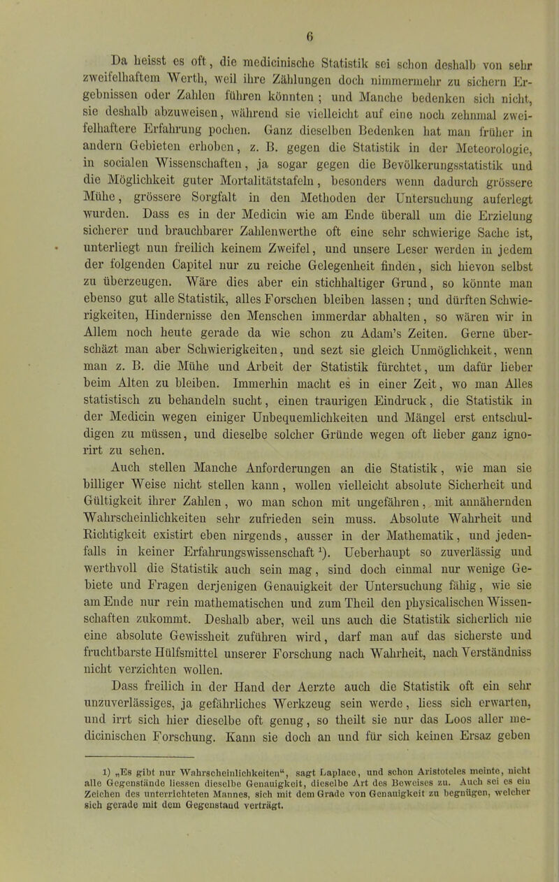 fi Da liGisst es oft, die iiiedicinisclie Statistik sei sclion deshalb von sehr zweifelhaftem Werth, weil ihre Zählungen doch niinniennehr zu sichern Er- gebnissen oder Zahlen lühren könnten ; und Manche bedenken sich nicht, sie deshalb abzuweisen, während sie vielleicht auf eine noch zehnmal zwei- felhaftere Erfahrung pochen. Ganz dieselben Bedenken hat man früher in andern Gebieten erhoben, z. B. gegen die Statistik in der Meteorologie, in socialen Wissenschaften, ja sogar gegen die Bevölkerungsstatistik und die Möglichkeit guter Mortalitätstafeln, besonders wenn dadurch grössere Mühe, grössere Sorgfalt in den Methoden der Untersuchung auferlegt wurden. Dass es in der Medicin wie am Ende überall um die Erzielung sicherer und brauchbarer Zahlenwerthe oft eine sehr schwierige Sache ist, unterliegt nun freilich keinem Zweifel, und unsere Leser werden in jedem der folgenden Capitel nur zu reiche Gelegenheit finden, sich hievon selbst zu überzeugen. Wäre dies aber ein stichhaltiger Grund, so könnte man ebenso gut alle Statistik, alles Forschen bleiben lassen; und dürften Schwie- rigkeiten, Hindernisse den Menschen immerdar abhalten, so wären wir in Allem noch heute gerade da wie schon zu Adam’s Zeiten. Gerne über- scbäzt man aber Schwierigkeiten, und sezt sie gleich Unmöglichkeit, wenn man z. B. die Mühe und Arbeit der Statistik fürchtet, um dafür lieber beim Alten zu bleiben. Immerhin macht es in einer Zeit, wo man Alles statistisch zu behandeln sucht, einen traurigen Eindruck, die Statistik in der Medicin wegen einiger Unbequemlichkeiten und Mängel erst entschul- digen zu müssen, und dieselbe solcher Gründe wegen oft lieber ganz igno- rirt zu sehen. Auch stellen Manche Anforderungen an die Statistik, wie man sie billiger Weise nicht stellen kann, wollen vielleicht absolute Sicherheit und Gültigkeit ihrer Zahlen, wo man schon mit ungefähren, mit annähernden Wahrscheinlichkeiten sehr zufrieden sein muss. Absolute Wahrheit und Richtigkeit existirt eben nirgends, ausser in der Mathematik, und jeden- falls in keiner Erfahrungswissenschaft ^). Ueberhaupt so zuverlässig und werthvoll die Statistik auch sein mag, sind doch einmal nur wenige Ge- biete und Fragen derjenigen Genauigkeit der Untersuchung fähig, wie sie am Ende nur rein mathematischen und zum Theil den physicalischeu Wissen- schaften zukommt. Deshalb aber, weil uns auch die Statistik sicherlich nie eine absolute Gewissheit zuführen wird, darf man auf das sicherste und fruchtbarste Hülfsmittel unserer Forschung nach Wahrheit, nach Verständniss nicht verzichten wollen. Dass freilich in der Hand der Aerzte auch die Statistik oft ein sehr unzuverlässiges, ja gefährliches Werkzeug sein werde, liess sich erwarten, und irrt sich hier dieselbe oft genug, so theilt sie nur das Loos aller me- dicinischen Forschung. Kann sie doch an und für sich keinen Ersaz geben 1) „Es gibt nur Wahrscheinlichkeiten“, sagt Laplaee, und schon Aristoteles meinte, nicht alle Gegenstände liessen dieselbe Genauigkeit, dieselbe Art des lieweises zu. Auch sei es ein Zeichen des unterrichteten Mannes, sich mit dem Grade von Genauigkeit zu begnügen, welcher sich gerade mit dem Gegenstaud verträgt.