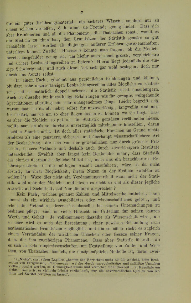 für ein gutes Erfabruiigsmaterial, ein sicheres Wissen, sondeni nur zu einem solchen verhelfen, d. h. wenn sie Freunde genug findet. Dass sich aber Krankheiten und all die Phänomene, die Thatsachen sonst, womit es die Medicin zu thun hat, den Grundsäzen der Statistik gemäss so gut behandeln lassen werden als diejenigen anderer Erfahrungswissenschaften, unterliegt keinem Zweifel. Höchstens könnte man fragen, ob die Medicin bereits ausgebildet genug ist, um hiefür ausreichend grosse, vergleichbare und sichere Beobachtungsreihen zu liefern? Hierin liegt jedenfaUs die ein- zige Schwierigkeit; und auch diese lässt sich gar wohl besiegen, doch nur durch uns Aerzte seihst. i 11 • In einem Fach, gewöhnt aus persönlichen Erfahrungen und kleinen, oft dazu sehr unzuverlässigen Beobachtungsreihen alles Mögliche zu schlies- sen, fiel es natürlich doppelt schwer, die Statistik recht einzubürgern. Auch ist dieselbe für kurzathmige Erfahrungen wie für gewagte, weitgehende Speculationen allerdings ein sehr unangenehmes Ding. Leicht begreift sich, warum man sie da oft lieber seihst für unzuverlässig, langweilig^ und nuz- los erklärt, um sie um so eher liegen lassen zu können wo sie liegt. Dass es aber die Medicin so gut als die Statistik geradezu verläumden hiesse. wollte man sie als so durchaus unverträglich miteinander hinstellen, daian dachten Manche nicht. Ist doch alles statistische Forschen im Grund nichts Anderes als eine genauere, sicherere und überhaupt wissenschaftlichere Art der Beobachtung, die sich von der gewöhnlichen nur durch grössere Prä- cision, bessere Methode und deshalb auch durch zuverlässigere Resultate unterscheidet. Zweifelt aber längst kein Denkender mehr, dass Statistik das einzige überhaupt mögliche Mittel ist, auch uns ein brauchbareres Er- fahrungsmaterial in der nöthigen Anzahl zuzuführen, wäre es da nicht absurd, an ihrer Möglichkeit, ihrem Nuzen in der Medicin zweifeln zu wollen?^) Wäre dies nicht ein Verdammungsurtheil zwar nicht der Stati- stik, wolil aber der Medicin, und hiesse es nicht so viel als dieser jegliche Aussicht auf Sicherheit, auf Verständuiss absprechen ? Kein Fach, welches genauer Zahlen und Mittelwerthe entbehrt, kann einmal als ein Avirklich ausgebildetes oder wissenschaftliches gelten, und schon die Methoden, deren sich dasselbe bei seinen Untersuchungen zu bedienen pflegt, sind in vieler Hinsicht ein Criteiium für seinen ganzen Werth und Gehalt. Je vollkommener dasselbe als Wissenschaft Avird, um so eher Avird es auch der Berechnung, einer gewissen Behandlung nach mathematischen Grundsäzen zugänglich, und um so näher rückt es zugleich einem Verständniss der wirklichen Ursachen oder Geseze seiner Fragen, d. h. der ihm zugehörigen Phänomene. Dass aber Statistik überall. wo es sich in ErfahruiigsAvissenschaften um Feststellung von Zahlen und Wer- then, von Thatsachen handelt, die einzig mögliche Methode ist, daran zAvei- 1) „Nichts“, sagt schon Laplace, „hemmt den Fortschritt mehr als die Ansicht, beim Beob- achten von Ereignissen, Phänomenen, welche durch unregelmässige und zufällige Ursachen vielfach gestört werden, sei Genauigkeit unnüz und vermehre die Sicherheit ihrer Resultate um nichts. Immer ist es vielmehr höchst vortheilhaft, nur die unvermeidlichen Quellen von Irr- thum und Zweifel bestehen zu lassen“.