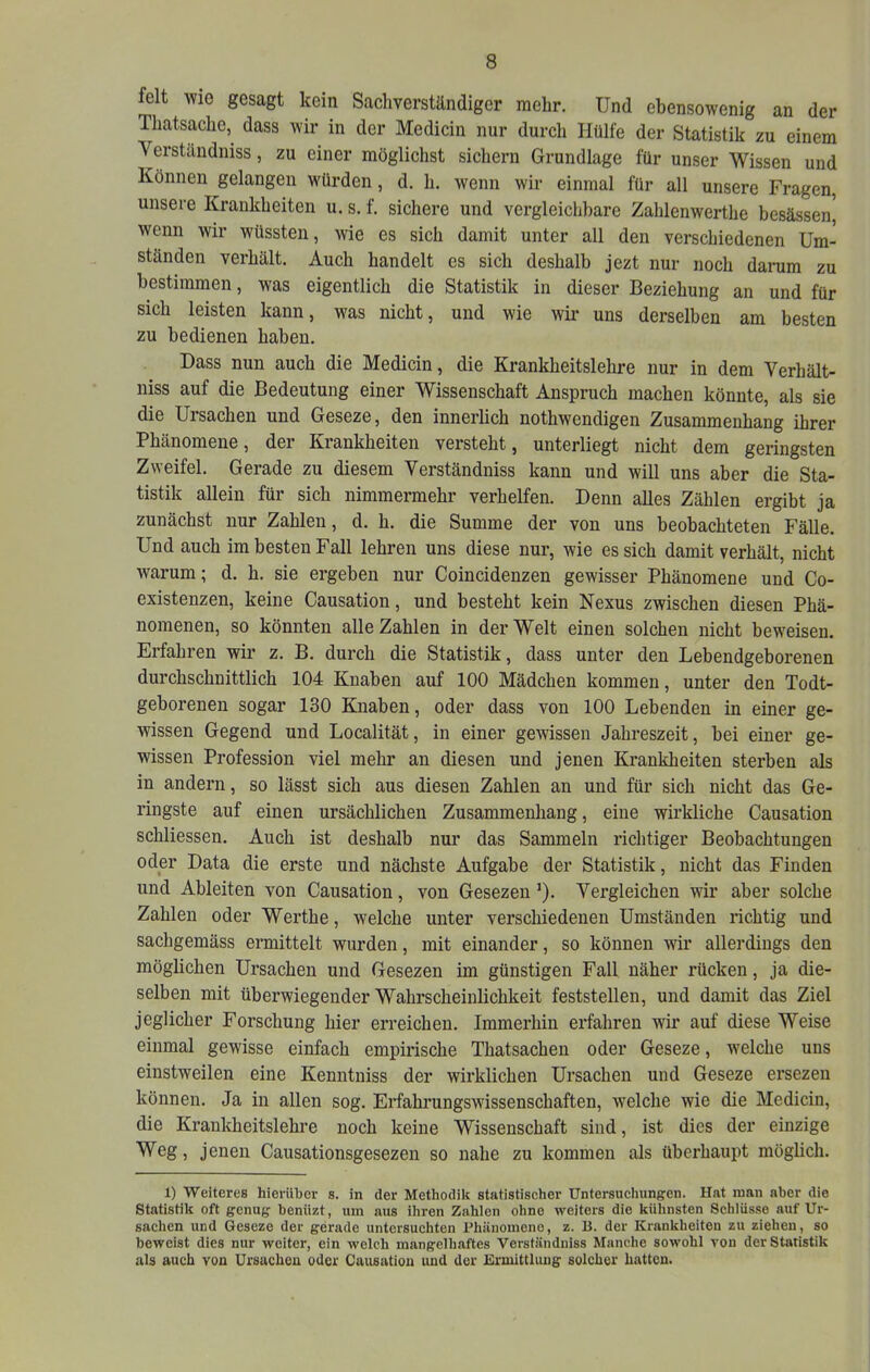 feit wie gesagt kein Sachverständiger mehr. Und ebensowenig an der Thatsaclie, dass wir in der Medicin nur durch Hülfe der Statistik zu einem Verständniss, zu einer möglichst sichern Grundlage für unser Wissen und Können gelangen würden, d. h. wenn wir einmal für all unsere Fragen, unsere Krankheiten u. s. f, sichere und vergleichbare Zahlenwerthe besässen^ wenn wir wüssten, wie es sich damit unter all den verschiedenen Um- ständen verhält. Auch handelt es sich deshalb jezt nur noch darum zu bestimmen, was eigentlich die Statistik in dieser Beziehung an und für sich leisten kann, was nicht, und wie wir uns derselben am besten zu bedienen haben. Dass nun auch die Medicin, die Ki-ankheitslehre nur in dem Verhält- niss auf die Bedeutung einer Wissenschaft Anspruch machen könnte, als sie die Ursachen und Geseze, den innerlich nothwendigen Zusammenhang ihrer Phänomene, der Krankheiten versteht, unterliegt nicht dem geringsten Zweifel. Gerade zu diesem Verständniss kann und will uns aber die Sta- tistik allein für sich nimmermehr verhelfen. Denn alles Zählen ergibt ja zunächst nur Zahlen, d. h. die Summe der von uns beobachteten Fälle. Und auch im besten Fall lehren uns diese nur, wie es sich damit verhält, nicht warum; d. h, sie ergeben nur Coincidenzen gewisser Phänomene und Co- existenzen, keine Causation, und besteht kein Nexus zwischen diesen Phä- nomenen, so könnten alle Zahlen in der Welt einen solchen nicht beweisen. Erfahren wir z. B. durch die Statistik, dass unter den Lebendgeborenen durchschnittlich 104 Knaben auf 100 Mädchen kommen, unter den Todt- geborenen sogar 130 Knaben, oder dass von 100 Lebenden in einer ge- wissen Gegend und Localität, in einer gewissen Jahreszeit, bei einer ge- wissen Profession viel mehr an diesen und jenen Krankheiten sterben als in andern, so lässt sich aus diesen Zahlen an und für sich nicht das Ge- ringste auf einen ursächlichen Zusammenhang, eine wirkliche Causation schliessen. Auch ist deshalb nur das Sammeln richtiger Beobachtungen oder Data die erste und nächste Aufgabe der Statistik, nicht das Finden und Ableiten von Causation, von Gesezen ’). Vergleichen wir aber solche Zahlen oder Werthe, welche unter verschiedenen Umständen richtig und sachgemäss ermittelt wurden, mit einander, so können wir allerdings den möglichen Ursachen und Gesezen im günstigen Fall näher rücken, ja die- selben mit überwiegender Wahrscheinlichkeit feststellen, und damit das Ziel jeglicher Forschung hier erreichen. Immerhin erfahren wir auf diese Weise einmal gewisse einfach empirische Thatsachen oder Geseze, welche uns einstweilen eine Kenntniss der wirklichen Ursachen und Geseze ersezen können. Ja in allen sog. Erfahrungswissenschaften, welche wie die Medicin, die Krankheitslehre noch keine Wissenschaft sind, ist dies der einzige Weg, jenen Causationsgesezen so nahe zu kommen als überhaupt möglich. 1) Weiteres hierüber s. in der Methodik statistischer Untersuchimg’en. Hat man aber die Statistik oft genug beniizt, um aus ihren Zahlen ohne weiters die kühnsten Schlüsse auf Ur- sachen und Geseze der gerade untersuchten rhiinomene, z. B. der Krankheiten zu ziehen, so beweist dies nur weiter, ein welch mangelhaftes Verständniss Manche sowohl von der Statistik als auch von Ursachen oder Causation und der Ermittlung solcher hatten.