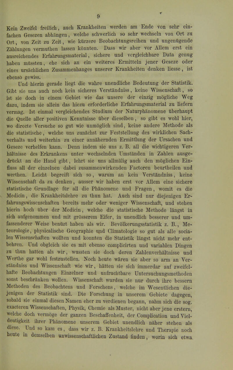 < Kein Zweifel freilich, auch Krankheiten werden am Ende von sehr ein- fachen Gesezen abhängen, welche schwerlich so sehr wechseln von Ort zu Ort, von Zeit zu Zeit, wie kürzere Beobachtungsreihen und ungenügende Zählungen vermuthen lassen könnten. Dass wir aber vor Allem erst ein ausreichendes Erfahrungsmaterial, sichere und vergleichbare Data genug haben müssten, ehe sich an ein weiteres Ermitteln jener Geseze oder eines ursächlichen Zusammenhanges unserer Krankheiten denken Hesse, ist ebenso gewiss. Und hierin gerade liegt die wahre unendliche Bedeutung der Statistik. Gibt sie uns auch noch kein sicheres Verständniss, keine Wissenschaft, so ist sie doch in einem Gebiet wie das unsere der einzig mögliche Weg dazu, indem sie allein das hiezu erforderliche Erfahrungsmaterial zu liefern vermag. Ist einmal vergleichendes Studium der Naturphänomene überhaupt die Quelle aller positiven Kenntnisse über dieselben, so gibt es wohl hier, wo directe Versuche so gut wie unmöglich sind, keine andere Methode als die statistische, welche uns zunächst zur Feststellung des wirldichen Sach- verhalts und weiterhin zu einer annähernden Ermittlung der Ursachen und Geseze verhelfen kann. Denn indem sie uns z. B. all die wichtigeren Ver- hältnisse des Erkrankens unter wechselnden Umständen in Zahlen ausge- drückt an die Hand gibt, lehrt sie uns allmälig auch den mögHchen Ein- fluss all der einzelnen dabei zusammenwirkenden Factoren beurtheilen und werthen. Leicht begreift sich so, warum an kein Verständniss, keine Wissenschaft da zu denken, ausser wir haben erst vor Allem eine sichere statistische Grundlage für all die Phänomene und Fragen, Avomit es die Medicin, die Krankheitslehre zu thun hat. Auch sind nur diejenigen Er- fahrungswissenschafteu bereits mehr oder weniger Wissenschaft, und stehen hierin hoch über der Medicin, welche die statistische Methode längst in sich aufgenommen und mit grösserem Eifer, in unendlich besserer und um- fassenderer Weise benüzt haben als wir. Bevölkerungsstatistik z. B., Me- teorologie, physicalische Geographie i\nd Climatologie so gut als alle socia- len Wissenschaften wollten und konnten die Statistik längst nicht mehr ent- behren. Und obgleich sie es mit ebenso complicirten und variablen Dingen zu thun hatten als wir, wmssten sie doch deren Zahlenverhältnisse und Werthe gar wohl festzustellen. Noch heute wären sie aber so ami an Ver- ständniss und Wissenschaft wie wir, hätten sie sich immerdar auf zweifel- hafte Beobachtungen Einzelner und unfruchtbare Untersuchungsmethoden sonst beschränken wollen. Wissenschaft wurden sie nur durch ihre bessern Methoden des Beobachtens und F'orschens, welche im Wesentlichen die- jenigen der Statistik sind. Die Forschung in unserem Gebiete dagegen, sobald sie einmal diesen Namen eher zu verdienen begann, nahm sich die sog. exacteren Wissenschaften, Physik, Chemie als Muster, nicht aber jene erstem, welche doch vermöge der ganzen Beschaffenheit, der Complication und Viel- deutigkeit ihrer Phänomene unserem Gebiet unendlich näher stehen als diese. Und so kam es, dass wir z. B. Krankheitslehre und Therapie noch heute in demselben unwissenschaftlichen Zustand finden, worin sich etwa