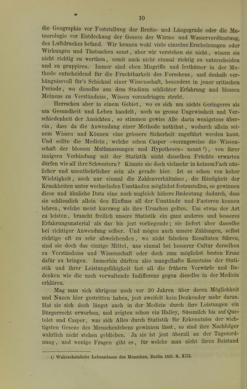 »(• die Geographie vor Feststelhing der Breite- und Längegrade oder die Me- teorologie vor Entdeckung der Geseze der Wärme und Wasserverdünstung, des Luitdruckes befand. Wir kennen wohl viele einzelne Erscheinungen oder Wirkungen und Thatsachen sonst, aber wir verstehen sie nicht, wissen sie nicht richtig zu werthen, somit auch nicht einmal richtig zu unterscheiden und zu gruppiren. Immer sind eben Misgriife und Irrthümer in der Me- thode entscheidend für die Fruchtbarkeit des Forschens, und deshalb ver- hängnissvoll für’s Schicksal einer Wissenschaft, besonders in jener critischen Periode, wo dieselbe aus dem Stadium schlichter Erfahrung und blossen Meinens zu Verständniss, Wissen vorzudringen strebt. Herrschen aber in einem Gebiet, wo es sich um nichts Geringeres als um Gesundheit und Leben handelt, noch so grosse Ungewissheit und Ver- schiedenheit der Ansichten, so stimmen gewiss Alle darin wenigstens über- ein , dass da die Anwendung einer Methode noththut, wodurch allein sei- nem Wissen und Können eine grössere Sicherheit zugeführt werden kann. Und sollte die Mediciu, welche schon Casper »vorzugsweise die Wissen- schaft der blossen Muthmassungen und Hypothesen« nennt , von ihrer innigem Verbindung mit der Statistik nicht dieselben Früchte erwarten dürfen wie all ihre Schwestern? Könnte sie doch vielmehr in keinemFach nüz- licher und unentbehrlicher sein als gerade hier. Ist es schon von hoher Wichtigkeit, auch nur einmal die Zahlenverhältnisse, die Häufigkeit der Krankheiten unter wechselnden Umständen möglichst festzustellen, so gewinnen diese und ähnliche Data eine noch ungleich höhere Bedeutung dadurch, dass sie schliesslich allein den Einfluss all der Umstände und Factoren kennen lehren, welche meist kurzweg als ihre Ursachen gelten. Um etwas der Art zu leisten, braucht freilich unsere Statistik ein ganz anderes und besseres Erfahrungsmaterial als das bis jezt vorliegende; sie liefert aber dasselbe bei richtiger Anwendung selber. Und mögen auch unsere Zählungen, selbst richtige oft zu sehr abweichenden, wo nicht falschen Resultaten führen, sind sie doch das einzige Mittel, uns einmal bei besserer Cultur derselben zu Verständniss und Wissenschaft oder doch zum möglichst besten Ersaz dafür zu bringen. Immerhin dürften also mangelhafte Keuntniss der Stati- stik und ihrer Leistungsfähigkeit fast all die frühem Vorwürfe und Be- denken wie die noch vorwaltende Indifferenz gegen dieselbe in derMedicin erklären. Mag man sich übrigens noch vor 20 Jahren über deren Möglichkeit und Nuzen hier gestritten haben, jezt zweifelt kein Denkender mehr daran. Hat sie sich doch längst auch in der Medicin durch ihre Leistungen ein Bürgerrecht erworben, und zeigten schon ein Halley, Süssmilch bis auf Que- telet und Casper, was sich Alles dui’cli Statistik für Erkenntniss der wich- tigsten Geseze des Menschenlebens gewinnen lässt, so sind ihre Nachfolger wahrlich nicht stehen geblieben. Ja sie ist jezt überall au der Tagesord- nung , und wenige Fragen gibt es, für welche man nicht ihren Beistand 1) Wahrscheinliche Lebensdauer des Menschen, Berlin 1835. S. XIII.