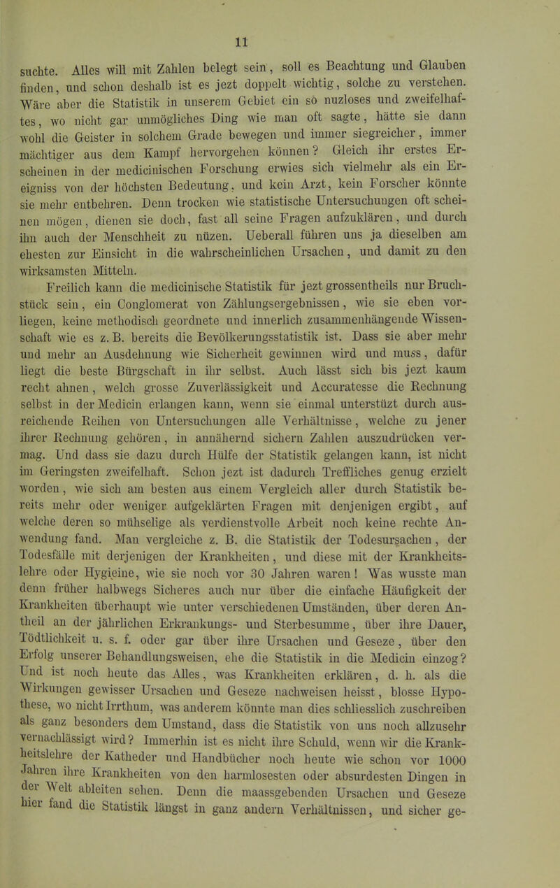 suchte. Alles will mit Zahlen belegt sein, soll es Beachtung und Glauben finden, und schon deshalb ist es jezt doppelt wichtig, solche zu verstehen. Wäre aber die Statistik in unserem Gebiet ein so nuzloses und zweifelhaf- tes , wo nicht gar unmögliches Ding wie man oft sagte, hätte sie dann wohl die Geister in solchem Grade bewegen und immer siegreicher, immer mächtiger aus dem Kampf hervorgehen können? Gleich ihr erstes Er- scheinen in der medicinischen Forschung erwies sich vielmehr als ein Er- eigniss von der höchsten Bedeutung, und kein Arzt, kein Foischei könnte sie mehr entbehren. Denn trocken wie statistische Untersuchungen oft schei- nen mögen, dienen sie doch, fast all seine Fragen aufzuklären, und duich ihn auch der Menschheit zu nüzen. Ueberall führen uns ja dieselben am ehesten zur Einsicht in die wahrscheinlichen Ursachen, und damit zu den wirksamsten Mitteln. I'reilich kann die medicinische Statistik für jeztgrossentheils nur Bruch- stück sein, ein Conglomerat von Zählungsergebnissen, wie sie eben vor- liegen, keine methodisch geordnete und innerlich zusammenhängende Wissen- schaft wie es z. B. bereits die Bevölkerungsstatistik ist. Dass sie aber mehr und mehr an Ausdehnung wie Sicherheit gewinnen wird und muss, dafür liegt die beste Bürgschaft in ihr selbst. Auch lässt sich bis jezt kaum recht ahnen, welch grosse Zuverlässigkeit und Accuratesse die Rechnung selbst in derMedicin erlangen kann, wenn sie einmal unterstüzt durch aus- reichende Reihen von Untersuchungen alle Verhältnisse, welche zu jener ihrer Rechnung gehören, in annähernd sichern Zahlen auszudrücken ver- mag. Und dass sie dazu durch Hülfe der Statistik gelangen kann, ist nicht im Geringsten zweifelhaft. Schon jezt ist dadurch Trefi’liches genug erzielt worden, wie sich am besten aus einem Vergleich aller durch Statistik be- reits mehr oder weniger aufgeldärten Fragen mit denjenigen ergibt, auf welche deren so mühselige als verdienstvolle Arbeit noch keine rechte An- w'endung fand. Mau vergleiche z. B. die Statistik der Todesursachen, der Todesfälle mit derjenigen der Krankheiten, und diese mit der Krankheits- lehre oder Hygieine, wfie sie noch vor 30 Jahren waren! Was wusste man denn früher halbwegs Sicheres auch nur über die einfache Häufigkeit der Krankheiten überhaupt wie unter verschiedenen Umständen, über deren An- theil au der jährlichen Erkrankungs- und Sterbesumme, über ihre Dauer, lödtlichkeit u. s. f. oder gar über ihre Ursachen und Geseze, über den Erfolg unserer Behandluugsweisen, ehe die Statistik in die Mediciu einzog? Und ist noch heute das Alles, was Krankheiten erklären, d. h. als die V'irkungen gewisser Ursachen und Geseze nachweisen heisst, blosse Hypo- these, wo nicht Irrthum, was anderem könnte man dies schliesslich zuschreiben als ganz besonders dem Umstand, dass die Statistik von uns noch allzusehr veuiachlüssigt wird? Immerhin ist es nicht ihre Schuld, wenn wir die Krank- heitslehre der Katheder und Handbücher noch heute wie schon vor 1000 Jaliren ilire Krankheiten von den harnüosesten oder absurdesten Dingen in er Welt ableiten sehen. Denn die maassgebenden Ursachen und Geseze lei fand die Statistik längst in ganz andern Verhältnissen, und sicher ge-