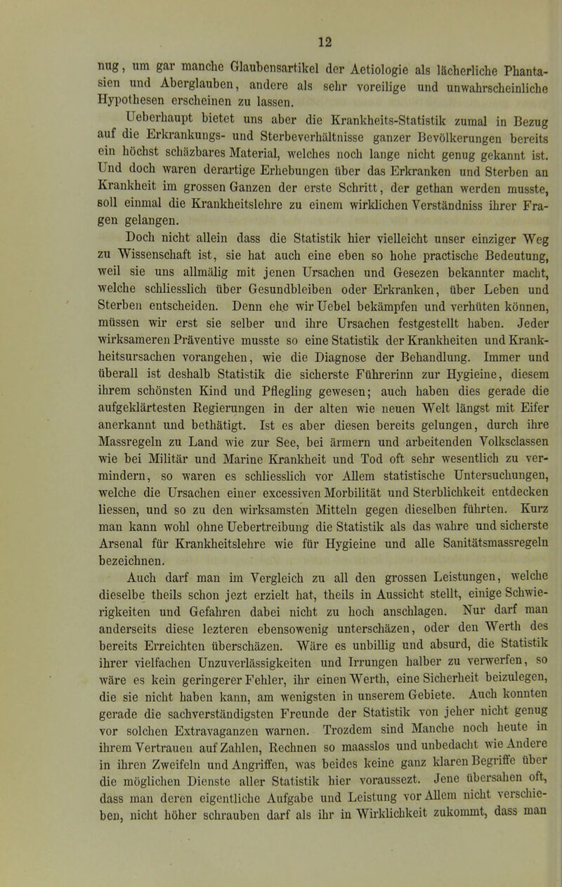 nug, um gai manclie GlaubcnsartikGl der Actiologie als lächerliche Phanta- sien und Aberglauben, andere als sehr voreilige und unwahrscheinliche Hypothesen erscheinen zu lassen. Ueberhaupt bietet uns aber die Krankheits-Statistik zumal in Bezug auf die Erkrankungs- und Sterbeverhältnisse ganzer Bevölkerungen bereits ein höchst schäzbares Material, welches noch lange nicht genug gekannt ist. Und doch waren derartige Erhebungen über das Erkranken und Sterben an Krankheit im grossen Ganzen der erste Schritt, der gethan werden musste, soll einmal die Krankheitslehre zu einem wirklichen Verständniss ihrer Fra- gen gelangen. Doch nicht allein dass die Statistik hier vielleicht unser einziger Weg zu Wissenschaft ist, sie hat auch eine eben so hohe practische Bedeutung, weil sie uns allmälig mit jenen Ursachen und Gesezen bekannter macht, welche schliesslich über Gesundbleiben oder Erkranken, über Leben und Sterben entscheiden. Denn ehe wir Uebel bekämpfen und verhüten können, müssen wir erst sie selber und ihre Ursachen festgestellt haben. Jeder wirksameren Präventive musste so eine Statistik der Krankheiten und Krank- heitsursachen vorangehen, wie die Diagnose der Behandlung, Immer und überall ist deshalb Statistik die sicherste Führerinn zur Hygieine, diesem ihrem schönsten Kind und Pflegling gewesen; auch haben dies gerade die aufgeklärtesten Regierungen in der alten wie neuen Welt längst mit Eifer anerkannt und bethätigt. Ist es aber diesen bereits gelungen, durch ihre Massregeln zu Land wie zur See, bei ärmern und arbeitenden Volksclassen wie bei Militär und Marine Krankheit und Tod oft sehr wesentlich zu ver- mindern, so waren es schliesslich vor Allem statistische Untersuchungen, welche die Ursachen einer excessiven Morbilität und Sterblichkeit entdecken liessen, und so zu den wirksamsten Mitteln gegen dieselben führten. Kurz man kann wohl ohne Uebertreibung die Statistik als das wahre und sicherste Arsenal für Krankheitslehre wie für Hygieine und alle Sanitätsmassregeln bezeichnen. Auch darf mau im Vergleich zu all den grossen Leistungen, welche dieselbe theils schon jezt erzielt hat, theils in Aussicht stellt, einige Schwie- rigkeiten und Gefahren dabei nicht zu hoch anschlagen. Nur dai*f man anderseits diese lezteren ebensowenig unterschäzen, oder den Werth des bereits Erreichten überschäzen. Wäre es unbillig und absurd, die Statistik ihrer vielfachen Unzuverlässigkeiten und Irrungen halber zu verwerfen, so wäre es kein geringerer Fehler, ihr einen Werth, eine Sicherheit beizulegen, die sie nicht haben kann, am wenigsten in unserem Gebiete. Auch konnten gerade die sachverständigsten Freunde der Statistik von jeher nicht genug vor solchen Extravaganzen warnen. Trozdem sind Manche noch heute in ihrem Vertrauen auf Zahlen, Rechnen so maasslos und unbedacht wie Andere in ihren Zweifeln und Angriffen, was beides keine ganz klaren Begriffe über die möglichen Dienste aller Statistik hier voraussezt. Jene übersahen oft, dass man deren eigentliche Aufgabe und Leistung vor Allem nicht verschie- ben, nicht höher schrauben darf als ihr in Wirklichkeit zukommt, dass man