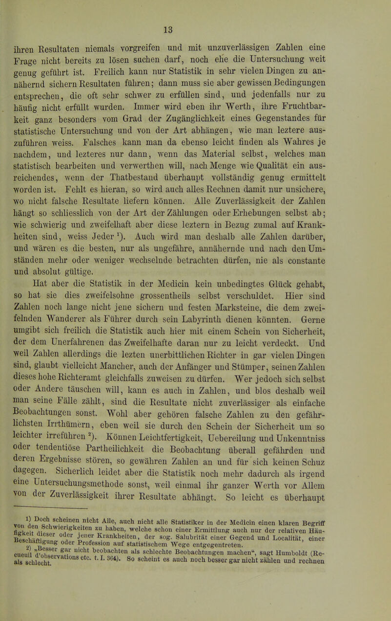 ihren Resultaten niemals vorgreifen und mit unzuverlässigen Zahlen eine Frage nicht bereits zu lösen suchen darf, noch elie die Untersuchung weit genug geführt ist. Freilich kann nur Statistik in sehr vielen Dingen zu an- nähernd sichern Resultaten führen; dann muss sie aber gewissen Bedingungen entsprechen, die oft sehr schwer zu erfüllen sind, und jedenfalls nur zu häufig nicht erfüllt wurden. Immer wird eben ihr Werth, ihre Fruchtbar- keit ganz besonders vom Grad der Zugänglichkeit eines Gegenstandes für statistische Untersuchung und von der Art abhängen, wie man leztere aus- zuführen weiss. Falsches kann man da ebenso leicht finden als Wahres je nachdem, und lezteres nur dann, wenn das Material selbst, welches man statistisch bearbeiten und verwerthen will, nach Menge wie Qualität ein aus- reichendes, wenn der Thatbestand überhaupt vollständig genug ermittelt worden ist. Fehlt es hieran, so wird auch alles Rechnen damit nur unsichere, wo nicht falsche Resultate liefern können. Alle Zuverlässigkeit der Zahlen hängt so schliesslich von der Art der Zählungen oder Erhebungen selbst ab; wie schwierig und zweifelhaft aber diese leztern in Bezug zumal auf Krank- heiten sind, weiss Jeder ^). Auch wird man deshalb alle Zahlen darüber, und wären es die besten, nur als ungefähre, annähernde und nach den Um- ständen mehr oder weniger wechselnde betrachten dürfen, nie als constante und absolut gültige. Hat aber die Statistik in der Medicin kein unbedingtes Glück gehabt, so hat sie dies zweifelsohne grossentheils selbst verschuldet. Hier sind Zahlen noch lange nicht jene sichern und festen Marksteine, die dem zwei- felnden Wanderer als Führer durch sein Labyrinth dienen könnten. Gerne umgibt sich freilich die Statistik auch hier mit einem Schein von Sicherheit, der dem Unerfalmenen das Zweifelhafte daran nur zu leicht verdeckt. Und weil Zahlen allerdings die lezten unerbittlichen Richter in gar vielen Dingen sind, glaubt vielleicht Mancher, auch der Anfänger und Stümper, seinen Zahlen dieses hohe Richteramt gleichfalls zuw'eisen zu dürfen. Wer jedoch sich selbst oder Andere täuschen will, kann es auch in Zahlen, und blos deshalb weil man seine Fälle zählt, sind die Resultate nicht zuverlässiger als einfache Beobachtungen sonst. Wohl aber gehören falsche Zahlen zu den gefähr- lichsten Irrthümern, eben weil sie durch den Schein der Sicherheit um so leichter irreführen ®). Können Leichtfertigkeit, Uebereilung und Unkenntniss odei tendentiöse Partheilichkeit die Beobachtung überall gefährden und deren Ergebnisse stören, so gew^ähren Zahlen an und für sich keinen Schuz dagegen. Sicherlich leidet aber die Statistik noch mehr dadurch als irgend eine Untersuchungsmethode sonst, weil einmal ihi’ ganzer Werth vor Allem von dei Zuverlässigkeit ihrer Resultate abhängt. So leicht es überhaupt vnnnicht alle Statistiker in der Medicin einen klaren BegriflF fio-Uoif wierigkeiten zu haben, welche schon einer Ermittlung auch nur der relativen Häu- Beschiiftiö-nn'o. Krankheiten, der sog. Saluhrität einer Gegend und Localität, einer oder Profession auf statistischem Wege entgegentreten. eupiiil beobachten als schlechte Beobachtungen machen“, sagt Humboldt (Re- r schleSt “Cht zählen und rechnen