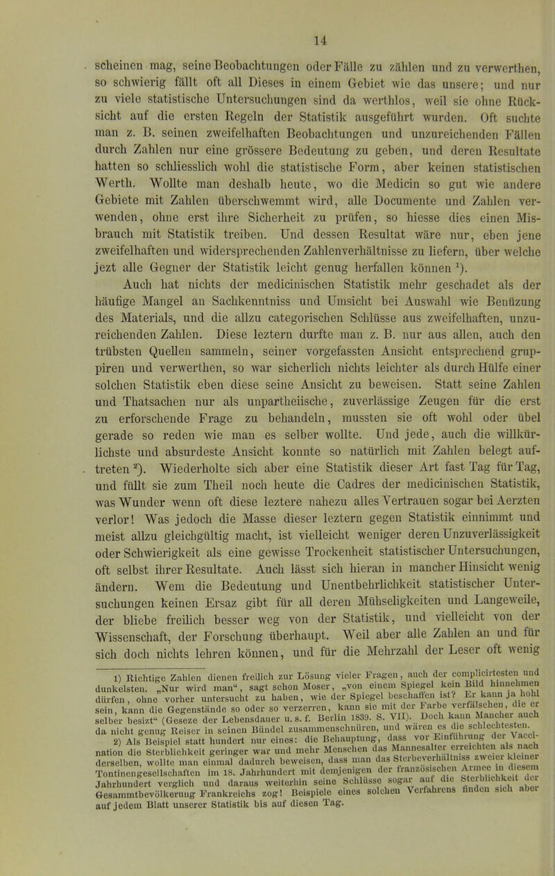 sclieinen mag, seine Beobaclitungcn oder Fälle zu zählen und zu verwcrthen, so sclnvierig fällt oft all Dieses in einem Gebiet wie das unsere; und nur zu viele statistische Untersuchungen sind da werthlos, weil sie ohne Rück- sicht auf die ersten Regeln der Statistik ausgeführt wurden. Oft suchte man z. B. seinen zweifelhaften Beobachtungen und unzureichenden Fällen durch Zahlen nur eine grössere Bedeutung zu geben, und deren Resultate hatten so schliesslich wohl die statistische Form, aber keinen statistischen Werth. Wollte man deshalb heute, wo die Medicin so gut wie andere Gebiete mit Zahlen überschwemmt wird, alle Documente und Zahlen ver- wenden, ohne erst ihre Sicherheit zu prüfen, so Messe dies einen Mis- hrauch mit Statistik treiben. Und dessen Resultat wäre nur, eben jene zweifelhaften und widersprechenden Zahlenverhältnisse zu liefern, über welche jezt alle Gegner der Statistik leicht genug herfallen können ^). x\uch hat nichts der medicinischen Statistik mehr geschadet als der häufige Mangel an Sachkenntniss und Umsicht bei Auswahl wie Benüzung des Materials, und die allzu categorischen Schlüsse aus zweifelhaften, unzu- reichenden Zahlen. Diese leztern durfte man z. B. nur aus allen, auch den trübsten Quellen sammeln, seiner vorgefassten Ansicht entsprechend grup- piren und verwerthen, so war sicherlich nichts leichter als durch Hülfe einer solchen Statistik eben diese seine Ansicht zu beweisen. Statt seine Zahlen und Thatsachen nur als unpartheiische, zuverlässige Zeugen für die erst zu erforschende Frage zu behandeln, mussten sie oft wohl oder übel gerade so reden wie man es selber wollte. Und jede, auch die willkür- lichste und absurdeste Ansicht konnte so natürlich mit Zahlen belegt auf- treten'*). Wiederholte sich aber eine Statistik dieser Art fast Tag für Tag, und füllt sie zum Theil noch heute die Cadres der medicinischen Statistik, was Wunder wenn oft diese leztere nahezu alles Vertrauen sogar bei Aerzten verlor! Was jedoch die Masse dieser leztern gegen Statistik einnimmt und meist allzu gleichgültig macht, ist vielleicht weniger deren Unzuverlässigkeit oder Schwierigkeit als eine gewisse Trockenheit statistischer Untersuchungen, oft selbst ihrer Resultate. Auch lässt sich hieran in mancher Hinsicht wenig ändern. Wem die Bedeutung und Unentbehrlichkeit statistischer Unter- suchungen keinen Ersaz gibt für aU deren Mühseligkeiten und Langeweile, der bliebe freilich besser weg von der Statistik, und vielleicht von der Wissenschaft, der Forschung überhaupt. Weil aber alle Zahlen an und für sich doch nichts lehren können, und für die Mehrzahl der Leser oft wenig 1) nichtige Zahlen dienen freilich zur Lösung vieler Fragen, auch der comp icirtesten uud dunkelsten. „Nur wird man“, sagt schon Moser, „von einem Spiegel kein Bild hiiinelmmn dürfen, ohne vorher untersucht zu haben, wie der Spiegel bcschaften ist? Er kann ja hohl sein, kann die Gegenstände so oder so verzerren, kann sie mit der Farbe verfälschen, die er selber besizt“ (Geseze der Lebensdauer u.s.f. Berlin 1839. S. VII). Loch kann Mancher auch da nicht genug Reiser in seinen Bündel zusammenschniiren, und waren es die schlethte^en. 2) Als Beispiel statt hundert nur eines: die Behauptung', dass nation die Sterblichkeit geringer war und mehr Menschen das Mannesaltorei reichten derselben, wollte man einmal dadurch beweisen, dass man das St«'-beyerhaltniss z'weiei k emer Tontinengesellschaften im 18. Jahrhundert mit demjenigen der tranzosischcn ^ Jahrhundert verglich und daraus weiterhin seine Schlüsse sogar aut die Steiblichkeit du Gesammtbevölkeruug Frankreichs zog! Beispiele eines solchen Verfahrens hndoii sich ahoi auf Jedem Blatt unserer Statistik bis auf diesen Tag.