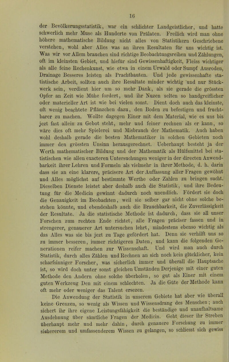 der Bevölkerungsstatistik, war ein scblicliter Landgeistlicher, und hatte schwerlich mehr Muse als Hunderte von Prälaten. Freilich wird man ohne höhere mathematische Bildung nicht alles von Statistikern Geschriebene verstehen, wohl aber Alles was an ihren Resultaten für uns wichtig ist. Was wir vor Allem brauchen sind richtige Beobachtungsreihen und Zählungen, oft im kleinsten Gebiet, und hiefür sind Gewissenhaftigkeit, Fleiss wichtiger als alle feine Rechenkunst, wie etwa in einem Urwald oder Sumpf Ausroden, Drainage Besseres leisten als Prachtbauten. Und jede gewissenhafte sta- tistische Arbeit, sollten auch ihre Resultate minder wichtig und nur Stück- werk sein, verdient hier um so mehr Dank, als sie gerade die grössten Opfer an Zeit wie Mühe fordert, und ihr Nuzen selten so handgreiflicher oder materieller Art ist wie bei vielen sonst. Dient doch auch das kleinste, oft wenig beaphtete Pflänzchen dazu, den Boden zu befestigen und frucht- barer zu machen. Wollte dagegen Einer mit dem Material, wie es uns bis jezt fast allein zu Gebot steht, mehr und feiner rechnen als er kann, so wäre dies oft mehr Spielerei und Misbrauch der Mathematik. Auch haben wohl deshalb gerade die besten Mathematiker in solchen Gebieten noch immer den grössten Unsinn herausgerechnet. Ueberhaupt besteht ja der Werth mathematischer Bildung und der Mathematik als Hülfsmittel bei sta- tistischen wie allen exacteren Untersuchungen weniger in der directen Anwend- barkeit ihrer Lehren und Formeln als vielmehr in ihrer Methode, d. h. darin dass sie an eine klarere, präcisere Art der Auffassung aller Fragen gewöhnt und Alles möglichst auf bestimmte Werthe oder Zahlen zu bringen sucht. Dieselben Dienste leistet aber deshalb auch die Statistik, und ihre Bedeu- tung für die Medicin gewinnt dadurch noch unendlich. Fördert sie doch die Genauigkeit im Beobachten, weil sie selber gar nicht ohne solche be- stehen könnte, und ebendeshalb auch die Brauchbarkeit, die Zuverlässigkeit der Resultate. Ja die statistische Methode ist dadurch, dass sie all unser Forschen zum rechten Ende richtet, alle Fragen präciser fassen und in strengerer, genauerer Art untersuchen lehrt, mindestens ebenso wichtig als das Alles was sie bis jezt zu Tage gefördert hat. Denn sie verhilft uns so zu immer besseren, immer richtigeren Daten, und kann die folgenden Ge- nerationen reifer machen zur Wissenschaft. Und wird man auch durch Statistik, durch alles Zählen und Rechnen an sich noch kein glücldicher, kein scharfsinniger Forscher, was sicherlich immer und überall die Hauptsache ist, so wird doch unter sonst gleichen Umständen Derjenige mit einer guten Methode den Andern ohne solche überholen, so gut als Einer mit einem guten Werkzeug Den mit einem schlechten. Ja die Güte der Methode kann oft mehr oder weniger das Talent ersezen. Die Anwendung der Statistik in unserem Gebiete hat aber wie überall keine Grenzen, so wenig als Wissen und Wissensdrang des Menschen; auch sichert ihr ihre eigene Leistungsfähigkeit die beständige und unaufhaltsame Ausdehnung über sämtliche Fragen der Medicin. Geht dieser ihr Streben überhaupt mehr und mehr dahin, durch genauere Forschung zu immer sichererem und umfassenderem Wissen zu gelangen, so schliesst sich gewiss