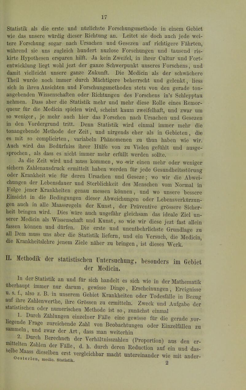 Statistik als die erste und nüzlichste Forschungsmethode in einem Gebiet wie das unsere würdig dieser Kichtung an. Leitet sie doch auch jede wei- tere Forschung sogar nach Ursachen und Gesezen auf richtigere Fährten, während sie uns zugleich hundert nuzlose Forschungen und tausend ris- kirte Hj^othesen ersparen hilft. Ja kein Zweifel, in ihrer Cultur und Fort- entwicklung liegt wohl jezt der ganze Schwerpunkt unseres Forschens, und damit vielleicht unsere ganze Zukunft. Die Medicin als der schwächere Theil wurde noch immer durch Mächtigere beherrscht und gelenkt, Hess sich in ihren Ansichten und Forschungsmethoden stets von den gerade ton- angebenden Wissenschaften oder Kichtungen des Forschens in’s Schlepptau nehmen. Dass aber die Statistik mehr und mehr diese Kolle eines Kemor- queur für die Medicin spielen wird, scheint kaum zweifelhaft, und zwar um so weniger, je mehr auch hier das Forschen nach Ursachen und Gesezen in den Vordergimnd tritt. Denn Statistik wird einmal immer mehr die tonangebende Methode der Zeit, und nirgends eher als in Gebieten, die es mit so complicirten, variabeln Phänomenen zu thun haben wie wir. Auch wird das Bedürfniss ihrer Hülfe von zu Vielen gefülilt und ausge- sprochen , als dass es nicht immer mehr erfüllt werden sollte. Ja die Zeit wird und muss kommen, wo -wir einen mehr oder weniger sichern Zahlenausdruck ermittelt haben werden für jede Gesundheitsstörung oder Krankheit wie für deren Ursachen und Geseze; wo wir die Abwei- chungen der Lebensdauer und Sterblichkeit des Menschen vom Normal in Folge jener Krankheiten genau messen können, und wo unsere bessere Einsicht in die Bedingungen dieser Abweichungen oder Lebensverkürzun- gen auch in alle Maassregeln der Kunst, der Präventive grössere Sicher- heit bringen wird. Dies wäre auch ungefähr gleichsam das ideale Ziel un- serer Medicin als Wissenschaft und Kunst, so wie wir diese jezt fast allein fassen können und dürfen. Die erste und unentbehrlichste Grundlage zu all Dem muss uns aber die Statistik liefern, und ein Versuch, die Medicin, die Krankheitslehre jenem Ziele näher zu bringen, ist dieses Werk. II. Methodik der statistischen Untersuchung, besonders im Gebiet der Medicin. In der Statistik an und für sich handelt es sich wie in der Mathematik Überhaupt immer nur darum, gewisse Dinge, Erscheinungen, Ereignisse u. s. t., also z. B. in unserem Gebiet Krankheiten oder Todesfälle in Bezug au ihre Zahlenwerthe, ihre Grössen zu ermitteln. Zweck und Aufgabe der statistischen oder numerischen Methode ist so, zunächst einmal 1. Durch Zählungen einzelner Fälle eine gewisse für die gerade vor- zureichende Zahl von Beobachtungen oder Einzelfällen zu sammeln, und zwar der Art, dass man weiterhin mittelten^rnn Verhältnisszahlen (Proportion) aus den er- ““ä das- Oest«.i vergleichbar macht untereinander wie mit ander- bestellen, medic. Statistik.