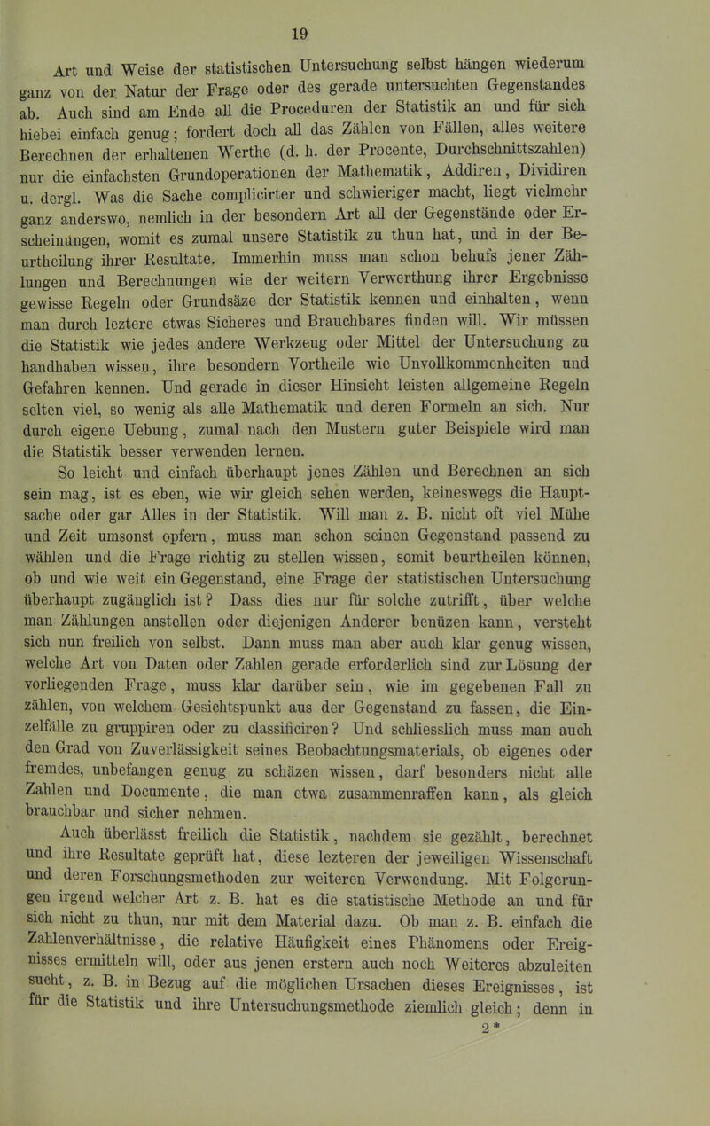 Art und Weise der statistischen Untersuchung selbst hängen wiederum ganz von der Natur der Frage oder des gerade untersuchten Gegenstandes ab. Auch sind am Ende aU die Proceduren der Statistik an und für sich hiebei einfach genug 5 fordert doch all das Zählen von Fällen, alles weitere Berechnen der erhaltenen Werthe (d. h. der Procente, Durchschnittszahlen) nur die einfachsten Grundoperationen der Mathematik, Addiien, Dividiren u. dergl. Was die Sache complicirter und schwieriger macht, liegt vielmehr ganz anderswo, nemlich in der besondern Art all der Gegenstände odei Er- scheinungen, womit es zumal unsere Statistik zu thun hat, und in dei Be- urtheilung ilirer Resultate. Immerhin muss man schon behufs jener Zäh- lungen und Berechnungen wie der weitern Verwerthung ihrer Ergebnisse gewisse Regeln oder Grundsäze der Statistik kennen und einhalten, wenn man durch leztere etwas Sicheres und Brauchbares finden will. Wir müssen die Statistik wie jedes andere Werkzeug oder Mittel der Untersuchung zu handhaben wissen, ihre besondern Vortheile wie Unvollkommenheiten und Gefahren kennen. Und gerade in dieser Hinsicht leisten allgemeine Regeln selten viel, so wenig als alle Mathematik und deren Formeln an sich. Nur durch eigene Uebung, zumal nach den Mustern guter Beispiele wird man die Statistik besser verwenden lernen. So leicht und einfach überhaupt jenes Zählen und Berechnen an sich sein mag, ist es eben, wie wir gleich sehen werden, keineswegs die Haupt- sache oder gar Alles in der Statistik. Will man z. B. nicht oft viel Mühe und Zeit umsonst opfern, muss man schon seinen Gegenstand passend zu wählen und die Frage richtig zu stellen wissen, somit beurtheilen können, ob und wie weit ein Gegenstand, eine Frage der statistischen Untersuchung überhaupt zugänglich ist ? Dass dies nur für solche zutrifft, über welche man Zählungen anstellen oder diejenigen Anderer benüzen kann, versteht sich nun freilich von selbst. Dann muss man aber auch klar genug wissen, welche Art von Daten oder Zahlen gerade erforderlich sind zur Lösung der voidiegenden Frage, muss klar darüber sein, wie im gegebenen Fall zu zählen, von welchem Gesichtspunkt aus der Gegenstand zu fassen, die Ein- zelfälle zu gruppiren oder zu classificiren ? Und schliesslich muss man auch den Grad von Zuverlässigkeit seines Beobachtungsmaterials, ob eigenes oder fremdes, unbefangen genug zu schäzen wissen, darf besonders nicht alle Zahlen und Documente, die man etwa zusammenraffen kann, als gleich brauchbar und sicher nehmen. Auch überlässt freilich die Statistik, nachdem sie gezählt, berechnet und ihre Resultate geprüft hat, diese lezteren der jeweiligen Wissenschaft und deren Forschungsmethoden zur weiteren Verwendung. Mit Folgerun- gen irgend welcher Art z. B. hat es die statistische Methode an und für sich nicht zu thun, nur mit dem Material dazu. Ob mau z. B. einfach die Zahlenverhältnisse, die relative Häufigkeit eines Phänomens oder Ereig- nisses ermitteln will, oder aus jenen erstem auch noch Weiteres abzuleiten sucht, z. B. in Bezug auf die möglichen Ursachen dieses Ereignisses, ist für die Statistik und ihre Untersuchuugsmethode ziemhch gleich; denn in 2*