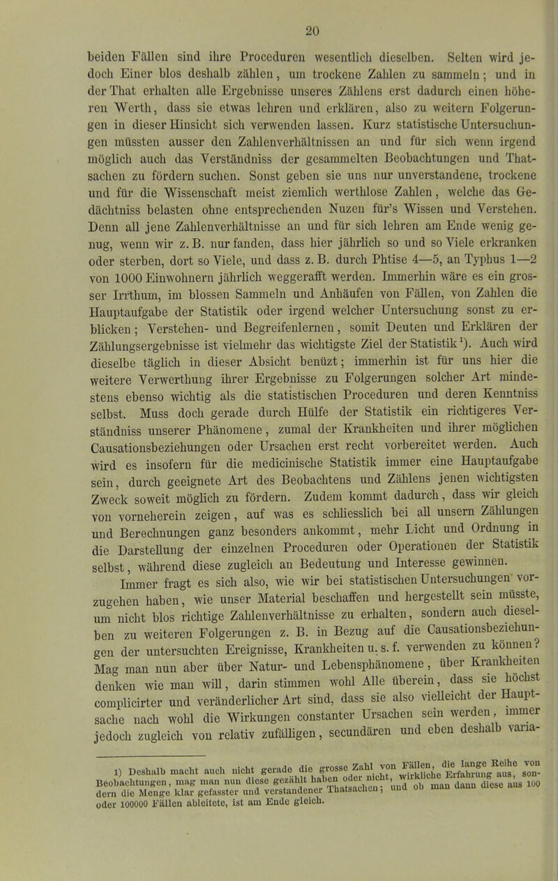 beiden Fällen sind ihre Proceduren wesentlich dieselben. Selten wird je- doch Einer blos deshalb zählen, um trockene Zahlen zu sammeln; und in derThat erhalten alle Ergebnisse unseres Zählens erst dadurch einen höhe- ren Werth, dass sic etwas lehren und erklären, also zu weitern Folgerun- gen in dieser Hinsicht sich verwenden lassen. Kurz statistische Untersuchun- gen müssten ausser den Zahlenverhältnissen an und für sich wenn irgend möglich auch das Verständniss der gesammelten Beobachtungen und That- sachen zu fördern suchen. Sonst geben sie uns nur unverstandene, trockene und für die Wissenschaft meist ziemlich werthlose Zahlen, welche das Ue- dächtniss belasten ohne entsprechenden Nuzen für’s Wissen und Verstehen. Denn all jene Zahlenverhältnisse an und für sich lehren am Ende wenig ge- nug, wenn wir z. B. nur fanden, dass hier jährlich so und so Viele erkranken oder sterben, dort so Viele, und dass z. B. durch Phtise 4—5, an Typhus 1—2 von 1000 Einwohnern jährlich weggerafft werden. Immerhin wäre es ein gros- ser Irrthum, im blossen Sammeln und Anhäufen von Fällen, von Zahlen die Hauptaufgabe der Statistik oder irgend welcher Untersuchung sonst zu er- blicken ; Verstehen- und Begreifenlernen, somit Deuten und Erklären der Zählungsergebnisse ist vielmehr das wichtigste Ziel der Statistik^). Auch wird dieselbe täglich in dieser Absicht benüzt; immerhin ist für uns hier die weitere Verwerthuug ihrer Ergebnisse zu Folgerungen solcher Art minde- stens ebenso wichtig als die statistischen Proceduren und deren Kenntniss selbst. Muss doch gerade durch Hülfe der Statistik ein richtigeres Ver- ständniss unserer Phänomene, zumal der Krankheiten und ihrer möglichen Causationsbeziehungen oder Ursachen erst recht vorbereitet werden. Auch wird es insofern für die medicinische Statistik immer eine Hauptaufgabe sein, durch geeignete Art des Beobachtens und Zählens jenen wichtigsten Zweck soweit möglich zu fördern. Zudem kommt dadurch, dass wir gleich von vorneherein zeigen, auf was es schliesslich bei all unsern Zählungen und Berechnungen ganz besonders ankommt, mehr Licht und Ordnung in die Darstellung der einzelnen Procedui’en oder Operationen der Statistik selbst, während diese zugleich an Bedeutung und Interesse gewinnen. Immer fragt es sich also, wie wir bei statistischen Untersuchungen' vor- zugehen haben, wie unser Material beschaffen und hergestellt sein müsste, um nicht blos richtige Zahlenverhältnisse zu erhalten, sondern auch diesel- ben zu weiteren Folgerungen z. B. in Bezug auf die Causationsbeziehun- gen der untersuchten Ereignisse, Krankheitenu. s. f. verwenden zu können? Mag man nun aber über Natur- und Lebensphänomene, über Krankheiten denken wie man will, darin stimmen wohl Alle überein, dass sie höchst complicirter und veränderlicher Art sind, dass sie also vielleicht der Haupt- sache nach wohl die Wirkungen constanter Ursachen sein werden, immer jedoch zugleich von relativ zufälligen, secundären und eben deshalb varia- 1) Deshalb macht auch nicht gerade die grosse Zahl von son- Beohachtungen, mag man nun diese ^e^hlt haben o^ W dem die Menge klar gefasster und verstandener Ihatsacueu, oder 100000 Fällen ableitete, ist am Ende gleich.