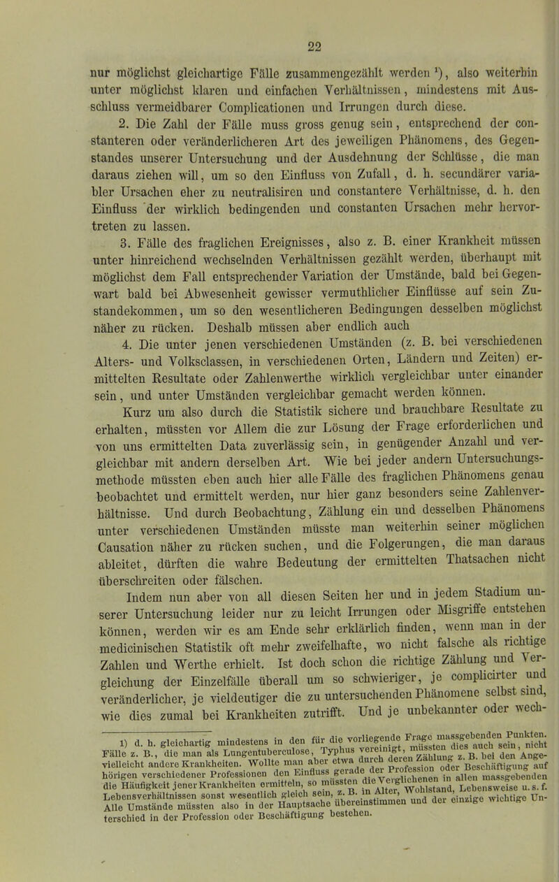 nur möglichst gleichartige Fälle zusammengezählt werden ’), also weiterhin unter möglichst klaren und einfachen Verhältnissen, mindestens mit Aus- schluss vermeidbarer Complicationen und Irrungen durch diese. 2. Die Zahl der Fälle muss gross genug sein, entsprechend der con- stanteren oder veränderlicheren Art des jeweiligen Phänomens, des Gegen- standes unserer Untersuchung und der Ausdehnung der Schlüsse, die man daraus ziehen will, um so den Einfluss von Zufall, d. h. secundärer varia- bler Ursachen eher zu neutralisiren und constantere Verhältnisse, d. h. den Einfluss der wirklich bedingenden und constanten Ursachen mehr hervor- treten zu lassen. 3. Fälle des fraglichen Ereignisses, also z. B. einer Krankheit müssen unter hinreichend wechselnden Verhältnissen gezählt werden, überhaupt mit möglichst dem Fall entsprechender Variation der Umstände, bald bei Gegen- wart bald bei Abwesenheit gewisser vermuthlicher Einflüsse auf sein Zu- standekommen, um so den wesentlicheren Bedingungen desselben möglichst näher zu rücken. Deshalb müssen aber endlich auch 4. Die unter jenen verschiedenen Umständen (z. B. bei verschiedenen Alters- und Volksclassen, in verschiedenen Orten, Ländern und Zeiten) er- mittelten Resultate oder Zahlenwerthe wirklich vergleichbar unter einander sein, und unter Umständen vergleichbar gemacht werden können. Kurz um also durch die Statistik sichere und brauchbare Resultate zu erhalten, müssten vor Allem die zur Lösung der Frage erforderlichen und von uns ermittelten Data zuverlässig sein, in genügender Anzahl und ver- gleichbar mit andern derselben Art. Wie bei jeder andern Untersuchungs- methode müssten eben auch hier alle Fälle des fraglichen Phänomens genau beobachtet und ermittelt werden, nur hier ganz besonders seine Zablenvei- hältnisse. Und durch Beobachtung, Zählung ein und desselben Phänomens unter verschiedenen Umständen müsste man weiterhin seiner möglichen Causation näher zu rücken suchen, und die Folgerungen, die man daiaus ableitet, dürften die wahre Bedeutung der ermittelten Thatsachen nicht überschreiten oder fälschen. Indem nun aber von all diesen Seiten her und in jedem Stadium un- serer Untersuchung leider nur zu leicht Irrungen oder Misgriffe entstehen können, werden wir es am Ende sehr erklärlich finden, wenn man in dei medicinischen Statistik oft mehr zweifelhafte, w'o nicht falsche als lichtige Zahlen und Werthe erhielt. Ist doch schon die richtige Zählung und Ver- gleichung der EinzelfäUe überaU um so schwieriger, je complicirter und veränderlicher, je vieldeutiger die zu untersuchenden Phänomene selbst sind, wie dies zumal bei Krankheiten zutrifft. Und je unbekannter oder wech- 1) d. h. gleichartig mindestens in den für die vorliegende 7 Fälle z. B., die man als Lungentiiberculose, Typhus 7|7un<^ z h^^^^ vielleicht andere Krankheiten. Wollte man aber Pmfp«s<;ion otfer Beschäftiffunff auf hörigen verschiedener Professionen den vpvtrliehenen in allen massgebenden die Häufigkeit jener Krankheiten omitteln so mussten 7^«^“ u.s.f. Lebensverhältnissen sonst wesentlich gleich sein, z. B. ^ ® , oinziire wichtige Un- Alle Umstände müssten also in der Hauptsache uberemst.mmen und der einzige wicimgc u terschied in der Profession oder Beschäftigung bestehen.