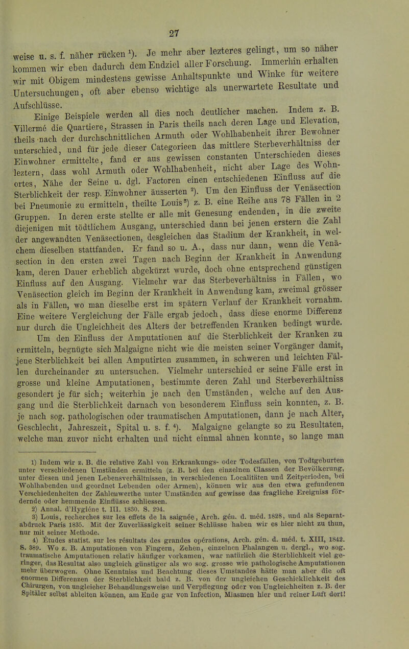 weise u. s. f. näher rücken^). Je mehl* aber lezteres gelingt, um so näher kommen wir eben dadurch dem Endziel aller Forschung Immerhin erba ten wir mit Obigem mindestens gewisse Anhaltspunkte und Winke für weiteie Untersuchungen, oft aber ebenso wichtige als unerwartete Resultate un Aufschlüsse. deutlicher machen. Indem z. B. VillerL die Quartiere, Strassen in Paris theils nach deren Lage und Elevation, theils nach der durchschnittlichen Armuth oder Wohlhabenheit ihrer Bewohner unterschied und für jede dieser Categorieen das mittlere Sterheverhaltniss der Einwohner’ermittelte, fand er aus gewissen leztern, dass wohl Armuth oder Wohlhabenheit, nicht aber Lage Wohn ortes, Nähe der Seine u. dgl. Factoren einen entschiedenen Einfluss auf die Sterbiichkeit der resp. Einwohner äusserten ^). Um den Einfluss bei Pneumonie zu ermitteln, theilte Louis») z. B. eine Reihe aus 78 “ “ Gruppen. In deren erste stellte er alle mit Genesung endenden, in zweit diejenigen mit tödtlichem Ausgang, unterschied dann bei jenen ers ern der angewandten Venäsectionen, desgleichen das Stadium der Krankhei , ^ ' ehern dieselben stattfanden. Er fand so u. A., dass nur dann, wenn die Vena- section in den ersten zwei Tagen nach Beginn der Krankheit in Anwendung kam, deren Dauer erheblich abgekürzt wurde, doch ohne entsprechend guns igen Einfluss auf den Ausgang. Vielmehr war das Sterheverhaltniss in ä en, wo Yenäsection gleich im Beginn der Krankheit in Anwendung kam, zweimal grosser als in Fällen, wo man dieselbe erst im spätem Verlauf der Krankheit voraahm. Eine weitere Vergleichung der Fälle ergab jedoch, dass diese enorme Differenz nur durch die Ungleichheit des Alters der betreffenden Kranken bedingt wurde. Um den Einfluss der Amputationen auf die Sterblichkeit der Kranken zu ermitteln, begnügte sich Malgaigne nicht wie die meisten seiner Vorgänger damit, jene Sterblichkeit bei allen Amputirten zusammen, in schweren und leichten Fäl- len durcheinander zu untersuchen. Vielmehr unterschied er seine Fälle erst in grosse und kleine Amputationen, bestimmte deren Zahl und Sterbeverhältniss gesondert je für sich; weiterhin je nach den Umständen, welche auf den Aus- gang und die Sterblichkeit darnach von besonderem Einfluss sein konnten, z. B. je nach sog. pathologischen oder traumatischen Amputationen, dann je nach Alter, Geschlecht, Jahreszeit, Spital u. s. f. *). Malgaigne gelangte so zu Resultaten, welche man zuvor nicht erhalten und nicht einmal ahnen konnte, so lange man 1) Indem wir z. B. die relative Zahl von Erkrankungs- oder Todesfiillen, von Todtgehurten unter verschiedenen Umständen ermitteln (z. B. bei den einzelnen Classen der Bevölkerung, unter diesen und jenen Lehensverhältnissen, in verschiedenen Localitäten und Zeitperioden, hei Wohlhabenden und geordnet Lebenden oder Armen), können wir aus den etwa gefundenen Verschiedenheiten der Zahleuwerthe unter Umständen auf gewisse das fragliche Ereigniss för- dernde oder hemmende Einflüsse schliossen. 2) Annal. d’llygiöne t. III. 1830. S. 294. 8) Louis, recherches sur les effets de la saignöe, Arch. gen. d. möd. 1828, und als Separat- abdruck Paris 1835. Mit der Zuverlässigkeit seiner Schlüsse haben wir es hier nicht zu thun, nur mit seiner Methode. 4) ktudes Statist, sur les resultats des grandes opörations, Arch. gen. d. m6d. t. XIII, 1842. S. 389. Wo z. B. Amputationen von Fingern, Zehen, einzelnen Phalangen u. dergl., wo sog. traumatische Amputationen relativ häufiger verkamen, war natürlich die Sterblichkeit viel ge- ringer, das Resultat also ungleich günstiger als wo sog. grosse wie pathologische Amputationen mehr überwogen. Ohne Kenntniss und Beachtung dieses Umstandes hätte man aber die oft enormen Differenzen der Sterblichkeit bald z. B. von der ungleichen Geschicklichkeit des Chirurgen, von ungleicher Bohandlungsweise und Verpflegung oder von Ungleichheiten z. B. der Spitäler selbst ableiton können, am Ende gar von Infection, Miasmen hier und reiner Luft dort!
