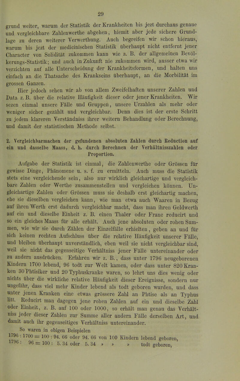 grund weiter, warum der Statistik der Krankheiten bis jezt durchaus genaue und vergleichbare Zahlenwerthe abgehen, hiemit aber jede sichere Grund- lage zu deren weiterer Verwerthung. Auch begreifen wir schon hieraus, warum bis jezt der medicinischen Statistik überhaupt nicht entfernt jener Character von Solidität zukommen kann wie z. B. der allgemeinen Bevöl- kerungs-Statistik; und auch in Zukunft nie zukommen wird, ausser etwa wir verzichten auf alle Unterscheidung der Krankheitsformen, und halten uns einfach an die Thatsache des Krankseins überhaupt, an die Morbilität im grossen Ganzen. Hier jedoch sehen wir ab von allem Zweifelhaften unserer Zahlen und Data z. B. über die relative Häufigkeit dieser oder jener Krankheiten. Wir sezen einmal unsere Fälle und Gruppen, unsere Urzahlen als mehr oder weniger sicher gezählt und vergleichbar. Denn dies ist der erste Schritt zu jedem klareren Verständniss ihrer weitern Behandlung oder Berechnung, und damit der statistischen Methode selbst. 2. Vergleichharmachen der gefundenen absoluten Zahlen durch Reduction auf ein und dasselbe Maass, d. h. durch Berechnen der Yerhältnisszahlen oder Proportion. Aufgabe der Statistik ist einmal, die Zahlenwerthe oder Grössen für gewisse Dinge, Phänomene u. s. f. zu ermitteln. Auch muss die Statistik stets eine vergleichende sein, also nur wirklich gleichartige und vergleich- bare Zahlen oder Werthe zusammenstellen und vergleichen können. Un- gleichartige Zahlen oder Grössen muss sie deshalb erst gleichartig machen, ehe sie dieselben vergleichen kann, wie man etwa auch Waaren in Bezug auf ihren Werth erst dadurch vergleichbar macht, dass mau ihren Geldwerth auf ein und dieselbe Einheit z. B. einen Thaler oder Franc reducirt und so ein gleiches Maass für alle erhält. Auch jene absoluten oder rohen Sum- men, wie wir sie durch Zählen der Einzelfälle erhielten, geben an und für sich keinen rechten Aufschluss über die relative Häufigkeit unserer Fälle, und bleiben überhaupt unverständlich, eben weil sie nicht vergleichbar sind, weil sie nicht das gegenseitige Verhältniss jener Fälle untereinander oder zu andern ausdrücken. Erfahren wir z. B., dass unter 1796 neugeborenen Kindern 1700 lebend, 96 todt zur Welt kamen, oder dass unter 820 Kran- ken 30 Phtisiker und 20 Typhusla’anke waren, so lehrt uns dies wenig oder nichts über die wirkliche relative Häufigkeit dieser Ereignisse, sondern nur ungefähr, dass viel mehr Kinder lebend als todt geboren wnrden, und dass unter jenen Kranken eine etwas grössere Zahl an Phtise als an Typhus litt. Reducirt man dagegen jene rohen Zahlen auf ein und dieselbe Zahl oder Einheit, z. B. auf 100 oder 1000, so erhält man genau das Verhält- niss jeder dieser Zahlen zur Summe aller andern Fälle derselben Art, und damit auch ihr gegenseitiges Verhältniss untereinander. So waren in obigen Beispielen 1796 ; 1700 = 100 : 94. 66 oder 94. 66 von 100 Kindern lebend geboren, 1796 . 96 = 100; 5. 34 oder 5. 34 > » » todt geboren.