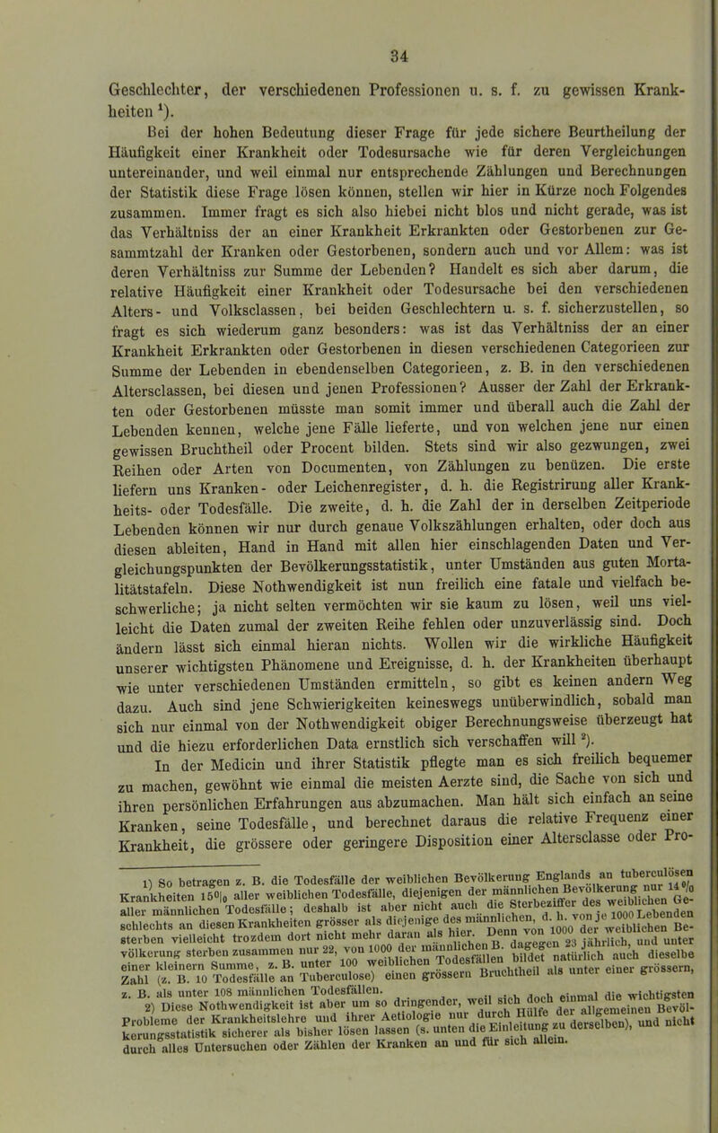 Geschlechter, der verschiedenen Professionen u. s. f. zu gewissen Krank- heiten ^). Bei der hohen Bedeutung dieser Frage für jede sichere Beurtheilung der Häufigkeit einer Krankheit oder Todesursache wie für deren Vergleichungen untereinander, und weil einmal nur entsprechende Zählungen und Berechnungen der Statistik diese Frage lösen können, stellen wir hier in Kürze noch Folgendes zusammen. Immer fragt es sich also hiebei nicht blos und nicht gerade, was ist das Verhältniss der an einer Krankheit Erkrankten oder Gestorbenen zur Ge- sammtzahl der Kranken oder Gestorbenen, sondern auch und vor Allem: was ist deren Verhältniss zur Summe der Lebenden? Handelt es sich aber darum, die relative Häufigkeit einer Krankheit oder Todesursache bei den verschiedenen Alters- und Volksclassen, bei beiden Geschlechtern u. s. f. sicherzustellen, so fragt es sich wiederum ganz besonders: was ist das Verhältniss der an einer Krankheit Erkrankten oder Gestorbenen in diesen verschiedenen Categorieen zur Summe der Lebenden in ebendenselben Categorieen, z. B. in den verschiedenen Altersclassen, bei diesen und jenen Professionen? Ausser der Zahl der Erkrank- ten oder Gestorbenen müsste man somit immer und überall auch die Zahl der Lebenden kennen, welche jene Fälle lieferte, und von welchen jene nur einen gewissen Bruchtheil oder Procent bilden. Stets sind wir also gezwungen, zwei Reihen oder Arten von Documenten, von Zählungen zu benüzen. Die erste liefern uns Kranken- oder Leichenregister, d. h. die Registrirung aller Krank- heits- oder Todesfälle. Die zweite, d. h. die Zahl der in derselben Zeitperiode Lebenden können wir nur durch genaue Volkszählungen erhalten, oder doch aus diesen ableiten, Hand in Hand mit allen hier einschlagenden Daten und Ver- gleichungspunkten der Bevölkerungsstatistik, unter Umständen aus guten Morta- litätstafeln. Diese Nothwendigkeit ist nun freilich eine fatale und vielfach be- schwerliche; ja nicht selten vermöchten wir sie kaum zu lösen, weil uns viel- leicht die Daten zumal der zweiten Reihe fehlen oder unzuverlässig sind. Doch ändern lässt sich einmal hieran nichts. Wollen wir die wirkliche Häufigkeit unserer wichtigsten Phänomene und Ereignisse, d. h. der Krankheiten überhaupt wie unter verschiedenen Umständen ermitteln, so gibt es keinen andern Weg dazu. Auch sind jene Schwierigkeiten keineswegs unüberwindlich, sobald man sich nur einmal von der Nothwendigkeit obiger Berechnungsweise überzeugt hat und die hiezu erforderlichen Data ernstlich sich verschaffen will In der Medicin und ihrer Statistik pflegte man es sich freilich bequemer zu machen, gewöhnt wie einmal die meisten Aerzte sind, die Sache von sich und ihren persönlichen Erfahrungen aus abzumachen. Man hält sich einfach an seme Kranken, seine Todesfälle, und berechnet daraus die relative Frequenz einer Krankheit, die grössere oder geringere Disposition einer Altersclasse oder ro- So betragen z. B. die Todesfälle der weiblichen Bevölkerung Englands an tuberculosen Krankheiten löOlo aller weiblichen Todesfälle, diejenigen der männlichen Bevölkerung nur Io deshalb Ist .b.r „lebt »ueb di. ■>“ ■obleehts »n dieseo Erantbeiten grösser als ..Sblkhen Be- Sterben vielleicht trozdem dort nicht mehr daran a . ' „ daffe«'en 23 iährlich, und unter völkerung sterben zusammen nur 22, bilde“ natürlich auch dieselbe einer kleinern Summe, z. B. unter 100 weiblichen grossem, Zahl (z. B. 10 Todesfälle an Tuberculose) einen grossem Bruchtheil als unter einei grosse , z. B. als unter 108 männlichen Todesfällen. «inmal die wichtigsten 2) Diese Nothwendigkeit ist aber um so dringender, ® allgemeinen Bevöl- Probleme der Krankheitslehre und ihrer Aetiologie X?nleUung zu derselben), und nicht kerungsstatistik sicherer als bisher lösen lassen (s. unten f’ durch alles Untersuchen oder Zählen der Kranken an und für sich alle .