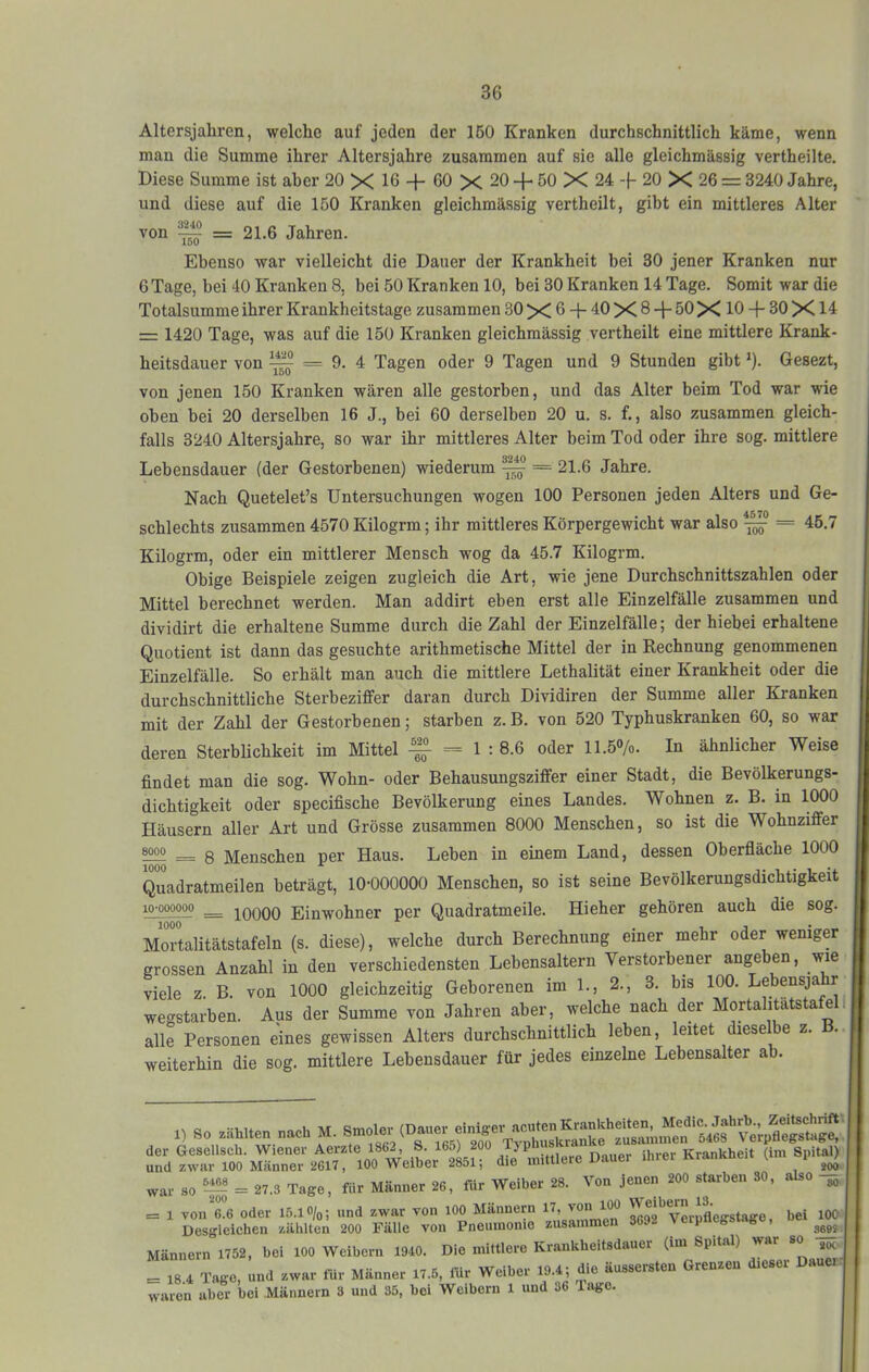 Altersjahrcn, welche auf jeden der 160 Kranken durchschnittlich käme, wenn man die Summe ihrer Altersjahre zusammen auf sie alle gleichmässig vertheilte. Diese Summe ist aber 20 X 16 + 60 X 20 + 50 X 24 -f- 20 X 26 = 3240 Jahre, und diese auf die 150 Kranken gleichmässig vertheilt, gibt ein mittleres Alter ^0^ ^ = 21.6 Jahren. iDÜ Ebenso war vielleicht die Dauer der Krankheit bei 30 jener Kranken nur 6Tage, bei 40 Kranken 8, bei 50 Kranken 10, bei 30 Kranken 14 Tage. Somit war die Totalsumme ihrer Krankheitstage zusammen 30 X 6 -|- 40 X 8 + 50 X 10 + 30 X14 = 1420 Tage, was auf die 150 Kranken gleichmässig vertheilt eine mittlere Krank- heitsdauer von ^ = 9. 4 Tagen oder 9 Tagen und 9 Stunden gibt ^). Gesezt, von jenen 150 Kranken wären alle gestorben, und das Alter beim Tod war wie oben bei 20 derselben 16 J., bei 60 derselben 20 u. s. f., also zusammen gleich- falls 3240 Altersjahre, so war ihr mittleres Alter beim Tod oder ihre sog. mittlere Lebensdauer (der Gestorbenen) wiederum ^ = 21.6 Jahre. Nach Quetelet’s Untersuchungen wogen 100 Personen jeden Alters und Ge- schlechts zusammen 4570 Kilogrm; ihr mittleres Körpergewicht war also — = 45.7 Kilogrm, oder ein mittlerer Mensch wog da 45.7 Kilogrm. Obige Beispiele zeigen zugleich die Art, wie jene Durchschnittszahlen oder Mittel berechnet werden. Man addirt eben erst alle Einzelfälle zusammen und dividirt die erhaltene Summe durch die Zahl der Einzelfälle; der hiebei erhaltene Quotient ist dann das gesuchte arithmetische Mittel der in Rechnung genommenen Einzelfälle. So erhält man auch die mittlere Lethalität einer Krankheit oder die durchschnittliche Sterbeziffer daran durch Dividiren der Summe aller Kranken mit der Zahl der Gestorbenen; starben z. B. von 520 Typhuskranken 60, so war deren Sterblichkeit im Mittel ^ = 1 : 8.6 oder 11.5»/o. In ähnlicher Weise findet man die sog. Wohn- oder Behausungsziffer einer Stadt, die Bevölkerungs- dichtigkeit oder specifische Bevölkerung eines Landes. Wohnen z. B. in 1000 Häusern aller Art und Grösse zusammen 8000 Menschen, so ist die Wohnziffer = 8 Menschen per Haus. Leben in einem Land, dessen Oberfiäche 1000 Quadratmeilen beträgt, 10-000000 Menschen, so ist seine Bevölkerungsdichtigkeit = 10000 Einwohner per Quadratmeile. Hieher gehören auch die sog. Mortalitätstafeln (s. diese), welche durch Berechnung einer mehr oder weniger grossen Anzahl in den verschiedensten Lebensaltern Verstorbener angeben, wie viele z. B. von 1000 gleichzeitig Geborenen im 1., 2., 3. bis 100. Lebensjahr wegstarben. Aus der Summe von Jahren aber, welche nach der Mortalitätstafel. alle Personen eines gewissen Alters durchschnittlich leben, leitet dieselbe z. weiterhin die sog. mittlere Lebensdauer für jedes einzelne Lebensalter ab. 1) So wählten nach M. Verpflegstage, S ‘oo f‘’S war so = 27.3 Tage, für Männer 26, für Weiber 28. Von jenen 200 starben 30, also 3, = 1 von 6.6 oder 15.1 o/o; und zwar von 100 Männern 17, VerpLgstage, bei lOO Desgleichen zählten 200 Fälle von Pneumonie zusammen 3 P ^ Männern 1752, bei 100 Weibern 1940. Die mittlere Kraukheitsdauer (im Spital) war so = 18 4 Tage, und zwar für Männer 17.5, für Weiber 19.4; die äussersten Grenzen dieser Dauer waren aber bei Männern 3 und 35, bei Weibern 1 und 36 Tage.