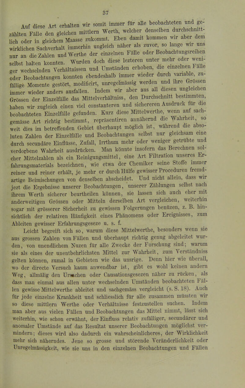 Auf diese Art erhalten wir somit immer für alle beobachteten und ge- zählten Fälle den gleichen mittlern Werth, welcher denselben durchschnitt- lich oder in gleichem Maasse zukommt. Eben damit kommen wir abei dem wirklichen Sachverhalt immerhin ungleich näher als zuvor so lange wir uns nur an die Zahlen undWerthe der einzelnen Falle oder Beobachtungsreihen selbst halten konnten. Wurden doch diese lezteren unter mehr oder ^ ger wechselnden Verhältnissen und Umstanden erhoben, die einzelnen Fa oder Beobachtungen konnten ebendeshalb immer wieder durch variable, zu- fällige Momente gestört, modificirt, unregelmässig werden und ihre Glossen immer wieder anders ausfallen. Indem wir aber aus all diesen ungleichen Grössen der Einzelfälle das Mittelverhältniss, den Durchschnitt bestimmten, haben wir zugleich einen viel constanteren und sichereren Ausdruck für die beobachteten Einzelfälle gefunden. Kurz diese Mittelwerthe, wenn auf sach- gemässe Art richtig bestimmt, repräsentiren annähernd die Wahrheit so weit dies im betreffenden Gebiet überhaupt möglich ist, während die abso- luten Zahlen der Einzelfälle und Beobachtungen selbst nur gleichsam eine durch secundäre Einflüsse, Zufall, Irrthum mehr oder weniger getrübte und verdorbene Wahrheit ausdrücken. Man könnte insofern das Berechnen sol- cher Mittelzahlen als ein Eeinigungsmittel, eine Art Filtration unseres Er- fahrungsmaterials bezeichnen, wie etwa der Chemiker seine Stoffe immer reiner und reiner erhält, je mehr er durch Hülfe gewisser Proceduren fremd- artige Beimischungen von denselben abscheidet. Und nicht allein, dass wir jezt die Ergebnisse unserer Beobachtungen, unserer Zählungen selbst nach ihrem Werth sicherer beurtheilen können, sie lassen sich auch eher mit anderweitigen Grössen oder Mitteln derselben Art vergleichen, weiteihin sogar mit grösserer Sicherheit zu gewissen Folgerungen benüzen, z. B. hin- sichtlich der relativen Häufigkeit eines Phänomens oder Ereignisses, zum Ableiten gewisser Erfahrungsgeseze u. s. f. Leicht begreift sich so, warum diese Mittelwerthe, besonders wenn sie aus grossen Zahlen von Fällen und überhaupt richtig genug abgeleitet wur- den, von unendlichem Nuzen für alle Zwecke der Forschung sind; warum sie als eines der unentbehrlichsten Mittel zur Wahrheit, zum Verständniss gelten können, zumal in Gebieten wie das unsrige. Denn hier wie überall, w'o der directe Versuch kaum anwendbar ist, gibt es wohl keinen andern Weg, allmälig den Ursachen oder Causationsgesezen näher zu rücken, als dass man einmal aus allen unter wechselnden Umständen beobachteten Fäl- len gewisse Mittelwerthe ableitet und sachgemäss vergleicht (s. S. 18). Auch für jede einzelne Kranldieit und schliesslich für alle zusammen müssten wir so diese mittlern Werthe oder Verhältnisse festzustellen suchen. Indem man aber aus vielen Fällen und Beobachtungen das Mittel nimmt, lässt sich weiterhin, wie schon erwähnt, der Einfluss relativ zufälliger, secundärer und anomaler Umstände auf das Resultat unserer Beobachtungen möglichst ver- mindern; dieses wird also dadurch ein wahrscheinlicheres, der Wirldichkeit mehr sich näherndes. Jene so grosse und störende Veränderlichkeit oder Unregelmässigkeit, wie sie uns in den einzelnen Beobachtungen und Fällen