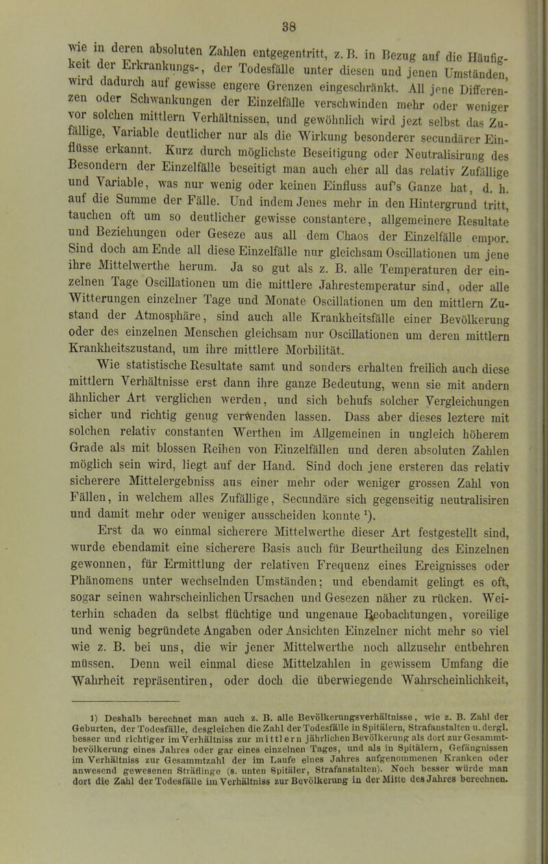 wie in deien absoluten Zahlen entgegenti-itt, z. B. in Bezug auf die tläufig- keit der Erkrankungs-, der Todesfülle unter diesen und jenen Umständen Wild dadurch auf gewisse engere Grenzen eingeschränkt. All jene Differen- zen oder Schwankungen der Einzelfiüle verschwinden mehr oder weniger vor solchen mittlern Verhältnissen, und gewöhnlich wird jezt selbst das Zu- fällige, Variable deutlicher nur als die Wirkung besonderer secundärer Ein- flüsse erkannt. Kurz durch möglichste Beseitigung oder Neutralisirung des Besondern der Einzelfälle beseitigt man auch eher all das relativ Zufällige und Variable, was nur wenig oder keinen Einfluss aufs Ganze hat, d. h. auf die Summe der Fälle. Und indem Jenes mehr in den Hintergrund tritt, tauchen oft um so deutlicher gewisse constantere, allgemeinere Resultate und Beziehungen oder Geseze aus all dem Chaos der Einzelfälle empor. Sind doch am Ende all diese Einzelfälle nur gleichsam Oscillationen um jene ihre Mittelwerthe herum. Ja so gut als z. B. alle Temperaturen der ein- zelnen Tage Oscillationen um die mittlere Jahrestemperatur sind, oder alle Witterungen einzelner Tage und Monate Oscillationen um den mittleni Zu- stand der Atmosphäre, sind auch alle Krankheitsfälle einer Bevölkerung oder des einzelnen Menschen gleichsam nur Oscillationen um deren mittlern Kranldaeitszustand, um ihre mittlere Morbilität. Wie statistische Resultate samt und sonders erhalten freilich auch diese mittlern Verhältnisse erst dann ihre ganze Bedeutung, wenn sie mit andern ähnlicher Art verglichen werden, und sich behufs solcher Vergleichungen sicher und richtig genug verwenden lassen. Dass aber dieses leztere mit solchen relativ constanten Werthen im Allgemeinen in ungleich höherem Grade als mit blossen Reihen von Einzelfällen und deren absoluten Zahlen möglich sein wird, liegt auf der Hand. Sind doch jene erstereu das relativ sicherere Mittelergebniss aus einer mehr oder weniger grossen Zahl von Fällen, in welchem alles Zufällige, Secundäre sich gegenseitig ueutralisiren und damit mehr oder weniger ausscheiden konnte *). Erst da wo einmal sicherere Mittelwerthe dieser Art festgestellt sind, wurde ebendamit eine sicherere Basis auch für Beurtheilung des Einzelnen gewonnen, für Ermittlung der relativen Frequenz eines Ereignisses oder Phänomens unter wechselnden Umständen; und ebendamit gelingt es oft, sogar seinen wahrscheinlichen Ursachen undGesezen näher zu rücken. Wei- terhin schaden da selbst flüchtige und ungenaue l^eobachtungen, voreilige und wenig begründete Angaben oder Ansichten Einzelner nicht mehr so viel wie z. B. bei uns, die wir jener Mittelwerthe noch allzusehr entbehren müssen. Denn weil einmal diese Mittelzahlen in gewissem Umfang die Wahrheit repräsentiren, oder doch die überwiegende Wahrscheinlichkeit, 1) Deshalb berechnet man auch B. alle Bevölkerungsverhältnisse, wie z. B. Zahl der Geburten, der Todesfälle, desgleichen die Zahl der Todesfälle in Spitälern, Strafanstalten u. dergl. besser und richtiger im Verhältniss zur mittlern jährlicheiiBevölkenmg als dort zur Gesammt- bevölkerung eines Jahres oder gar eines einzelnen Tages, und als in Spitälern, Gefängnissen im Verhältniss zur Gesammtzahl der im Laufe eines Jahres aufgenommenen Kranken oder anwesend gewesenen Sträflinge (s. unten Spitäler, Strafanstalten). Noch besser würde man dort die Zahl der Todesfälle im Verhältniss zur Bevölkerung in der Mitte des Jahres berechnen.