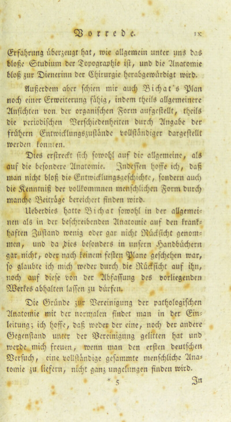 o r r c b c- ix (Erfahrung fi&crjcugt 6at / wie allgemein unter un3 ba$ bloße ©tubium ber Sopograpfjie ifr, unb bie Tlnoromie t>lo^ jtir Dienerinn ber Chirurgie ^erabgeroi'irbigt nnrb. Slußetbem aber fcfyieti mir aud; B> i cf) at’6 ^far» nod) einer (Erweiterung fällig/ inbem tfjcite allgemeinere 2Inftd)ten bon ber organischen ftortn aufgcfleüt, tbcilä bie pcriobifcfycn Bcrfchiebenfjcitcn buref) Angabe ber frühem (Entwicflttngöjujttmbc bellflanbiger bargeftellt werben fonnten. Dieö erfrrccft fTcf> foweh' auf bie allgemeine, als auf bie befonbere Anatomie. 3MÖCffen l^offe id), baß man nietet bloß bie (£ntroicflungOgcfmid)te, fonbern aud) bie .^nntniß ber bollfommncn menfd>lid;en §crm burd) manche beitrage bereichert ftnbeti wirb. Ueberbieä hattf 53 i cf) a t foroohl in ber allgemein nen alö in ber bcfdyecibcnben Anatomie auf ben franf* haften 3l,^ant> wenig ober gar nicf;r Üiüd|ld)t genout; men, unb ba fbieö befonberö in unfern Jpanbbiid)ent gar nicht, ober nach feinem feften ^lanc gcfd)chcn war, fo glaubte id) mich Weber burd) bie Dvüdfftcht auf ihn, noch <wf biefe von ber ^Ibfajfung be$ borliegenben ^Berfeö abbalren Liffcn ju bürfctu Dtc ©rünbe jUr Bereinigung ber pafhologtfchen Anatomie mit ber normalen fmbet man in ber (Ein; leitung; ich hoffe, baß weber ber eine, nod) ber anbere ©egenßanb unter ber Bereinigung gelitten hat unö werbe mid) freuen, wenn man ben erffen beutfehert Bcrfud), eine bellßanbige gefammte menfcf)lid)e 2ina* tomie .ju liefern, nicht gan$ ungefungen ftnben wirb. # * * 5 3*