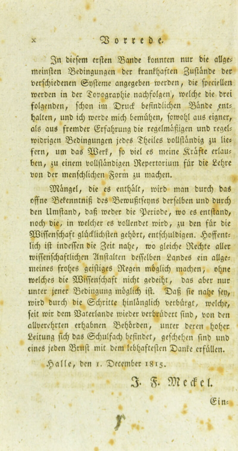 3>n bicfem erßen 35anbe fonntcn nur bie ölige* mciußen 35ebingutigen ber franfljaften 3uf^nt>e bec Perjcßiebencn ©nßeme angegeben werben, bie fpeciellen werben in ber $opograpßie nacßfolgen, welche bie brei folgenbett, (d)on im XJrucf beßnblicßen 55anbe ,ent? galten, unb id) werbe mid) bemühen, fowoßl auö eigner, a(ö auö frember Srfaßrung bie regelmäßigen unb regel* »ihrigen 55ebingungen jebeö ^ßeilcö pollßanbig ju lies fern, um baö 3£erf, fo toiel eö meine Ärafte erlau* feen, ju einem Poüßanbigen Repertorium für bie Sehre pon ber menfcßlicßcn §orm $tt machen. SRangel, bie eö enthalt, wirb man burd) baö offne ^gefenntniß bcö Sgewußtfepnö berfelben unb burd) ben llntßanb, baß webet bie fPetiobe, wo eö entßanb, nocß bie, in we(d)er eö Pollenbet wirb, ju ben für bie 5BifTenfd)aft glücflicßßen gebort, entfd)ulbigen. Jpoffent; lid) iß inbeffen bie $eit naße, wo gleiche Red)te aller wißenfcßaftlicßen 'Jlnßalfcn beleihen Sanbeö etn allge; rneineö ftoßeö geißigeö Regen moglicß machen, ofme welches bie SBiffenfcßaft nid)t geheißt, baö aber nur unter jener Sßebiuguttg mog(id) iß. Daß ße naße fco, wirb burd) bie ©dritte ßinlanglid) Perbürgt, weldje, feit wir bem SBaterlanbe wicber Pcrbrübert ßnb, Pott ben alloereßrten erhabnen 55eß&rbett, unter bereit ßofjet Leitung ßd) baö @d)itlfad) beßnbet, gefcßeßen ßnb unb citteö jeben 33rttß mit bem (cbßafteßcn Dante erfüllen. dpallc, bett r. Decembet is15. 3- 8* OTccfcf. Sin* Tu ‘ s ‘