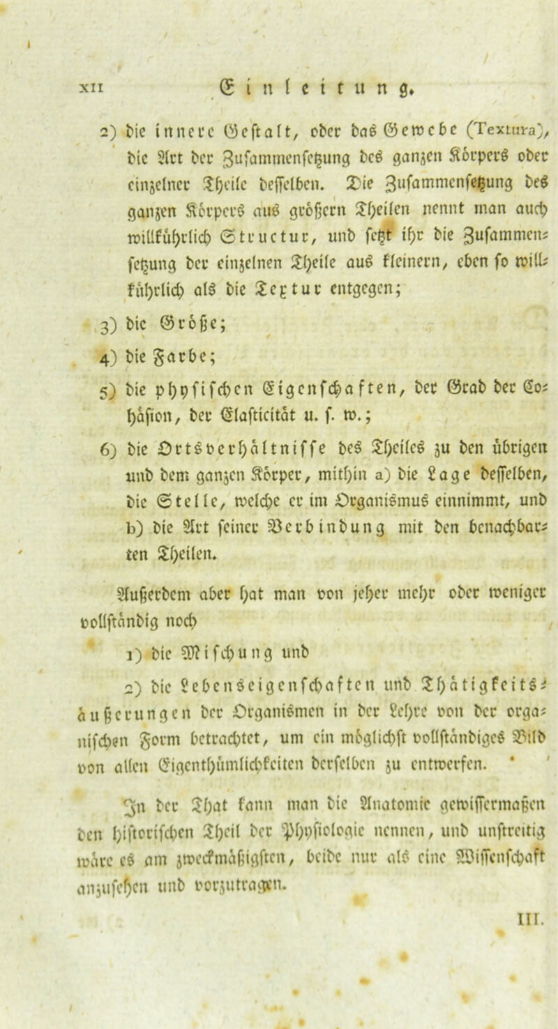 2) bie innere (Seftalt, ober baSöewcbe (Textura), bic 3lrt ber 3ufammenfe§ung bcS ganzen SorperS ober einjclner Sfjeile beffelben. £ie 3ufammenfi$ung be$ gangen SerpcrS au* großem Steilen nennt man auch wilifüf)clicb ©tructur, unb fc§ if)t bie 3ufammens fetjung ber einzelnen 2l;etle auS fleinern, eben fo will* ful)did) als bie Septut entgegen; 3) bic (Stoße; 4) bie garbe; 5) bie pfypfifcbcn (Sigenfdja f ten, ber örab ber @0; fyafton, ber <5Iafticttat u. f. w.; 6) bie OrtSoerf>altniffe bcS £l)cilcS ju ben übrigen unb bem ganjen Körper, mithin a) bie Sage beffelben, bic ©teile, weld;e er im Organismus einnimmt, unb b) bie Stet feiner iöctbinbung mit ben bcnacfcbar* ten Steilen. Slußerbcm aber l)at man oon jef;er mcl;r ober weniger oollftanbig nodi 1) bic Stt i fd) u n g unb 2) bic 2cbcnSeigcnfd>aften unb C^f>ätigfcit&^ Äußerungen ber Organismen in ber ?e!)re oon ber orga* nifdjen gorm betrachtet, um ein mbglidjft oodftanbigeS 33ilb non allen Cfigcntl)ümlid;feitcn bcrfclbcn ju entwerfen. * ^n ber 3l;at fann man bie Slnatomie geroifletmaßen ben l)iftorifcbcn 2l)eil ber ^l)i)jtologic nennen, unb unftrcitig wäre es am jwecfmäßigftcn, beibe nur als eine SEBiffenfcbdft anjufe^en unb oorjutragsn. III.