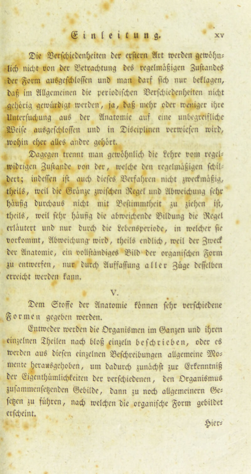 !Oie ©erfchiebenheiten ber erftcrn Art werben gewöhn* •lief) nicht don her SPetrachtung bes regelmäßigen 3uftanbe$ bei- gorm au$gef$loffen unb man barf fich nur beflagen, baß im Allgemeinen bie periobifchen ©erfchic&enheitcn nicht gehörig gewurbigt werben, ja, büß mei)t ober weniger if>re Unterfuchung auS ber Anatomie auf eine unbegreifliche greife aiWgefchlofFen unb in lOiseiplmen oerwiefen wirb, wohin d)cr alles anbre gehört. *. dagegen trennt man gewöhnlich hie ?ef)re rem reget* wibrigen 3uftanbe t>on ber, welche ben regelmäßigen fchil hört; inbeiTen ift auch biej'eS ©erfahren nicht jroetfmäßig, tf;cüö, weit bie ©ränic jwifchen iKegel unb 'Abweichung feljr häufig burchaus nicht mit ©eftimmtheit 511 jief>en ift, theilS, weit fef>r häufig bie abweichenbe ©ilbung bie SKegel erläutert unb nur burch bie ifebensperiobe, in welcher fte dorfommt, Abweichung* wirb, tf)eilS enbtich, weil ber ^weef ber Anatomie, ein oollftänbigeS ©ilb ber organifchen gönn ju entwerfen, nur burch Auffaffung aller 3uge beffelbcn erreicht werben fann. . V. S'em Stoffe ber Anatomie fbnnen fehr oerfchiebene gor men gegeben werben. (Sptmeber werben bie Organismen im @an$en unb ihren einzelnen feilen nach bloß einzeln befchricben, ober eS werben aus biefen einzelnen ©efchreibungen allgemeine fffto* mente herauSgehoben, um baburch junächft jur (Srfenntniß ber ^igcnthiimlidifeiten ber oerfchiebenen, ben Organismus jufamtnenfe^enben ©ebilbe, bann ju noch allgemeinem ©ei feiert ju fuhren, nach welchen bie organifche gorm gebilbet erfcheint, % £ier*