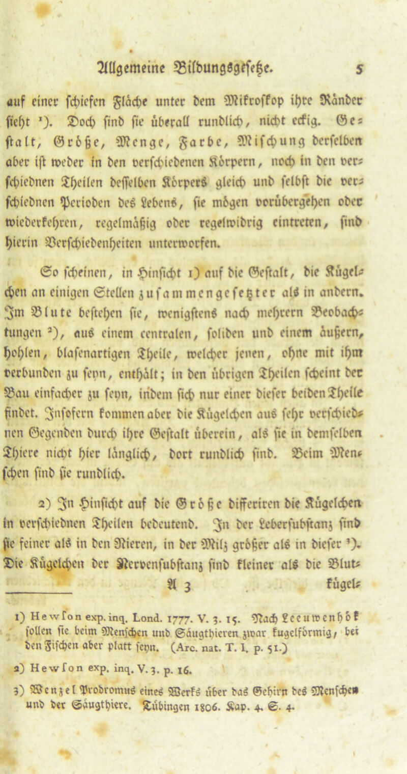 «auf einer febiefen fläche unter bem SJtifroffop il>re SKänber fief)t *). 2>ocb ftnb fie überall runblicb, nicht ecf©es fta11, ©röße, üftenge, garbc, ÜRifcbung berfelben aber ift webet in ben oerfebiebenen Stcrpern, noch in ben oers fcbiebneit $f)ei(en beffelbcn Sorpccä gleich unb felbft bie t>ec^ febiebnen ipccioben be£ febenti, fie mbgen Dcrübergel)en obec toiebetf ehren, regelmäßig ober regelwibrig cintreten, ftnb hierin 33erfcbiebenheiten unterworfen. @o fcfcetnen, in #rnficbt 0 auf bie ©eftolt, bie ftügeU eben nn einigen Stellen j u f a nt m c n g c f e § t e r alä in anbern. 5m 33lute beftel;en fie, wenigftenG nach meljcern ^eobach1 2 3 tungen 2), auä einem centralen, foliben unb einem äußern, holjlen, blafenartigen $l)eile, welcher jenen, of)nc mit if>m tecbunbeit ju ferm, enthält; in ben übrigen Stilen fcheint bec 33au einfacher ju fetm, iribem fich nur einer biefer beiben $he((e finbet. 3nf°fcrn fonunen aber bie Wägelchen auö fef)t oerfebieb* nen ©egenben burch ihre ©eftalt uberein, al$ fie in bemfelben ^hiere nicht hier länglich, bort runblicb finb. 33eim ’iOtenf (eben finb fie runblicb. 2) 5« £inficbt auf bie ©coßc bifferiren bie Sfügelcben in berfchiebnen ^f>cüen bebeutenb. 3n bec Eeberfubftanj finb ftc feiner al$ in ben Stieren, in ber SJttlj großer al$ in biefer *). £ie Äugelten ber Steroenfubftanj ftnb fleiner als bie S3lut* $1 3 fügel* 1) Hewfon exp.inq. Lond. 1777. V. 3. 15. 2ccutt>enbof foUen Uc beim SJtenjcbcn unb ©duathieven jtoar fugelfbrmig / bei ben giften aber platt fepn. (Are. nat. T. 1. p. 51.) 2) Hewfon exp. inq. V. 3. p. 16. 3) S&enjel tyvobrormtf eine* Söcrfii iiber baä ©ef>irn bcö SJtenföei» unb ber ©dugtt)iere. Xubingen 1806. Sap. 4. 6. 4-