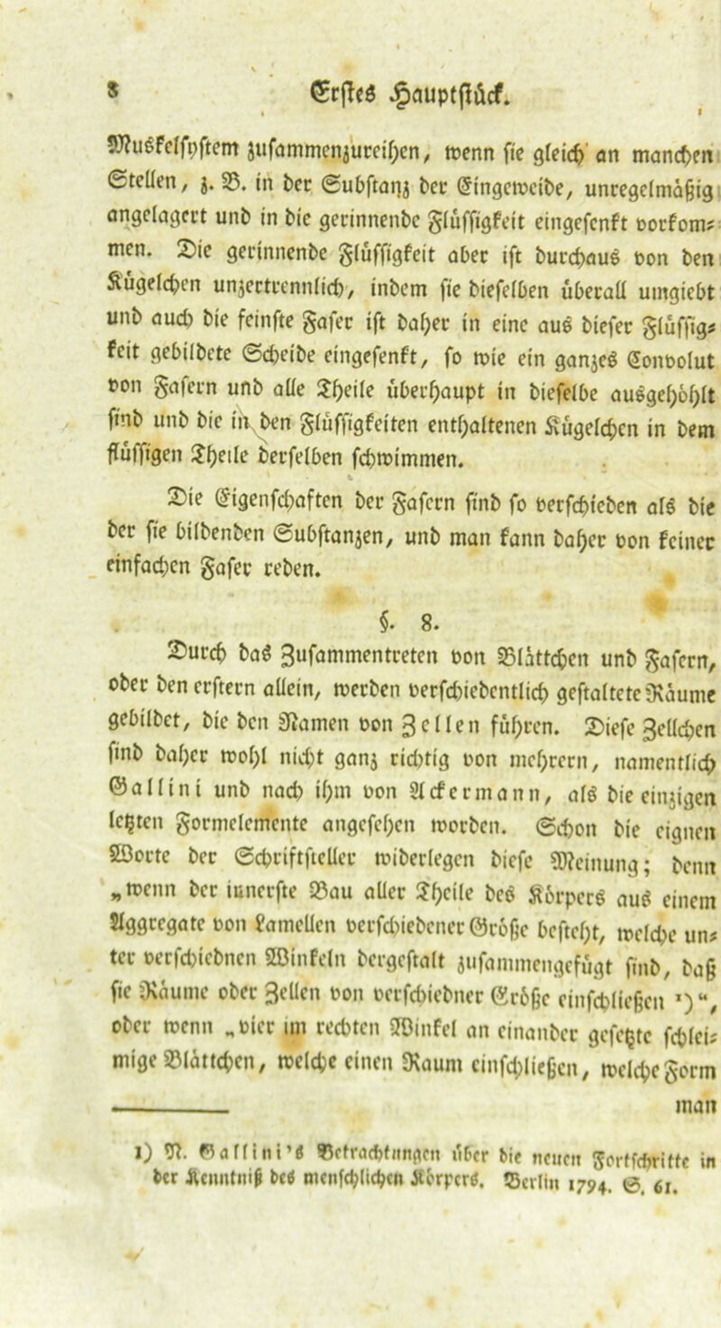 £rjtes ^auptjlÄcf. 9J?u6Felfi)ftem jufammenjüreihen, trenn fte gleich an manchen ©teilen, j. 33. in ber ©ubftagj bet Grtngctreibe, unregelmäßig angelagert unb in bic gerinnenbc glüffigfeit eingefenft rorfom? men. Sie gerinnenbe glüffigfeit aber ift burchaue ron ben Äugelten unjectrennltd), tnbem |ie biefelben überall umgiebt unb aud) bie feinfte gafer ift bal;er in eine aue biefer glüffig* Feit gebilbcte ©cheibe eingefenft, fo trie ein ganjeö Gonrolut t'on gafern unb alle tytik überhaupt in biefelbe auggel;b^lt fmb unb bic it\ben glüfftgfeiten enthaltenen Kügelchen in bem flüffigen Speile herfelben fdjtrimnten. Sie Gigenfd)aften ber gafern fmb fo betrieben als bie ber fte bilbenben ©ubftanjen, unb man fann baf;cr ron feiner einfad;cn gafer reben. §. 8. 51 Surch baS 3ufnmmentreten ron SSlüttchen unb gafern, ober benerftern allein, trerben t>erfd)icbcntlicf> geftaltete «Räume gebilbet, bic ben tarnen ron 3eilen führen. 2>iefc 3elfaen fmb baher mol)! nicht gan$ rid)tig ron mehrern, namentlich ©allini unb nach ihm ron 21cf ermann, als bie einigen lebten gormclcmente angefehen worben. ©c&on bie eignen 2öorte ber ©cpriftficller wiberlegcn biefe Meinung; beim „ trenn ber innerfte S5au aüer Shcile beS £6rpec$ auS einem Slggregatc ron Lamellen üerfd)iebcner 0r6ße bcftcht, trclche un# ter rerfchiebnen Sömfeln bergcftalt jufammengefügt fmb, baß fic Oväunte ober 3eücn ron rcrfchiebncr (Xräßc cinfcpließcn *)“, ober trenn „ricr fm rechten STOinfel an cinanber gefegte fchleis mige Blättchen, welche einen D\aunt cinfd;ließcn, trclchegorm . man I) 91. Wdflini’ö ©ctMchtungen über bie neue» 5orffcf>ritfe in ber Ju»ittiii|i bcö mcitfcblidjcn JiorpcrS. ©erlitt 1794. 0 6l,