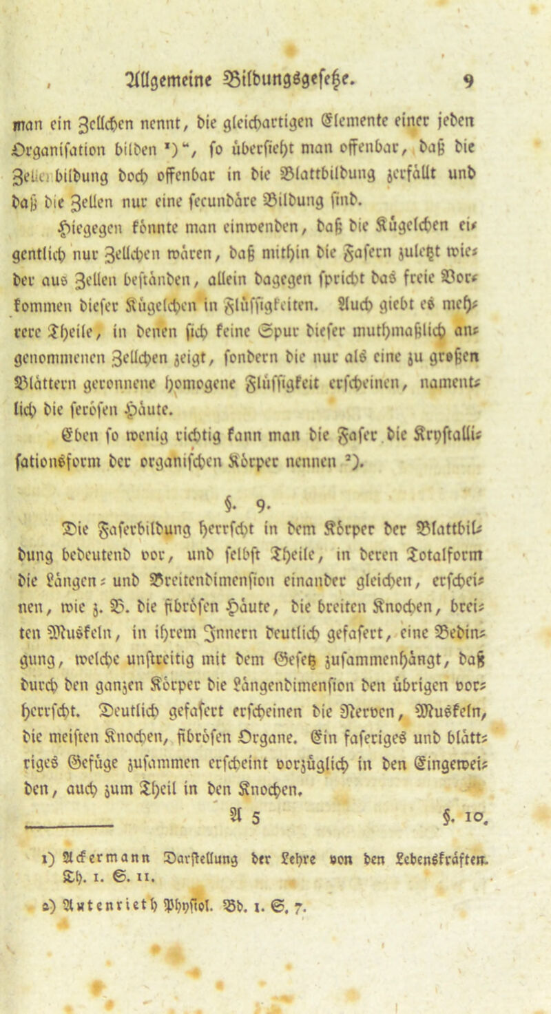 man ein Belieben nennt, bie gleichartigen Elemente einer jeben Organifation bitten fo überfielt man offenbar, ,bajj bie Belie.' bilbung boeb offenbar in bie 33lattbtlbung jerfäUt unb bafj bie Bellen nur eine fecunbäre 23ilbung jinb. $tegegen fonnte man einroenben, baf; bie Kügelchen ei# gentlicb nur 3eUcben mären, ba§ mithin bie gafern jule$t toie? ber aus Bellen beftanben, allein bagegen fpriebt baö freie 33or# fommen biefer Äugelten in glöffigfeiten. Slucb giebt eö mef)# rerc J()eile, in benen fid? feine 0pur biefer muttymafelicb an? genommenen Belieben jeigt, fonbern bie nur al$ eine ju grofjcn blättern geronnene homogene glüffigfeit erfebeinen, nament? lieb bie ferofen Jpäute. @ben fo menig richtig fann man bie gafer bie Krt;ftallü 9 fationeforni ber organifeben Körper nennen 5). §. 9* 3>ic gaferbilbung F>crrfd>t in bem Körper ber 5Mattbil? bung bebeutenb oor, unb felbft Sljeile, in beren Sotalform bie langen; unb SPreitenbimenfion einanber gleichen, erfebei? nen, roie j. 3?. bie ftbrfcfen £äute, bie breiten Knochen, brei? ten SPtuäfeln, in if)tem Innern bcutlicb gefafert, eine 23ebin? gung, toelcbc unftreitig mit bem @efeß jufammenbangt, bafc bureb ben ganzen Körper bie Hangenbimenfion ben übrigen oor? bervfebt. ^Deutlich gefafert erfebeinen bie Dierocn, SWuöfeln, bie meiften Knochen, ftbröfen Organe. @in faferigeS unb blätt? rigeö ©cfüge jufammen erfcheint oorjüglicb in ben @ingeroei? ben, auch jum Streit in ben Knocben, _ 3t 5 §. io. i) 2l<f ermann SavjMung ber £el)ve »on ben XcbenSfräften. 2,1). x. ©. ii. s) SUtenrietl) Ibbvfiol. 55b. i. ©. 7.