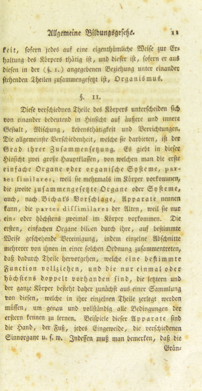 Sflfgeffleme 33tfbutt0$öefeg6 n feit/ fofern jebetf auf eine eicjentf>umltct>e SÖeife juc @r* baltung be$ Äorperö tintig ift, unb tiefer ift, fofern er au$ tiefen in ber (§. i.) angegebenen 83ejiehung unter einanbec ftefjenben lifjeilen jufantmengefept ift, O r0a n i$ mu i. §. ii. SDiefc terfebiebnen Steile bee ÄbrperS unterfebeiben ficb ton einanber bebeutenb in •'öinfiebt auf äu§ere unb innere ©efwlt, SOiifcbung, Ücbenäthätigfeit unb SÖerricbtungcn. 2>ic adgcmeinfte iVrfcbicbenheit, ttelcbe fie barbieten, ift bec förab ihrer 3ufammenfe£ung. giebt in biefec £>inficbt jttei grofje $auptflafjcn, ton roelcbcn man bie erfte einfache Organe ober organifebe ©pfteme, par- tes fimilares, meil fie mehrmals im ftörper torfommen, bie jtveite jufammengefepte Organe ober @p ft eine, auch, nach 33 i cb a t'S Stforfcblage, Apparate nennen fann, bie partes diffimilares ber 2Uten, tveil fie nur ein? ober l)W>ften$ jiteimal im Körper torfommen. £)ie erften, einfachen Organe biken bureb ihre, auf beftimmte Söeife gefcbel;enbe ^Bereinigung, inbem einjelnc Slbfcbnitte mehrerer ton ihnen in einer folcben Orbnung jufammentreten, baß baburch i^heile berrergehen, roelcbe eine beftimmte gunction tolljiehcn, unb bie nur einmal ober boebftene hoppelt oorhanben finb, bie lefctern unb ber ganje Körper beftcht baher junäcbft aus einer Sammlung ton tiefen, ttelcbe in ihre einzelnen Jhrür jerlegt tterben muffen, um genau unb toüftanbig alle Söebingungen ber erftern fennen ju lernen. SSeifpiele biefer SJpparate finb bie §>anb, ber §u§, jetcö (Singetteibe, bie oerfebiebenen ©innorgane u. f, m, 3n^ffen mujj man beimpfen, bafj bie ©räm