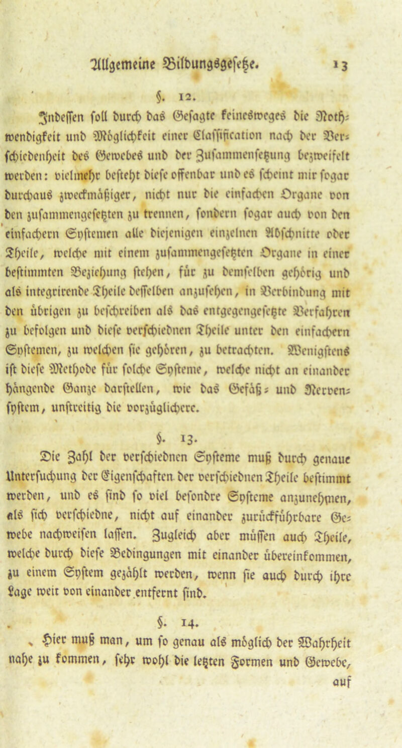 / 2lUgenmne 5MIbungögeje|e. »3 §. 12. 3>nbeffen foU burch ba$ ©efagte fcincörocge« ^ic 3}otfj; wenbigfeit unb üRoglichfeit einer <5(affiftcation nach ber ©et*; fd)icbenl)eit bes öewebeä unb ber 3afommenfc|ung bezweifelt werben: oielmehr befteht biefe offenbar unb eö fcbeint nurfogar burd>auö jwecfmafjiger, nicht nur bie einfachen Organe oon ben jufammengefepten ju trennen, fonbern fogar auch hon ben einfachem ©pftenten alle biejenigen einjelnen SIDfcbnitte ober $t)cik, welche mit einem jufammengefefcten Organe in einer beftimmten ©ejiehung ftchen, für ju bcmfelben gehörig unb ale integrirenbe-J^fjeile beflelben anjufef)en, in ©erbinbung mit ben übrigen ju befchreiben al$ bae entgegengefepte ©erfahren ju befolgen unb biefe herfchiebnen 2(>eile unter ben einfachem ©nftemen, ju welchen fic gehören, ju betrachten. 2Benigften$ ift biefe SJlethobe für folche ©pfteme, welche nicht an einanber hangenbe @anje barftellen, wie ba$ öcfäfj; unb Heroen; fpftem, unftreitig bie horjüglichcrc. % §• 13- 25ie 3ahl ber oerfchiebnen ©pfteme mufe burch genaue Unterfuchung ber <?igenfchafteit ber oerfchiebnen tyeile beftimmt werben, unb ee finb fo oiel befonbre ©pfteme anzunehmen, «1$ ftch herfchiebne, nicht auf einanber jurüefführbare webe nachweifen (affen. Sugleich aber muffen auch 21>eile, welche burch biefe ©ebingungen mit einanber übereinfommen, ju einem ©pffem gejühlt werben, wenn fie auch burch ihre Sage weit hon einanber entfernt finb. §• 14. * £ier mufj man, um fo genau al$ moglid) ber Wahrheit nahe ju fommen, fehr wohl bie lebten formen unb ©ewebe, auf